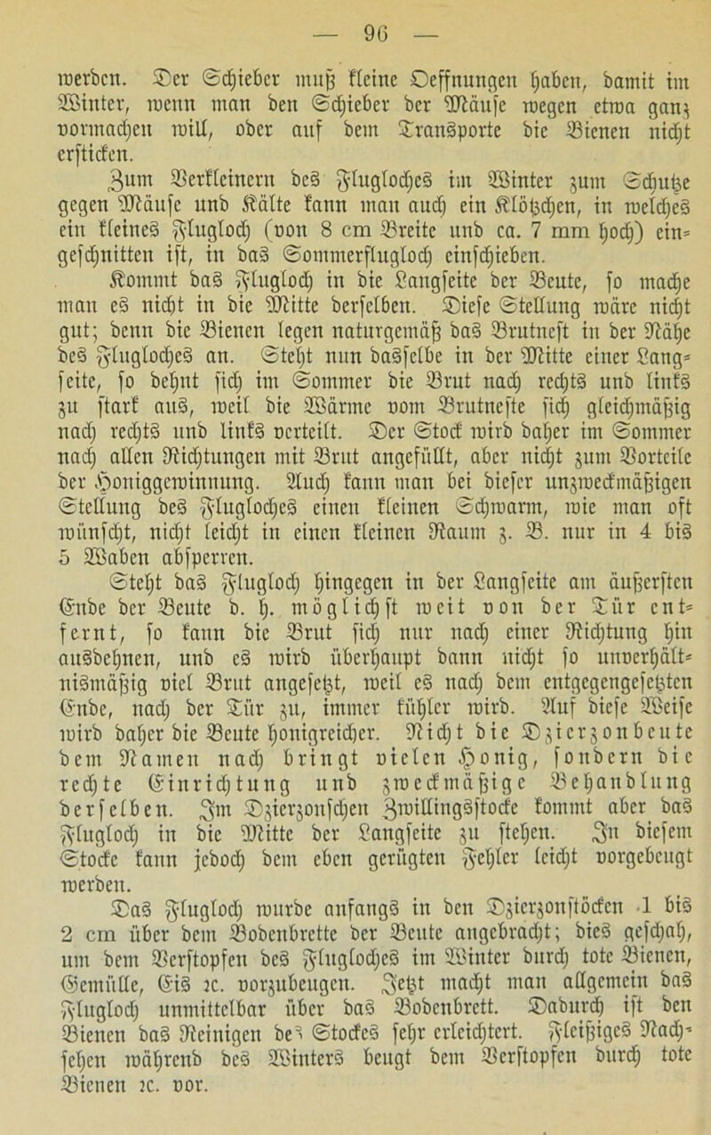 90 werben. ©er ©djieber muff fleine Deffnungen Reiben, bamit im ©Unter, wenn man ben ©djieber ber ©laufe wegen etwa gan* normalen will, ober auf bem ©ranSporte bie ffiicnen nidjt erftiefeu. 3um Sßerftcinern beS gluglodjcS im ©Unter jum ©diufee gegen ©taufe unb Stätte fann man auch ein Stlöljdjen, in weldjeS ein flcineS fytuglod) (oon 8 cm ©reite itnb ca. 7 mm fjodj) ein» gefdjuitten ift, in baS ©ommerfluglod) cinfcfjicbcn. Stoinmt baS fyluglodj in bie Sangfeitc ber ©eute, fo madje man eS nicht in bie ©litte berfetben. ©iefe ©tctluitg wäre nicht gut; beten bie ©ienen legen naturgemäfj baS ©rutneft in ber ©älje beS ydugtodjeS an. ©tel)t nun baSfelbe in ber ©litte einer Sang» feite, fo betjut fid) im ©ommer bie ©rut nad) rcdjtS unb littfS 31t ftarf auS, weil bie SBdrme oom ©rutnefte fid) gleichmäßig nad) red)tS unb linfS ocrtcilt. ©er ©tod wirb baljer im ©ommer nad) allen ©idjtungett mit ©rut angefüllt, aber nid)t jum ©orteile ber öoniggewinnung. 2lttd) fann man bei biefer itnswedmäßigen ©tellung beS glugtodjeS c*lieu deinen ©djwarm, wie man oft wünfd)t, nid)t leid)t in einen fleinen ©aunt 3. ©. nur in 4 bis 5 2Babcn abfperren. ©tel)t baS fyluglod) hingegen in ber Sangfeite am äußerften ©nbe ber ©eute b. I). möglich ft weit oon ber ©ür ent» fernt, fo fann bie ©rut fid) nur nad) einer ©idjtung hi« aitSbcfjnen, unb cS wirb überhaupt bann nicht fo utwerhält» niSmäßig oiel ©rut angefet^t, weil e§ nad) bem entgegengefeßten <5mbc, nad) ber ©ür 31t, immer fiil)lcr wirb. Stuf biefe SBeife tuirb bal)cr bie ©ente l)onigrcid)er. ©idjt bie ©3icr3onbcute bem ©amen nad) bringt uielcn Jponig, fonbern bie redjtc (Sinridjtung unb 3wedmäßigc Seljanblung berfeiben. 3m ©siev^onfdfen 3wittingSftode fommt aber baS ftlugtodj in bie ©litte ber Sangfeite 3U fteljen. 3« biefetn ©toefe fann febod) beut eben gerügten $et)tcr lcid)t oorgebeugt werben. ©aS l^luglod; würbe anfangs in ben ©3icr3onftödcn 1 bis 2 cm über bem ©obenbrette ber ©eute attgebrad)t; bicS gefd)af), um bem ©erftopfeu beS ^lugtodjeä im ©Unter burd) tote ©ieitctt, (Semütte, (SiS tc. oor3ubeugen. 3e£t man allgemein baS fyluglod) unmittelbar über baS ©obenbrett. ©aburd) ift bett ©iettett baS ©einigen beS ©todeS feljr crlcid)tcrt. fleißiges ©ad)» fel)en währenb beS SBinterS beugt bem ©erftopfen burch tote ©ienen tc. oor.