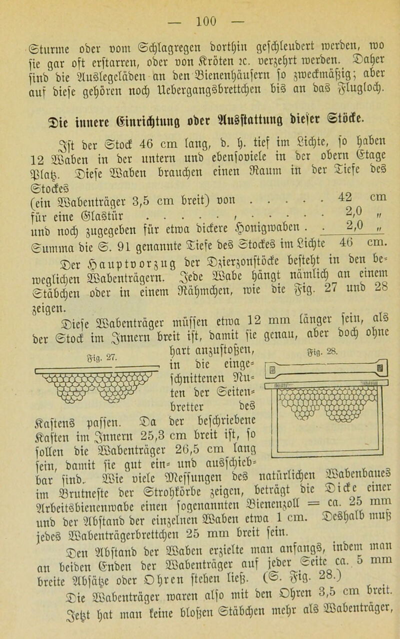 ©türme ober uom ©djtagregcn borttjin gefdjteubcrt werben, rao fie gar oft erftarren, ober non Kröten ic. oerjetjrt merben._ ®af)er finb bie 2lu§Iegctäben an ben Sienentjaufern fo jmedmafsig; aber auf btefc gehören nod) Uebergangäbrettdjen bi§ an ba§ glug(od). gig. 27. Sifl. 28. ©ic innere ßinridjtuttß ober 3tn§ftattung biefer ©töde. ^ft ber ©tod 46 cm lang, b. t). tief im 2id)te, fo traben 12 2£abcn in ber untern unb ebenfooiete in ber obern (Stage ^(a|. ©iefe iffiaben brauchen einen tftaum in ber ©iefe be§ ©tocfeS (ein üöabeuträgev 3,5 cm breit) oon 9 n Cm für eine ®la§ti'tr *,0 „ unb nodj jugegeben für ctroa bidere ^onigroaben . ‘2,u » (Summa bie ©.91 genannte ©iefe be§ 3tode§ im Sid)te 46 cm. ©er ftauptoorjug ber ©tferjonftöde beftetjt in ben be* megüdjen Sßßabcntragern. 3ebe Sßdbc bängt ndmlid) an einem ©täbdjen ober in einem 9taf)md)en, roie bie tftg. 27 unb ^ geigen. ©iefe SBabenträger muffen etraa 12 mm tanger letn, als ber ©tod im Ämtern breit ift, bamit fie genau, aber bod) otjnc tjart anjuftofcen, in bie einge= fdfnittenen 5ftu* ten ber ©eiten* brettcr be§ .taftenS paffen. ©a ber betriebene haften im Innern 25,3 cm breit ift, fo füllen bie SBabenträgcr 26,5 cm taug fein, bamit fie gut ein* unb au§fd)ieb* s bar finb. 2Bie oictc ÜÄeffungen bc§ natürlichen SBSabenbone» im S3rutnefte ber ©trof)förbc geigen, betragt bie © t de einer 3trbeit§bienenrcabe einen fogenannten Sienenjott = ca. 25 mm unb ber tJtbftanb ber einzelnen SBaben ctma 1 cm. ©eätjatb muß jebcä SBabenträgerbrettdjen 25 mm breit fein. ©cu SIbftanb ber SBaben crjiette man anfangs, inbem man an beiben (Snben ber SBabenträger auf i*et ®ettc ca. 5 mm breite Slbfäfje ober Oljrcn fteben tief). (©• tVtg. 2».) ©ie Söabenträger roaren atfo mit ben O^ren 3,5 cm breit. 3e£t l;at man feine blofjen ©tabdjen met)r al3 SBabentragcr,