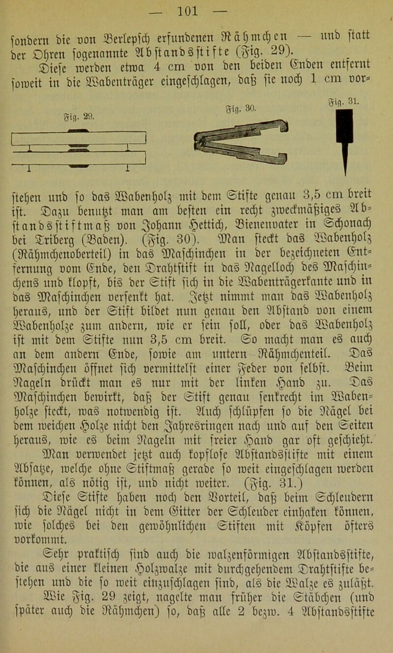 fonbcrn bic non 33erlepfdj erfunbenen Utäljiucljcu — unb itatt ber Dljrcn fogenanute ÜlbftanbSftifte ($ig. 29). ©iefe rterben etita 4 cm ton ben beibeu ©nben entfernt foiteit in bic SBabcnträger eingefdjtagen, baff fic nod) 1 cm tor= fielen unb fo baS SBabenfioIj mit bem ©tiftc genau 3,5 cm breit ift. SDaju benutzt man am beften ein red)t zitedmäffiged 21 b= ftanbSftiftmaß ton ^oljann £cttid), Sicneutatcr in @d)otiad) bei Sriberg (Saben). (gig. 30). Wan fteeft ba§ Söabenfjols 0£Rät)md;enoberteiI) in baS Wafd)indfcn in ber bejctdjneten @nt= fernitng tom ©nbe, ben ©ratjtftift in ba§ Oiagetlocf) be§ Wafdjin» d)en§ unb Hopft, bis ber ©tift fid) in bic SBabenträgerfante unb in baS Wafdjindjcn terfenlt tjat. ^efjt nimmt man baS 2Baben£)ols IjerauS, unb ber ©tift bilbet nun genau ben Dlbftanb ton einem SBabcntjotse junt anbern, ltie er fein foC, ober baS 2ßabcnt)otj ift mit bem ©tifte nun 3,5 cm breit, ©o madjt man eS and) an bem anbern ©nbe, foitie am untern 9iäf)mdjcuteil. ®a§ Wafdfindjen öffnet fid; termittelft einer ^yeber ton felbft. 23cim hageln briieft man eS nur mit ber Unten öpanb jn. ©aS Wafdjindjen beroirft, baff ber ©tift genau fentrcdjt im Sffiaben- Ijolje fteeft, ttaS notrocubig ift. 2Iud; fd;lüpfen fo bie Ocägel bei bem roeidjen ^olje nid)t ben ,3af)re§tingen nad) unb auf ben ©eiten IjcrauS, roie eS beim hageln mit freier ö)anb gar oft gefd;icl;t. Wan nerroenbet jeßt and) fopflofe SlbftanbSftiftc mit einem 2lbfat;e, ltelclje ot;ne ©tiftmajf gerabc fo tteit eingefdflagen merbcu fönnen, als nötig ift, unb nidjt meitcr. (§ig. 31.) Siefc ©tiftc f;aben nod) ben Vorteil, baff beim ©dfteubern fid) bie üftägel nidjt in bem ©ittcr ber ©d)lcuber cinijafen fönnen, roie foldjeS bei ben gcitöfjnlidjeit ©tiften mit köpfen öfters torfommt. ©cf)r praftifdj finb audj bie walzenförmigen 9lbftanbSftiftc, bie aitS einer fleinen öpoljitalze mit burdjgcljcnbetn ®raf)tftiftc be= fteljen unb bie fo weit einjufdjlagcn finb, als bie SBalje eS juläjft. 2Bic $ig. 29 zeigt, nagelte man fri’tljer bie ©täbdjen (unb fpäter audj bie 9Uil)mdjcn) fo, baß alle 2 bejm. 4 dbftanbSftifte