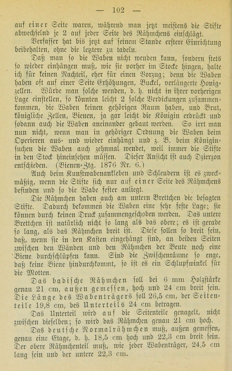 auf einer Seite raarett, raäfjrertb man jefjt meiftend bic Stifte abraedjfelnb je 2 auf jeber Seite bed Dtäfimdjend einfct)tägt. Serfaffer t)at bid jetjt auf feinem Staube erftere (Sinridjtung beibeljttltcu, oljne bie letztere ju tabcln. ©aff mau fo bie döabett nidjt rocuben fantt, fonberu ftctd fo raicbcr cinljängen muff, raic fic oorljcr im Stocfe gingen, Ijalte id) für feinen dtadjteil, ef>er für einen '-Borjug; beim bic SBaben l)abcn oft auf einer Seite (Mjöfjungett, Sudel, nerlängertc Jponig* jetten. SBiirbe man fotd;e raenben, b. I;. nidjt in itjrer oorlicrigen Sage cinftctlcn, fo fönttten leicht 2 foldjc Serbidungcn jufammen'- fotniitcn, bie SBaben feinen gehörigen dtaum Ijaben, unb Srut, foniglidjc „gellen, Siciten, ja gar leidjt bie Königin erbrüdt unb fobann and) bie dßaben aneinanber gebaut raerben. So irrt man nun nidjt, raenn mau in gehöriger Orbnung bie Staben beim Operieren aud* unb raieber eiuljüngt unb 3. S. beim Königin* fudjcit bie 2Baben and) §ef)nmat raenbet, weil immer bie Stifte in bett Stod Ijincinfcljctt müffen. ©iefer dlnfidjt ift and) ©jierjon entfdjieben. (Sienen'^fg- 1876 dir. 6.) 3lud) beim föuuftraabcnanflcbcn unb Scf)lcubern ift cd ^raed* ittäffig, raenn bic Stifte fidj nur auf einer Seite bed dMljindjcnd befinben unb fo bic Söabe fefter anliegt. Oie dtälnndien haben aud) am untern Srettdjcn bie befagten Stifte. ©aburdj befommen bie SJabcit eine fet;r feftc Sage; fic fönnen burdj feinen ©rud jufammcngcfcl)oben raerben. ©ad untere Srettdjen ift natürlich nid;t fo lang atd bad obere; ed ift gerabc fo lang, ald bad dtätpndjen breit ift. ©iefe follcn fo breit fein, baff, raenn fie in beit haften cingeljängt finb, an beibeit Seiten sraifdjen ben SSänben unb ben dtäfpndjen ber Seute nod; eine Sicne burd)fd)lüpfen fann. Sinb bic ^roifdjenräume fo enge, baff feine Sicnc ljinburd;fommt, fo ift ed ein Sdjlupfrainfcl für bie dJtottcn. ©ad babifdje 9lä$ind)en foll bei 6 mm £olgftärfc genau 21 cm, aujfcit gern eff eit, t)od; unb 24 cm breit fein, ©ie Sänge bed SBabenträgerd foll 26,5 cm, ber ©eiten* teile 19,8 cm, bed Unterteild 24 cm betragen. ©ad Unterteil rairb auf bie Seitenteile genagelt, nidjt jraifdjen bicfelbcn; fo rairb bad dtäljmdjcn genau 21 cm f;od). ©ad beutfdje dlormalräljmdjen muff, aujfen gemeffen, genau eine ©tage, b. t). 18,5 cm Ijod) unb 22,3 cm breit fein, ©er obere diäfjtnd^enteil muff, raic jeber SSabeitträgcr, 24,5 cm lang fein unb ber untere 22,3 cm.