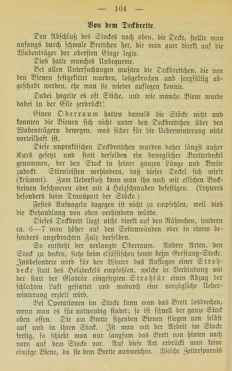 SSott bcnt Ocrfbrettc. ©en Stbfdjlujj be§ ©todcS nadj oben, bic Oede, ftellte man anfangs burdj fdjmale Orcttdjcn l;er, bic man quer bireft auf bie Sßabenträger ber oberften ©tage legte. OieS fjatte manches Unbequeme. 33ci allen Untevfudjungen mußten bie Oedbrcttdjen, bic non ben SBicncu feftgefittet mürben, loSgebrodjen unb forgfättig ab» gefdjabt roerben, cljc man fie roieber auftegen bannte. Oabei Ijagelte c§ oft ©tidje, unb mie mandjc 23iene mürbe babei in ber (Site jerbrüdtl ©inen Ob er raum Ratten bamalS bie ©töde nidjt unb tonnten bic Sienen fidj nidjt unter ben Oedbrettdjen über ben üöabenträgcrn bemegen, roaS fidjer für bie Ucberrointerung nidjt oorteitljaft ift. ©iefe unpraftifdjen Oedbrcttdjen mürben bafjer Cangft aufjer ÄurS gefeilt unb ftatt berfetben ein beroeglictjer 33retterbccfcl genommen, ber ben ©tod in feiner ganzen Sänge unb SBreite jubedt. ©tiruteiften nerljinbern, baff biefer Oedel fidj roirft (frümmt). 3um Ueberftujf fann man ifjn nodj mit etüdjen 23ad= fteinen befdjroeren ober mit 4 ^otjfdjraubeu befeftigen. (SetjtereS bcfonberS beim OrauSport ber ©tode.) §efte§ Stufnageln bagegen ift nidjt 51t cmpfetjlen, roeit bicS bic 33ctjanblung non oben uertjinbern mürbe. OicfeS Oedbrett liegt nidjt bireft auf ben dtäfjmdjen, fonbertt ca. G—7 mm Ijöljer auf ben ©eitenroänben ober in einem be» fonberS angcbradjtcu fyatg berfetben. ©0 eutftetjt ber oerlangtc Oberraum. 91nbcrc Slrten, beit ©tod 51t beden, fietje beim etfäffifdjcu foraic bchn @erftung»©tode. ^nSbefonbcre mirb für beit Sßinter baS 3lnftcgcn einer ©trolj» bede ftatt bcS ^otjbedeB empfotjtcn, metdjc in 23crbiubung mit ber ftatt ber ©laStür eingefe^ten ©trotjtiir einen Slbjng ber fdjledjtcn Suft geftattet unb moburdj eine norpiglidjc lieber» mintcrung erhielt mirb. 23ei Operationen im ©tode tarnt man baS 23rctt loSbrcdjcn, meun man cS für notroeubig fiubet; fo ift fdjnell ber gan$c ©tod oben offen. Oie am 25rcttc fitjeuben ©ieitcn fliegen non Jclbft auf unb in itjren ©tod. 3ft man mit ber Slrbeit im ©tode fertig, fo fdjiebt man nur laugfam baS 33rett non tjinten nadj noru auf beut ©tode nor. 21 uf biefe 21rt erbrüdt mau feine einzige 23icne, ba fie bent 23rettc aitSrceidjcu. SScldjc 3eiterfparui3