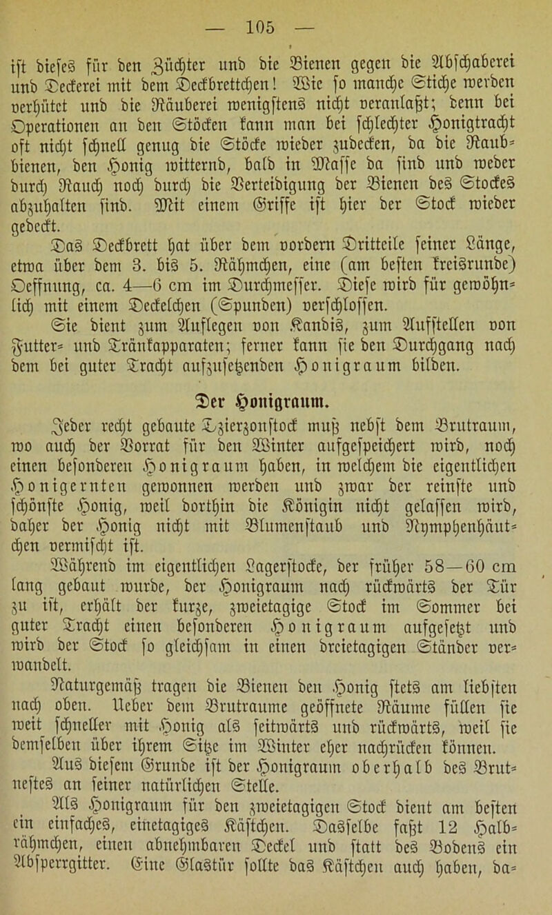 ift biefe§ für ben 3ürf)ter unb bie ffiienen gegen bte aibfdfabcrei unb ®ecferet mit bem SDedbrettdjen! 2Bie fo mandje ©tidje roerben oer^utct nnb bte Dtäubcrei roenigftend nid)t oeranlafft; benn bei Operationen an ben ©töden f'ann man bei fd)led)ter .fponigtradjt oft nid)t fdjnell genug bie ©tödc roieber jubcden, ba bie ERaub^ bienen, ben fponig roitternb, batb in üftaffc ba finb nnb roeber bnrd) 9taudj nod; burdj bie 9Sertcibigung ber 23iencn be§ ©tode§ abjufjalten finb. ‘öltit einem ©riffe ift t)ier ber ©tod roieber gebcdt. ®a§ ©edbrctt t;at über bem trorbern Srittcile feiner Sange, etroa über bem 3. bi§ 5. Diatjmd)en, eine (am beften trcidrunbe) Oeffnnng, ca. 4—6 cm im ©urdfmcffer. Oiefe roirb für gerooi)n= lidf mit einem ®edelcf)en (©pnnbcn) nerfdjtoffen. ©ie bient 511m 2luflegen 001t Äanbi§, jum Stnffteden oon $utter= nnb Oränfapparaten; ferner fann fie ben Oitrcfjgang nad) bem bei guter Oradjt aufsufcijcnbcn $0 nigra um bilben. 2>er £>omgvannt. ^eber red)t gebaute Osier^onftod muff nebft bem tßrutraum, roo aud) ber Vorrat für ben 2öinter aufgefpeidjert roirb, nod) einen befonberett ^onigraum ^aben, in roeidjem bie eigentlichen .fponig ernten geroonnen roerben unb jroar ber reinfte unb fd)önfte fponig, raeil borttjin bie Königin nid)t gelaffen roirb, baber ber Sronig nicht mit ißlumcnftaub unb iJinrnphenliäu© d)en oermifdt ift. 2SäI)renb im eigentlichen Sagerftode, ber früher 58—60 cm tang gebaut rourbe, ber .fponigraum nad) riidroärt§ ber £ür ju ift, erl;ält ber turje, jroeietagige ©tod im ©ommer bei guter Sradjt einen befottberen ^onigraum aufgefetjt unb roirb ber ©tod fo gleich fam in einen brcietagigen ©tanbcr ner* roanbelt. iftaturgemäj) tragen bie Sienen ben .fponig ftet§ am liebften nad) oben, lieber bem Srutraume geöffnete Stimme füllen fie roeit fdjnetler mit .fjonig al§ fcitroärtä unb rüdroärtS, weil fie bemfetbeu über itjrem ©it^e im Sffiinter eher uadjrüden lönnett. Sind biefem ©runbe ift ber ^onigraum oberhalb bed 23rut= uefte§ an feiner natürlichen ©teile. 2ll§ .fponigraum für ben ^roeietagigen ©tod bient am beften ein einfaches, einetagigeS 5liiftd)cu. ©adfelbc fa^t 12 Jpatb= räf)md)en, einen abnehmbaren ©edel unb ftatt be§ 33oben§ ein Slbfperrgitter. ©ine ©ladtiir follte ba§ ^äftäjeu aud) haben, ba=