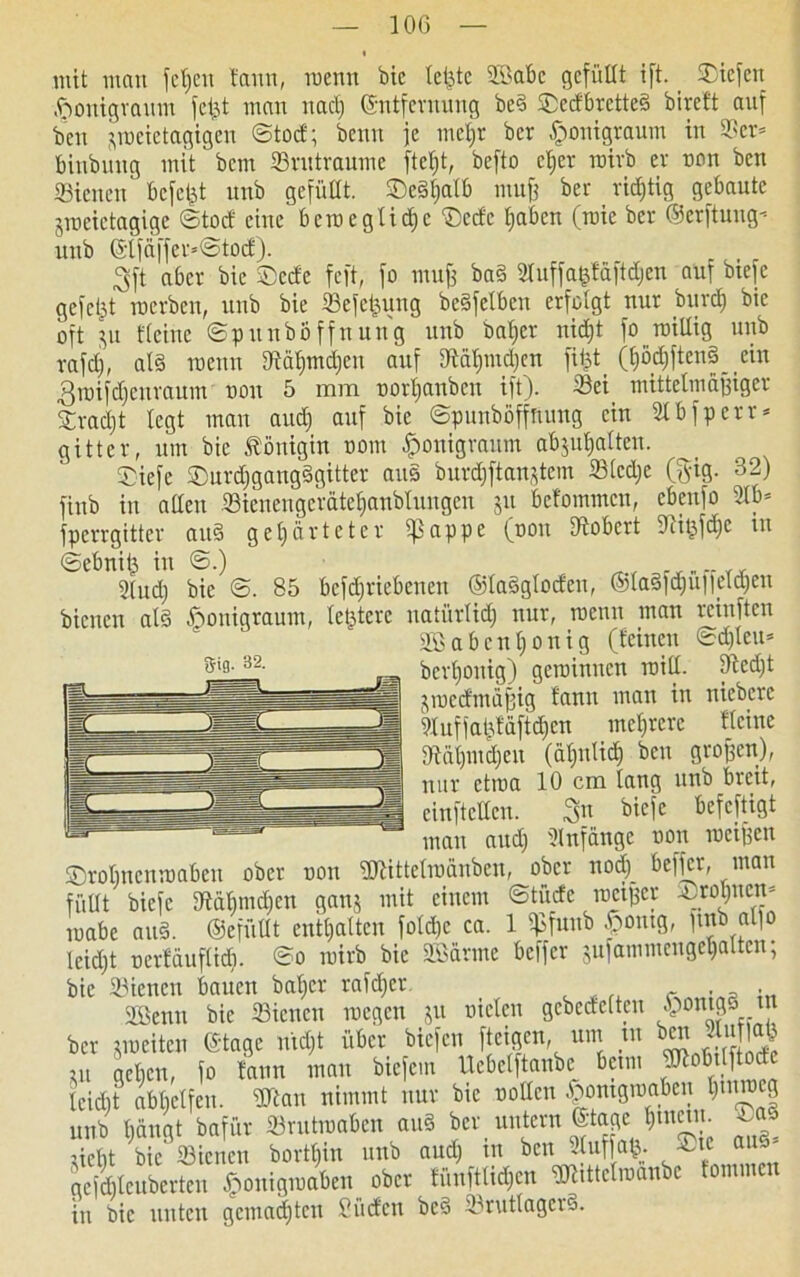 10G mit man feiert tarnt, tnenn bic teilte 2Babe gefüllt ift. liefen ftonigraum fei^t man nach ©ntfernung bed Sedbrctted bireft auf ben ^toeietagigen ©tod; beim je metjr ber fponigraum in ©er* binbung mit bem ©rutraume ftet)t, befto eher roirb er non ben ©ienen bcfcljt unb gefüllt. SDe§f;atb mufj ber richtig gebaute jmeictagige ©teuf eine bcinegtidjc Sedc fjaben (roie ber ©erftung-- uub ©tfäffer*©tod). 3ft aber bic Seele feft, fo mufj bad Sfaffa&fäftdjen auf btefe gefegt inerben, unb bie ©efefcung bedfelbcn erfolgt nur bitrd) bic oft $u Keine ©punböffnung unb baljer nid)t fo roillig unb vafdj, ald tnenn 9tä^md)en auf Stä^m^en fi|t (hortend ein 3inifd)eitraum non 5 itiiti norljanben ift). ©ei mittclmäjjiger Sractjt legt man and) auf bic ©punböffnung ein 81 b fperr* gitter, um bie Königin nom $>onigranm abjuljatten. Siefe Surdjgangdgitter aus burdjftan^tem ©ledje (§ig. 32) fitib in allen ©ienengcrätefianbtungen gu befommen, cbeufo ©b* fperrgitter aud gehärteter ^3appe (non Robert 5Rifefd)e in ©ebnitj in ©.) ^ rr„„, , 2lud) bie ©. 85 bcfdjriebenen ©ladgloden, ®la§fd)u||dä)en bienen ald ßonigraum, letztere natürlich nur, menu man reinften 2Babeul)ouig (leinen ©d)leu* berljonig) geroinnen initl. ©cd)t jmed'mäfjig lann man in niebere 9luffaüläftd)cn mehrere Keine ©ät)md)cn (ähnlich ben großen), nur etroa 10 cm lang unb breit, einftellcn. 3« ^efeftigt man aud) Anfänge non meinen Srolmcnmabcu ober non ÜJKttelraanben, ober nod) beffer, man füllt biefc Rähmchen ganj mit einem ©tüde rneifjer Stöhnen* inabe and. ©efüüt enthalten fold)c ca. 1 ©funb $ontg, fmb alfo leidjt nerläuflid). ©o rairb bic SBarme beffer julammcugehaltcn, bie ©ienen bauen baher rafd)cr, f . a . 2öenn bie ©ienen megen ju nieten gebettelten §ontgsm ber jroeiten ©tage mdjt über biefen fteigen um tu ben map m gclicn, fo lann man biefem Ucbetftanbc beim üKobitftod leicht abhelfen. ÜTtan nimmt nur bic nollcn £ontgraaben hmraeg unb hangt bafür ©rutmaben and ber untern ©tage h^u. liebt bie ©ienen bortl)in unb aud) in ben Stufjafc. sie and- gefdjlcuberten £ouigiuaben ober lünftlid)cn ©üttclroanbc tommen in bic unten gemachten Süden bed ©rutlagcrd.