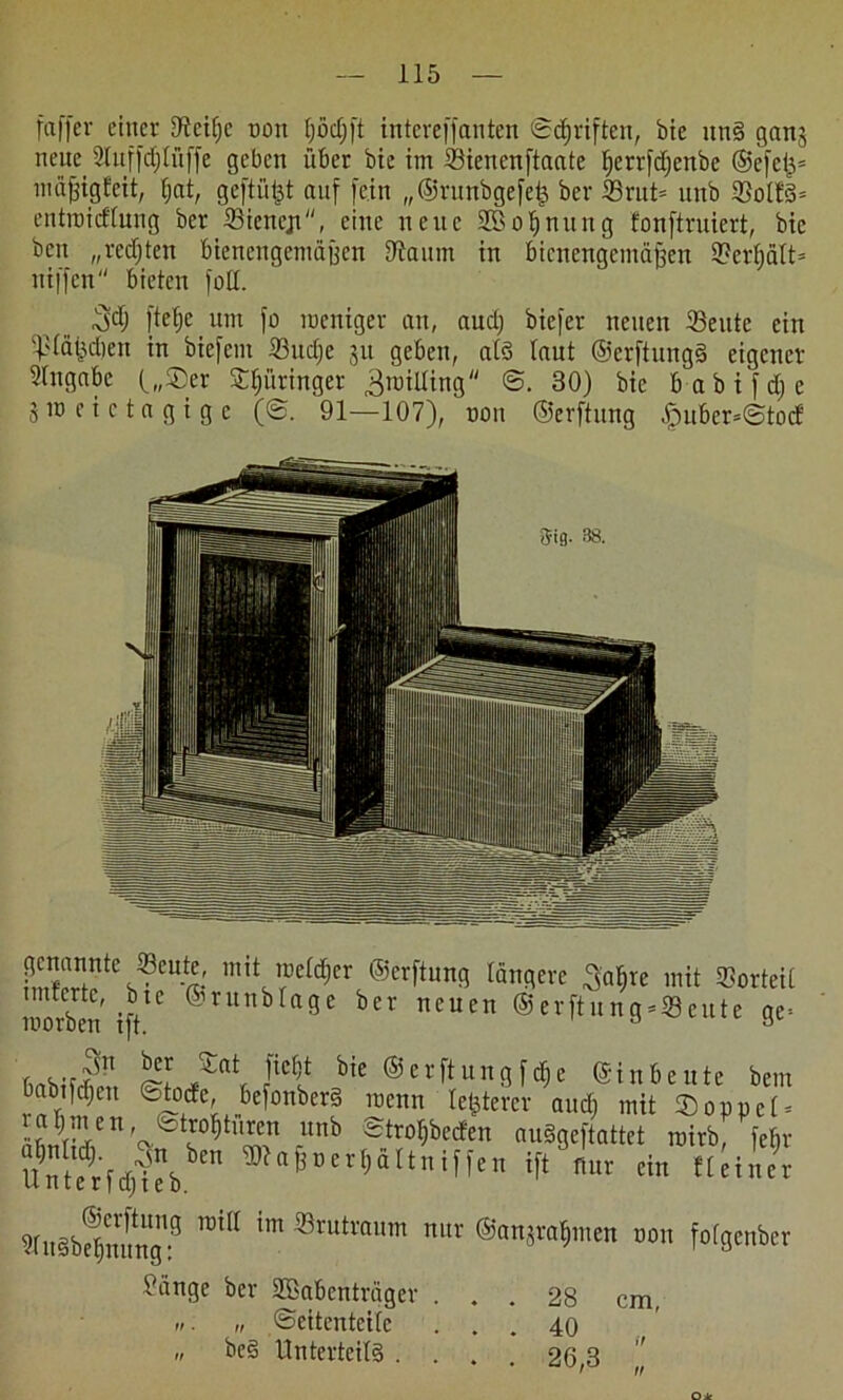 faffcr einer 9tcit)c non tjödjft intcreffanten Sdjriften, bie itn§ gang neue 2tnf|d;löffe geben über bie im Sienenftaate fjerrfdjenbe ®e[efj= tnäfjigfeit, Ijat, geftüpt auf [ein „©runbgefep ber ®rut= nnb 23ol!§= entroicflung ber 23iencjt, eine neue SBo^nung fonftruiert, bie bcn „redjten btenengenmjjen Oiaum in bienengemäüen 9?erfjält= ntffen bieten foll. 3$ [telje nm fo weniger an, audj biefer neuen 33ente ein Släpdien in btefent ©udje gu geben, als laut ©erftungS eigener Shtgabc („Ser Springer ^roilling <B. 30) bie babifdje 5 w e i c t a g i g c (©. 91—107), non ©erftnng lpuber=@to(f ?mwntC^CU-«' mit ^eld^er ©«[tung längere ^afjte mit Vorteil niorben 1)/° &vunb n?5e ber nc 11 cn ©erflung-®eute ge* ' 3« ter SCat [iebt bie ©erftnngfcfie ©inbeute bem babtfcbeu ©totfe, befonberS wenn letzterer and; mit Soppel = rabmen, tetröbtnren nnb ©tro^berfen auSgeftattet roirb, fefir U$£i$b TOa^er^ltniffen ift nur ein Heiner ?fngbcbiumglfl mff im ®rutroum nilr ©anjraljnten ton fofgenber tätige ber Sßabcnträger „ Seitenteile beS Unterteile . . • 28 cm, • 40 „ • 26,3 „ O k