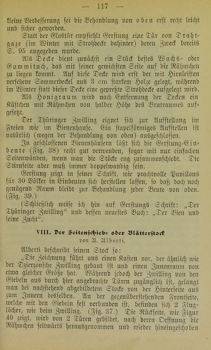 fleine ©erbeffermtg fei bte ©epnblung non oben cvft rcdjt leidjt unb fid) er geroorben. (Statt ber ©laStiit empfiehlt ©erftnng eine Siir non ©raljt* <g a3e (im 3®intet mit ©trofjbecfc baljinter) bereit 3,tiec^ bereits ©, 95 angegeben mürbe. 2tt§ ©ede bient junddjft ein ©tüd befteS SB a dj 3 = ober ©ummitudj, baS mit feiner geroidjften ©eite auf bie dtdpidjcn ju liegen fommt. Stuf biefe ©ede roirb erft ber mit ^irnlciften uerfeljene ©ommerbcdel auS 3 cm ftarfem §olje gelegt, roäpenb im SBinter ftatt biefer ©ede eine gepreffte ©troljbede aufgelegt roirb. 3US ^onigraum roirb nad) Entfernung ber ©eden ein Jtdftdjen mit 9?äpid)en non falber §ö^e bc§ ©rutraumeS auf* gefegt. ©er Springer 3raibing eignet fiel) jur Slufftetlung im freien roic im ©ienenpufe. Ein ftapelförmigeS Slufftclleu ift natürlich (roegen ber ©epnblung non oben) auSgcfdjloffen. Sn gefdjloffenen ©ienenpufern tdfft fiel) bie ©erftung*Ein= beute (gig. 38) red)t gut oerroenben, fogar mit nur cinfadjen ©eitenroänben, roemt man bie ©töde eng jufammenfdjiebt. ©ie (Stirnfeite aber muff immer boppelroanbig fein. ©erftung jeigt in feiner ©djrift, roie pradjtrrotle ©amdouS für 30 ©ölter in Einbeuten fid) prfteden taffen, fo baff bod) nod) genügenb DSaum bleibt uir ©epnblung feber ©eute non oben. m- 39.) (©d)lieff(id) rocife id) I)iit auf ©crftungS ©djrift: „©er Springer ©roiding unb beffeu ucucfteS ©uc£): „©er ©ien unb feine 3ud)t. ’VIII. Dct? Scitcnidjicbs ölattcrftoct t>on 2t. 2tlberti. Sllberti befdjreibt feinen ©toef fo: „©ie 3eid)nung_ füpt un§ einen haften oor, ber dplid) roie ber ©fierjonfdje 3it>iding gebaut ift unb einen ^nnenraum non etroa gleicher ©riijfe pt. SBäpenb jebod) ber HroiUiug non ben ©iebeln au§ burdj per angebradjte Sitrcn juganglid) ift, gelangt man bei nadjftepnb abgebilbetem ©toefe non ber fjinterfeite auS jum Innern beSfclben. Sin ber gegenüberftepnben fyrontfeitc, roeldje mit ben ©iebeln feft oerbunben ift, befiuben fid) 2 ging* tödjer^ roic beim 3roiding. (ypg. 37.) ©ie Iftüdfeite, roie fyigur 40 jeigt, roirb oon 2 Süren gebilbet, nad) bereu ©effnttug bie dtapicpn feitrodrtS pranSgcnommen uttb roieber fjiueingefcpben