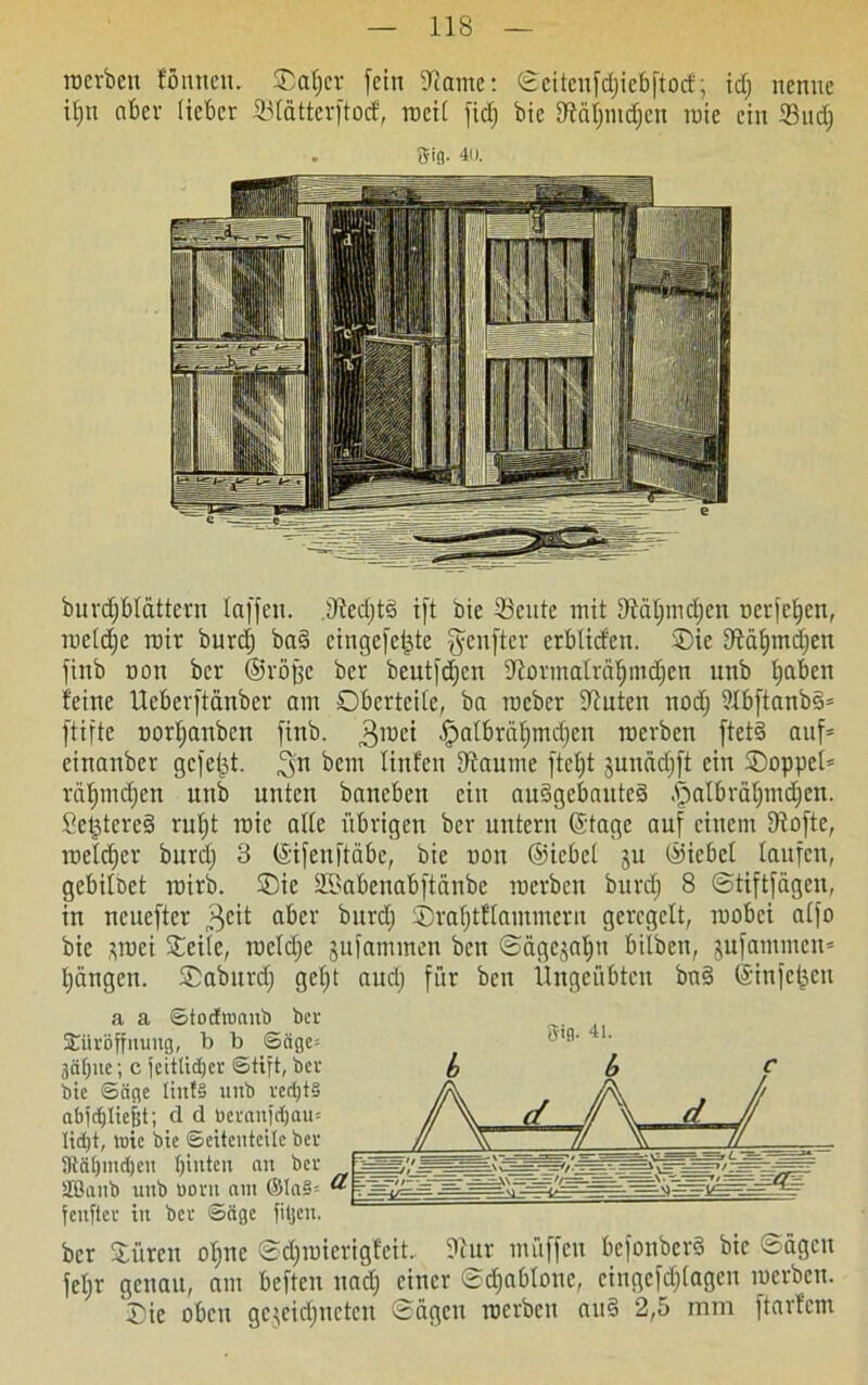 roerben tonnen. Datjcr fein 9came: ©eitenfdjiebftocf; idj nenne itjn aber lieber 23(atterftocf, roeit fiel) bie iÄdtjmdjcn rate ein 33udj 3-ifl. 40. burdjbtattern taffen. 31edjt3 ift bie 23cute mit 9tdtjmdjcn oerfetjen, raetdje rair burdj ba$> eingcfeijte ^enfter erblicfen. 'Die fftdtnndjen finb non ber ©röjjc ber beutfdjen fftormaträtjmdjen nnb fabelt feine Ucberftanbcr am Obertcite, ba roeber Deuten nodj 9fbftanb§= ftifte nortjanben finb. 3roci Ipatbrdljmctjen roerben ftet§ auf* einanber gefegt, 3n ^em linfen tftautne ftetjt junddjft ein Doppel* rdtjmcfjen unb unten banebett ein auSgebaitteä A;mlbrdt)mdjcn. Se^tereS rutjt roic alte übrigen ber untern (Stage auf einem Dlofte, roetefjer burdj 3 ©ifenftdbe, bie non ©iebet ju ©iebet taufen, gebitöet roirb. Die SSabenabftdnbe roerben burdj 8 ©tiftfdgen, in ncueftcr 3e't aber burdj Drafjtftammern geregelt, roobei atfo bie ^roei Deile, raetdje jufammen ben ©ägcjatju bilben, jufantmen* tjdngen. Daburd) gefjt audj für ben Ungeübten bn§ (Sinfeijen a a ©todmnitb ber Türöffnung, b b ©äge= 3äf)ue; c jeittidjer (Stift, ber bie ©äge Iinf§ unb red)t§ abjebtiefjt; d d tieranjebau* ltd)t, roic bie Seitenteile ber 5Rä()ind)eu bilden an ber äßanb unb öorn am ©Ia§= fenfter tu ber ©äge filjcu. ber Düren otjnc ©djraicrigteit. Tau müffen befonber§ bie ©ägen fetjr genau, am beften uadj einer ©cfiabtone, cingefdjtagen roerben. Die oben gezeichneten ©ägen roerben au§ 2,5 mm ftarfem