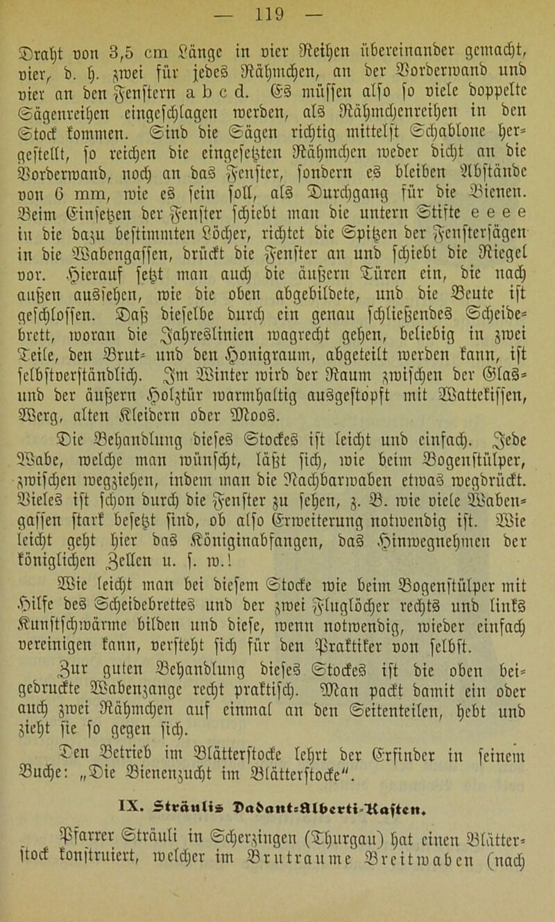 ©ratjt non 8,5 cm 9üngc in eiet IMIjcn i'tbereinanber gemadjt, uicv, b. I;. ^roei für febeS SMfpudjcn, an ber Sorbetroanb nnb üier an ben genftern abed. @§ muffen alfo fo niete hoppelte ©agcnreiljcn eingefdjtagen roerben, als lftäljmdjcnreif)en in ben ©tod tommen. ©inb bie ©ägen vid;tig mittetft ©djablone ljcr= geftettt, fo reichen bie eingefet^ten UMljrndjcn inebev bidjt an bie Sorberroanb, nodj an ba§ fünfter, fonbern eS bleiben dbftänbc non 6 mm, tnie eS fein fott, at§ ©urdjgang für bie Sienen. 33eim ©infetten ber genfter fdjicbt man bie untern ©tifte e e e e in bie ba$u beftimmten ßödjer, ridjtet bie ©pit^en ber fyenfterfägen in bie SBabengaffen, brüdt bie $enfter an unb fdjiebt bie Uiicgcl nor. hierauf fetjt man and) bie duffem ©iiren ein, bie nadj aitffen auSietjen, roie bie oben abgebitbete, unb bie 33eutc ift gefdjloffen. ©afj biefetbc burdj ein genau fdjlieffcnbeS ©djeibe* brett, rooran bie ^aijreSlinien roagredjt getjeu, beliebig in jtnei ©eile, ben 33rut= unb ben §onigraum, abgeteilt roerben faun, ift fctbftoerftänblidj. hinter roirb ber Utaum pjifdjen ber ®la§* unb ber äußern fjoljtür luarmtjattig auSgeftopft mit üBattetiffen, Sfficrg, alten Kleibern ober sDloo§. ©ic 33eljanblung biefeS ©tocfeS ift leidjt unb cinfad). 3cbe 3$abe, roetdje man roi'tnfdjt, Idfft fid), roie beim 33ogenftülper, ^roifdjen roegsietjcu, inbent man bie Itiadjbarroaben etroaS roegbrüdt. SieieS ift fd)on burdf bie fünfter gu fc^en, j. 33. roie oiele 235abcn= gaffen ftarf befeljt finb, ob alfo ©rroeiterung notroenbig ift. 3öie leidjt get)t Ijier baS fööniginabfaugen, ba§ ffunrocgneljmcn ber tönigliäjen gellen u. f. tu.! 2Bie leidjt man bei biefem ©tode roie beim 33ogcnftülper mit .S^itfc beS ©djeibebretteS unb ber jroei ^tuglödjer rcdjtS unb linfS .^uuftfdjroännc bilben unb biefe, roenu notroenbig, roieber einfad) ocreinigen fann, nerfteljt fid) für ben ipraftifer non fclbft. 3ur guten 33cf>anblung biefeS ©todeS ift bie oben bei= gebrudte 3£aben$angc redjt prattifclj. ©ftau padt bamit ein ober audj jroei tftäljmdjen auf einmal an ben Seitenteilen, Ijcbt unb jieljt fte fo gegen fid). Jen ^Betrieb im 33latterftode leljrt ber ©rfinber in feinem 33udje: ,,©ie 33ienen$udjt im 33lätterftode. IX. Sträulis Z'o6aHt:fllbcrti 'Koftcit. Pfarrer ©träuti in ©djerjingen (©Ijurgau) Ijat einen SBlätter« ftod tonftruiert, rocfdjcr im Sr u trau me Sreitroaben (nadj