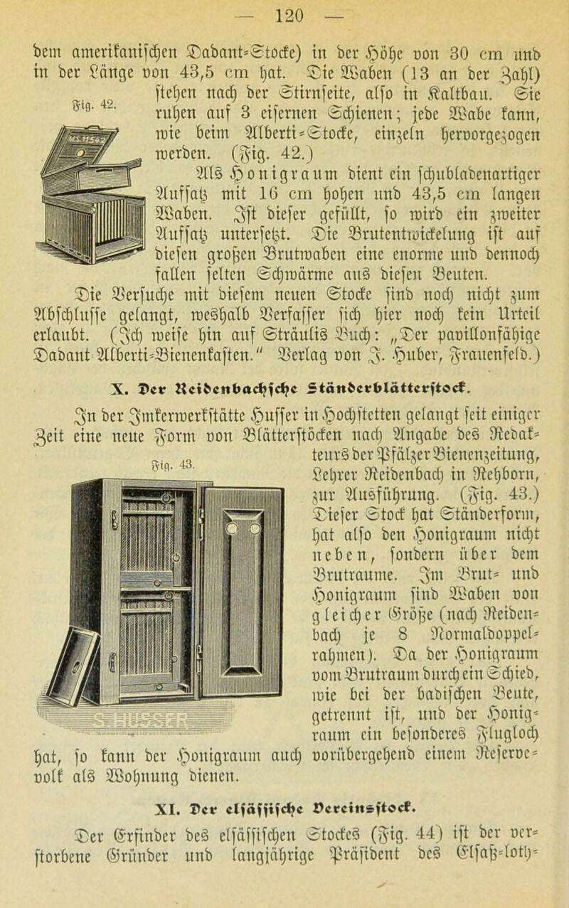 bent amerifanifdfen ®abant=©tocfe) in bei- £>öl)e non 30 cm unb in bei fange non 43,5 cm f;at. ®ic SGaben (13 an ber 3al)t) [teilen nad) ber ©tirnfeite, at[o in Äattbau. ©ic ruljen auf 3 eifernen ©dienen; jebe 2S>abe fann, roie beim 2Ilberti=©tocfe, cimeln beroorgerogen inerben. (gig. 42.) 2lls> o nigra um bient ein fcffublabenartigcr 2(nf[at3 mit 16 cm Ijoljen unb 43,5 cm langen Höabcn. ,3ft biefer gefüllt, [o roirb ein jmeiter 2luf[at3 unterfetpt. ®ic 33rutentraidelung ift auf biefen großen Srutmabcn eine enorme unb bennod) falten feiten ©djtnärmc ait§ biefen Leuten. ®ie Sierfudjc mit biefern neuen ©tod'e finb nod) itidjt junt 2lbfd)luffe gelangt, rncdtjalb ©erfaffer fidj fjier nod) fein Urteil erlaubt, (3d) roeife fjin auf ©trauli§ ^ud): „£er paoillonfäl)ige ®abant Sllberti’Sicncnfaftcn. 33erlag non fpuber, fyraucnfelb.) Be'4 tjnt, nolf X. 5er ücttcitbadjfctjc Stän&crblättcrftecf. 3n ber ^mfcrinerfftätte Juffer in §od)ftetten gelangt feit einiger eine neue [form non ©latterftöcfen nad) Eingabe beä tJtebaf* ^ teur§ber5j$fäfger93ienenjeitung, ßetjrer IReibenbad) in 9tef)born, jur 2lusfut)rung. (fyig. 43.) ©iefer ©tocf l)at ©tänberform, Ijat alfo bcu fjonigraum nid;t neben, fonbern ü b c r bem 33rutraume. 3m ®rut* unb Iponigraum finb 2S>aben non g leid)er (tröffe (nad) 9teiben= bad) je 8 iftormalboppcl* raljutcn). ®a ber .fionigraum uom 33rutvaum burd) ein ©d)icb, inic bei ber babifdjen 2?eutc, getrennt ift, unb ber fponig* raum ein befonbcrcS f^luglod) fo fann ber fponigraum aud) oornbcrgct)enb einem Oleferoc5 als 2Bol)uung bienen. XI. Per clfäfiifdjc Dcrcinsftocf. ®er ©rfinber bc§ etfäffifdjcn ©tocfc§ (ffig. 44) ift ber ocr= ftorbene ©rünber unb (augjafirige Ißräfibent be€ ©IfafHotl)’