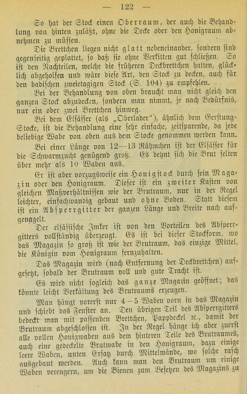 So Ijat bcv ©tod einen Oberraum, ber audj bic ©cljanb* lung oon hinten sutäfjt, oljtic bie Oede ober ben .fronigraum ab* nehmen ju müffen. Oie ©rettdjen liegen nidjt glatt nebeneinanber, i'onbern fxnb gegenseitig geplattet, jo bafj jie ol)ne ©erlitten gut fdjlicfjen. ©o ift Den ©adjteilen, roeldjc bie früheren Oedbrettdjen Ratten, gliid* lief) abgeljolfen unb märe biefe 3trt, ben ©tod ju beeten, audj für ben babifdjen ^raeietagigen ©tod (©. 104) ju empfeljlen. ©ei ber ©eljanbluug non oben braudjt mau nidjt gleid; ben ganjen ©tod abjubeden, fonbern man nimmt, je nadj ©ebürfnid, nur ein ober jroei ©retteten tjinroeg. ©ei bem ©Ifäffet (ald „Oberlaber), äl;rtlicf) bem ©erftung* ©tode, ift bic ©efjanblung eine fcfj^einfadje, jeitfparenbe, ba jebe beliebige ©tobe oon oben and bem ©tode genommen roerben tann. ©ei einer Säuge oon 12—13 ©älpndjen ift ber ©Ifäffer für bie ©d)roarmsud)t geniigenb grofj. @8 betrat fiel; bie ©rut feiten über mcl)r ald 10 ©toben and. ©r ift aber oorjugdrocife ein £>onigftod burdj fein ©taga* jiri oder ben ^»onigraum. Oiefer ift ein jrociter haften oon gleichen ©tofrocrf)ältniffen raie ber ©rutraum, nur in ber ©eget feidjter, ciufadjroanbig gebaut unb oljne ©oben, ©tatt biefem ift ein ©bfperrgittcr ber ganzen Sänge unb ©reite nadj auf* genagelt. ( ntf. Oer elfäffifdje ^mter ift non ben ©ortetlen^bcd ©bfperr* gitterd oollftänbig überzeugt, @d ift bei biefer ©todform, roo bad ©togajin fo grof) ift roic bet ©rutraum, bad einzige ©littet, bie Königin ooni £ronigraum fernjuljaltcu. Oad ©kgajin roirb (nadj ©ntfernung ber Oedbrettdjen) auf* gefetzt, fobalb ber ©rutraum ooll unb gute Oradjt ift. ©d roirb nidjt foglcidj bad gan^e ©laga;iit geöffnet; bao tonnte leidjt ©erfältung bed ©rutraumd erzeugen. ©lau bängt oorerft nur 4-5 ©Saben oorn in bad ©iagajin unb fdjicbt bad fyenfter au. Oeu übrigen Seil bed Slbfperrgitterd bebedt man mit paffcubcu ©rcttdjcn, iftoppbcdcl ic., bannt ber ©rutraum abgcfdjloffen ift. 3u ber ©eget bange idj aber juerft alle trollen .ffronigroabeu aud bem Ijiuteren ©eile bed ©rutrautned, audj eine gebedeltc ©rntroabe in ben tfrouigraum, ba$u einige leere ©toben, unten @rfa£ bitrdj ©littetroänbe, roo foldjc rajdj audgebaut roerben. ©udj tann man ben ©rutraum um einige ©toben ücrcngcrit, um bic ©ieucn jum ©efct^cu bed ©lagajtnd ju