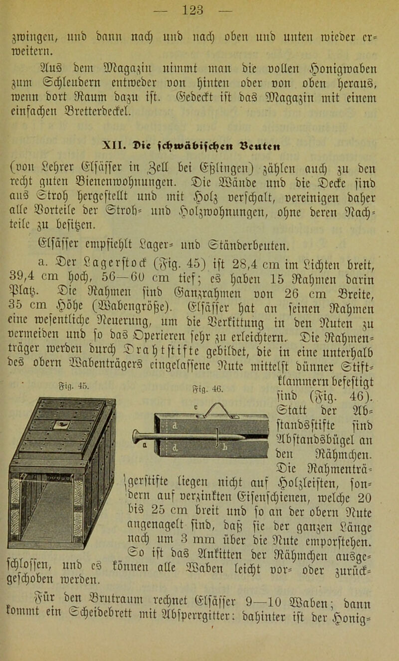 jroiugcn, unb bann nad) unb nad) oben uitb unten roieber er® roettern. 2lud bem 3ftaga$in nimmt mau bic oollen .fponigroabeit jum ©djlcubcrn entroeber non fjiuten ober oon oben £>crau§, roenn bort tfraum baju i[t. ©ebeeft ift bad ^agajin mit einem cinfadjen 23rettcrbecM. XII. I>ic jcbu>«bifcf>cn Leuten (oon Sefjrer ©Ifäffer in 3eH bei ©gingen) gälten aud) ju ben rcd)t guten 23iencnroof)nungen. Oie SBäitbe unb bic Oede finb aud ©trol; Ijergcftcllt unb mit ^otj oerfdjalt, oereinigen baljer alte Vorteile ber ©trob® unb .ftol^roolimtngcu, otjnc bereu 91adj = teile ju befitjen. ©Ifäffer cnrpficEjtt i'ager® unb ©tanberbeuten. a. Oer Sag er ft o cf ($ig. 45) ift 28,4 cm im Siebten breit, 39,4 cm fjodj, 56—66 cm tief; ed Ijabeu 15 tftaljmeu bartn ^plati- Oie Dtalpnen finb ©atprafjmen oon 26 cm 23rcite, 35 cm -fpötfe (233abcngrijffe). (SIfäffer f>at au feinen Jftafpnen eme roefentlidjc Steuerung, um bie «Berfittung in ben Stuten ju oermeiben unb fo bad Operieren fcljr ^u erlcidjtcrn.. Oie Dtalpnen® tiägei roerben burdf Oraljtftifte gebilbet, bic in eine unterhalb bed obern üöabenträgerd cingclaffenc Stute mittetft bünner ©tift® Sig. 45. 5ig. 46. Kammern befeftigt finb (gig. 46). ©tatt ber 21b® ftanbdftifte finb 2IbftanbdbiigeI au ben Stälpndjen. Oie Sialjmenträ® ’gerftifte liegen nidjt auf £ol$leiften, fon® bem auf oerpnften ©ifenfdfienen, roeldjc 20 bid 25 cm breit unb fo an ber obern Stute angenagelt finb, bajj fie ber ganzen ?änge nad) um 3 mm über bie Stute emporftetjen. r,r fr ift 21nfitten ber Stäljmdfen audge® fdjIo)|en, unb cd tonnen alle SBaben leidft oor® ober mritef® gefdjoben roerben. o- >. iVur fA f ^ ®v?vaum rec^nct ©tfäffer 9—10 SQBaben; bann tommt ein ©djetbebrett mit 21bfperrgitter: baljinter ift ber £onig®