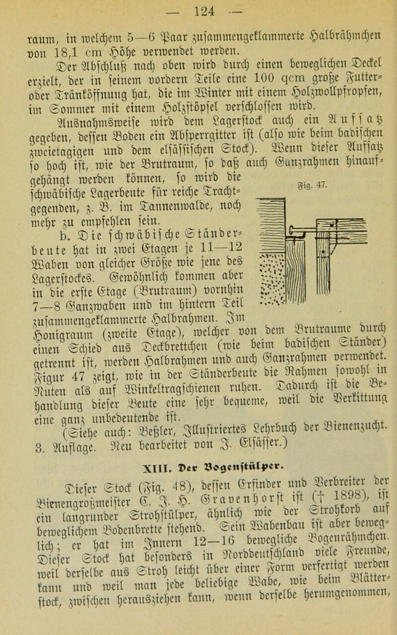 $ig. 47. raum, in roetdjem 5—6 ißaar jufammengeftammerte fpalbräbindjen non 18,1 cm £öbe nennenbet inerben. ©er 2tbfd)lufj nad) oben mirb burdj einen beweglichen ©edel erzielt, ber in feinem norbern Seite eine 100 qcm groffe f^utter* ober Sränföffnuug bat, bie im hinter mit einem §ol$roottpfropfen, im ©ommer mit einem ^oljftöpfet nerfd»to[fen mirb. 2lu§nabmdroeife mirb bem Sagerftod aud) ein 2t u f f a £ gegeben, beffen 23oben ein 2Ibfperrgitter ift (atfo roie beim babifd)en picietagigen unb bem etfaffifdfen ctod). 2£>enn btefer 2tuffatj fo t)od) ift, raie ber ©rutraum, fo bafc aud) ®uu^rat)men binaul= gebangt inerben tonnen, fo mirb bie fd)inäbifd)e Sagerbeute für reidje Srad)© gegenbeu, j. 25. im Sanneniuatbe, nod) mehr ju empfeblen fein. b. ©ic fdjroqbif dfe ©tanber* beute bat in *roei ©tagen je 11—12 Sßaben non gleicher ©röffe roie jene bed ........« Sagerftoded. ®croöt)ntid) tominen aber in'bie erfte ©tage (Srutraum) nornt)in 7—8 ©anjroaben unb im Ijintern Seit ^ufammengeftammerte fpatbrabmen. 3111 , fiomaraum (jroeite «age), raetdict »on bem Svuttaume b„td) einen SiSieb aus Dei6rct«,c„ (rote beim iabtW)tit etatiber) actreimt ift, incrben S>atbra()men unb auch ©an^rabmett nerroenbet. fHqur 47 jeigt, roie in ber ©tanberbcute bte Dtabmen foroot)t tn Stuten als auf SBtnteltragf^ienen rut)en. ©aburd) tft bie -Be* banbtung biefer 23eute eine fef»r bequeme, roetl bte Sertittung CntC (©iebe^u^^efete1!! 3öuftrierte§ Sebrbud) ber 23ienen$ud)t. 3. Stuftage. 9teu bearbeitet noit 3- ©tfaffer.) XIII. X>«* öogcnftütfcr. ®iejer ®tod (Sie). 48), befjet, ßrfraber unb SOerbmtev ber 9raen9ro6meiftet G. 3- $• StaienSotjt ift (t1898), t| ein taiigrunber ©trobftütpcr, ätjnttd) rote ber ©[ro|torb auf beroegltdiem 23obcnbrctte ftet)enb. ©ein 2Babcnban tft aber beroeg- S er bal im 3™ern 12-16 beroegtiefje »ogenroW«. ©iefer ©tod bat bcfonberS in 9?orbbeutfd)tanb niete $reunbe, roetl berfetbe aud ©trot) teid;t über einer |orm wferttgi »erb« fmm unb roeit man iebe beliebige Söabe, rote beim olatter ftod jroifeben berau§jiet)cn tarnt, roenn berfetbe berumgenommen,