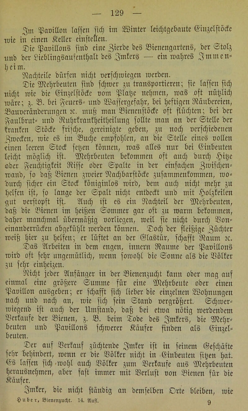 3'm (panidott (affen fid) int Söintcr leidjtgebaute ©iujclftöde tute in einen Heller einfteden. _ $Die (panidonS finb eine 3ierbe *>cS 25icncngartcnS, ber ©totj ttnb ber SieblingSaufenttjalt beS ^mlers — ein Tuat;rc§ ^mmen* l; ei m. $Rad)teile bürfen nidjt üerfdjroiegcn roerben. ®ic dReljrbeuten finb fcljroer ju transportieren; fie (affen fid) ttidjt roic bie ©injelftöde nont (platte neunten, roaS oft nüplid) tüdre; j. 93. bei §cucrS= unb SBaffergefaljr, bei luftigen (Räubereien, 93auüeränbcrnngcn :c. muß man 23ienenftödc oft flüchten; bei ber ^•autbrut* unb (Jtuf)rfranf|'eitf|eilung füllte man an ber ©teile ber tränten ©töde frifdje, gereinigte geben, ju ttod) nerfdjiebenen „Hrocdcu, roic eS im 95ud)e empfohlen, an bie ©tede eines uollen einen leeren ©toct fetten fönnett, roaS adeS nur bei ©inbeuten leicht möglich ift. (DMjrbcuten betommen oft aud) burd) Jpi^e ober geudjtigfeit (Riffe ober ©palte in ber einfachen 3roifd)cn= roanb, fo baß 95icncn jrocicr SRadjbarftöde jufammentommen, roo= burd; fidier ettt ©tod fönigtnloS roirb, bem aud) nid)t meljr ju Reifen ift, fo lange ber ©palt nid)t entbedt unb mit ^otjteiten gut nerftopft ift. 2Ittd) ift e§ ein (Radfteil ber fTReljrbeuten, baj) bie 93icnett im (jeißen ©ommer gar oft *u roarm betommen, baljer manchmal übermäßig norliegen, rocit fie nid)t burd) (Bon* einanbertüden abgefüf)lt roerben tonnen. Ood) ber fleißige 3üd)tcr roeif) ()icr ju helfen; er lüftet au ber ©laStür, fd)afft (Raum tc. ®aS Arbeiten in bem engen, innertt (Raume ber (panillonS roirb oft fcljr ungemütlich, roenn foroo()( bie ©onnc als bie 23ölfer 511 fet>r ein()eijen. (Uidjt jeber Slnfdngcr in ber 23icnen}ud)t fann ober mag auf einmal eine größere ©umme für eine dRetirbeute ober eilten (paoidon auSgcbcn; er fdjafft fid) lieber bie einzelnen 3ßol)nungen nad) unb nad) an, roie fid) fein ©tanb nergröffert. ©djroer- roiegenb ift aud) ber Umftanb, baß bei etroa nötig roerbenbetn Verlaufe ber 93ienen, 3. 93. beim Sobe beS ^mfcrS, bie gReljr* beuten unb (panidonS fd)roerer kaufet fittben als ©injel* beuten. ©er auf ©erlauf jiid)tenbe hinter ift itt feinem ©efdjafte febr bel)inbert, roenn er bie ©ölfer nid)t in ©inbeuten filmen l)at. ©S taffen fid) -roo^t aud) (Böller jum (Bertaufe auS dRehrbcuten herausnehmen, aber faft immer mit (Berluft uon 93ienett für bie Ädttfer. ^imtcr, bie nid)t ftdnbig an bemfelben Orte bleiben, roie §ube r, 23iencnjucf)t- 14. Stuft. q