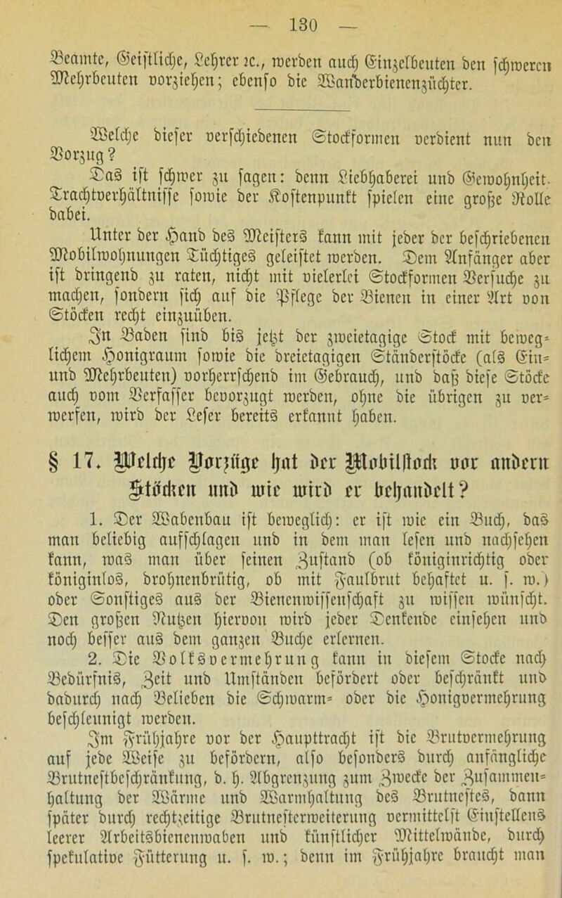 Beamte, ©eifttidje, Server ic., werben aud) ©ingelbeuten ben faireren 3ReI;rbeuten oorgieljen; ebenso bic ©tenberbienengüdjter. ©kldje biefer oerfdjiebenen ©todformen oerbient nun ben ©orgug ? ©a§ ift ferner ju fagen: benn Siebljaberei unb ©eioofjnljeit. £rad)toerl)ältmffe foioie ber Äoftenpunft fpielen eine grofje ©olle habet. Unter ber .jpanb beS üüciftcrS f'ann mit jeber ber befdjriebencn 3Jlobilrooljnungen ©üdjtigeS geleiftct roerben. Sem Slnfdnger aber ift brtngenb ju raten, nidjt mit oielerlei ©todformen ©crfudje 31: madjen, fonbern fid) auf bie pflege ber ©icneit in einer Idrt oon ©töden rcdjt cinguüben. 3n ©aben fittb bi§ jeijt ber jioeietagige ©tod mit beroeg* lidjent Iponigraum foroic bie breietagigen ©tänberftöde (als ©in* unb SMjrbeuten) oorf>errfcf)cnb im ©ebraudj, unb baff biefe ©töde audj 00m ©erfaffer beoorgugt roerben, ofjne bie übrigen gu oer* roerfen, toirb ber Sefer bereits erfannt Ijaben. § 17. $ltcldjü Uarjtfgc Ijnt ücu poBUdorii tun* nnümt mtii mrc luiri» n bcljnttüclt ? 1. ®er SBabenbau ift bciuegticf;: er ift ioic ein ©ud;, baS man beliebig auffdjlageu unb in bern man lefen unb nadjfefien fann, roaS mau über feinen 3udaub (ob foniginri^ttg ober föniginloS, broljnenbrütig, ob mit ^aulbrut beljaftct u. f. 10.) ober ©ouftigeS auS ber Sienenroiffeufdjaft gu toiffen toünfdjt. ®en großen ©u&en fjieroon rairb jeber ©enfenbe cinfeljcn unb noef; beffer auS bem gangen ©itdje erlernen. 2. ®ic ©olf Soermeljtung fann in biefent ©tode nad> ©ebürfniS, 3cit unb Itmftänbeu beförbert ober befdjrdnft unb baburcT; nad) ©elicben bie ©dpoartn* ober bie -jponigoermefjrung befdjleunigt toerbeu. 3im fyrül)ja^re oor ber §aupttrad;t ift bic ©rutocrmel;rung auf jebc SBeife gu beförbern, alfo befonberS bitrrf; anfängliche ©rutneftbefdjränfung, b. I). ©bgrengung gum 3ioedc ber „fyifammeu* Haltung ber 2Bdrme unb ©ßarmljaltung beS ©rutnefteS, bann fpäter burdj rechtzeitige ©rutneftcriociteruug oermittclft ©iuftellenS leerer ©rbeitSbiencnioabcu unb fünftlidjcr ©tittcliodube, biird) fpefulatioe Fütterung u. f. 10.; beim im fyrül;jal)rc braucht man