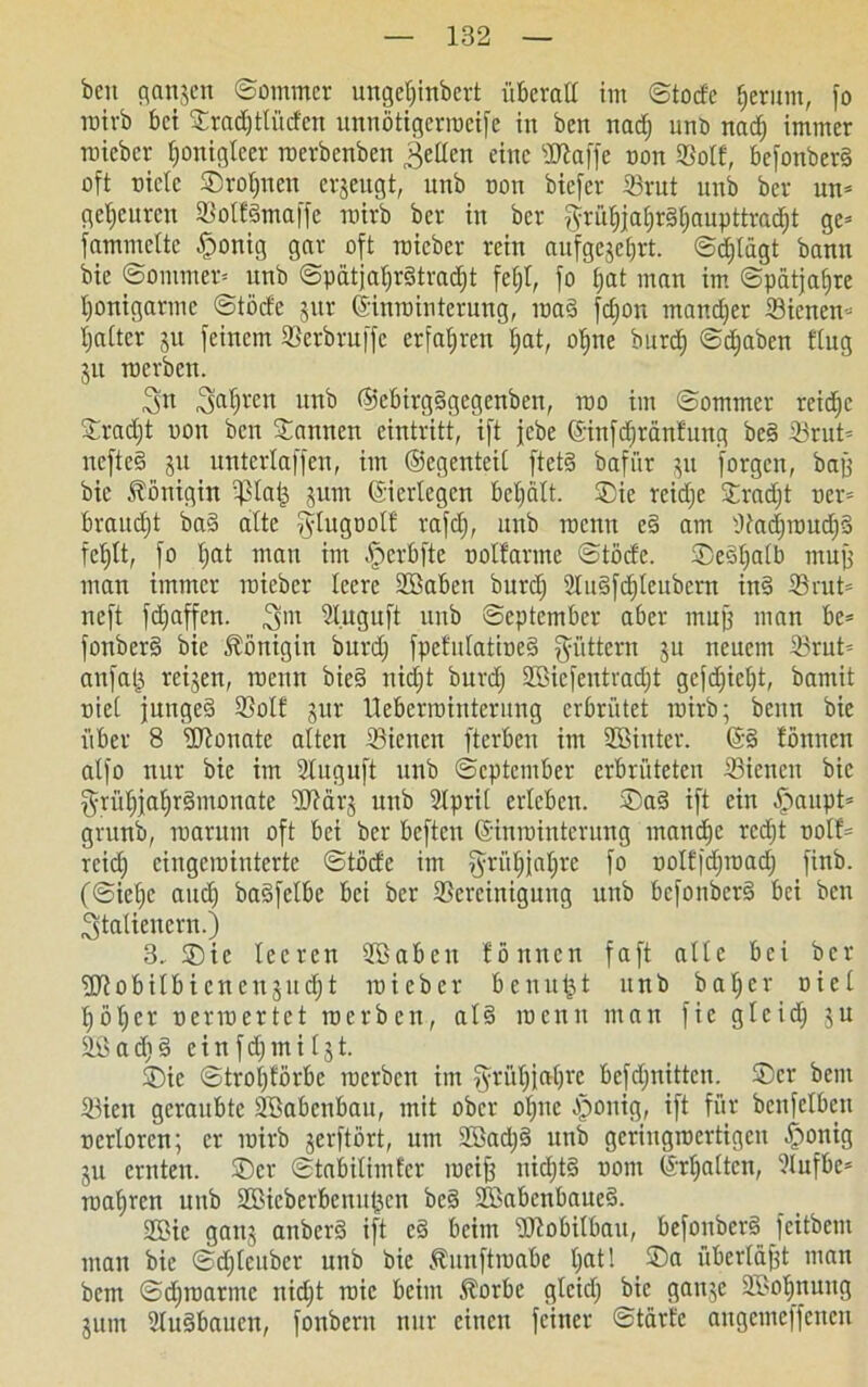beit gangen ©ommer ungeljinbert überall im ©todc ^erum, fo ratvb bei Sradjtlüdcn unnötigerroeife in ben nadj unt> nadj immer roicbcv f)onigIcev roevbcnben feilen eine sPiaffc non Bolt, befonberd oft oielc Sroljncn crgeugt, unb oon biefer Brut unb bcv un* gcljeurcn Bolfdmaffe rairb bcr in bcr $rüljjafjr§fjaupttradjt gc= fammeltc £>onig gar oft roieber rein aufgcgeljrt. ©djlägt bann bie ©ommer* unb ©pätjaljrätradjt fefjt, fo fjat man im ©patjafjre Ijonigarmc ©töcfe gur ©nroioterung, roa§ fdjon mancher Bienen* Ijaltcr gu feinem Berbruffe erfahren Ijat, ofjne burdj ©djaben ttug gu roerbcn. 3n unb ©ebirgSgegenben, rao im ©ommer reidjc Sradjt non ben Sannen eintritt, ift jebe ©infdjränfung be3 S3rut= nefte§ gu unterlaffen, im ©egenteil ftet§ bafiir 51t forgcn, bajj bie Königin Blaij gum ©erlegen beljält. Sie reiche Sradjt oer= braucht ba§ alte ^ytugootfi rafdj, unb trenn e§ am Badjroudj3 feljtt, fo Ijat man im ^perbfte ooltarme ©töde. Seöljalb muff man immer roieber leere Sßabcn burdj 2lu§fd)teubern in§ Brut* ncft fdjaffen. Sluguft unb ©eptcmber aber mnjj man be= fonber§ bie Königin burdj fpctulatiueS füttern gu neuem Brut* anfatj rcigen, roeutt bie§ nidjt burdj Sßicfentvadjt gcfdjicljt, bamit oiet junged Sott gut lleberrointerung erbrütet roirb; beun bie über 8 flftonate alten Bienen fterben im SBinier. ©§ tonnen atfo nur bie im 2tuguft unb ©eptcmber erbrüteten Bienen bie grüfjjaljrämonate Wärg unb 2lpri( erleben. Sa§ ift ein £>aupt* grttnb, toarum oft bei bcr beftcn ©nminterung mandje rcdjt oolt* rcidj cingcioiuterte ©töde im §ritf)jaljre fo oolfidjroadj finb. (©ielje and) badfclbe bei ber Bereinigung unb bcfonberS bei ben Italienern.) 3. Sic leeren SBabeit tonnen faft alle bei ber fdtobilbicncugndjt toieber benutzt unb baljer oiel l)öljer oenoertet roerben, al§ meuu man fie glcidj gu Sö a dj § e i n f dj m i l g t. Sie ©troljförbe roerbcn im ^rüljjaljrc befdjnittcn. Ser beut Bien geraubte Söabcnbau, mit ober oljnc Jponig, ift für benfclbcn ocrlorcn; er roirb gerftört, um 2Badj§ unb geriugroertigen §onig gu ernten. Ser ©tabilimfer roeifj uidjtd oorn ©rljaltcn, 2lufbe= roafjrcn unb 2ßicberbcnitt3cn be§ Sßabenbaued. 2Bic gattg anberS ift c3 beim Dlobilbau, befonber§ feitbem mau bie ©djlenbcr unb bie Äunftroabe tjat! Sa überlast man bem ©djroarme nidjt roic beim Äorbe glcidj bie gange 2Bot)nung gum 2tu§baucn, foubern nur einen feiner ©tarfc augcmc|fcnen