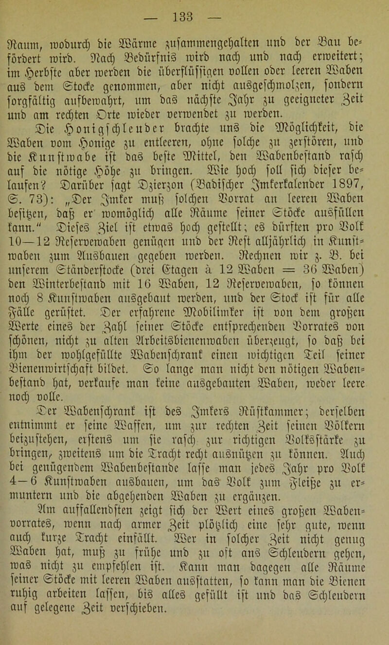 Saum, moburdj bic SEärme aufammengeljatten itnb bcr Sau bc= förbert roirb. Sadj 33ebürftxi§ roirb nadj utib nadj erroeitcrt; im A)erbfte aber roevben bic überftüffigen trollen ober leeren SEaben aud bem ©tode genommen, aber nidjt audgcfdjmoljcn, fonbern forgfaUig aufberoabrt, um bad impfte ^al)r ju geeigneter 3eit unb am redjten Orte mieber oerroenbet 31t merben. SDie Aponigfcbleubcr bradjte und bic Wöglidjteit, bie SEaben com Jponige 31t entleeren, oljnc foldje 51t jevftören, unb bic 5? nn ft roabe i(t bad befte Wittel, beit SEabcnbeftanb rafdj auf bic nötige Ajjöljc 311 bringen. SEie t)od) fotl fiel) biefer be= laufen? ©ariiber fagt ©jicr^on (Sabifdjer ^mferfatenber 1897, ©. 73): „Ser ^mter mufe folgen Vorrat au leeren SEaben befi^en, bafj er roomöglidj alle Säume feiner ©töde aud.füllcn tarnt. Siefed $iel ift etroad b)üd; gcftcllt; cd bürften pro Soll 10—12 Scfcroeroaben genügen unb bcr Seft alljä^rlid; in Äunft* roabeit jutn Sudbauen gegeben merben. Scdjnen mir 3. S. bei nnferem ©tänberftode (brei ©tagen ü 12 SEaben = 36 SEaben) ben SEinterbeftanb mit 16 SEaben, 12 Seferueroabcn, fo tonnen nodj 8 Äuuftroabcn aitdgebaut merben, unb bcr ©tod ift für alle §ätle gerüftet. ©er erfahrene Wobitimter ift non bem großen SEertc eined bcr 3nt)t feiner ©töcle entfpred)enben Sorrated non fdjönen, nidjt 31t alten Slrbcitdbienenroabcn überzeugt, fo baff bei il)in ber roolflgefüllte SEabenfdjrant einen roidjtigcn Seil feiner Sienenroirtfdjaft bilbet. ©0 lange man nidjt ben nötigen 2Babeit= beftanb b>at, ocrtaitfe man leine audgebauten SEaben, roeber leere nodj oolle. Ser SEabenfdjrant ift bed ^mterd Süftfammcr; bcrfclben entnimmt er feine SEaffcn, um 3itr redjtcn 3e>t feinen Söllern bei§uftet)en, erftend um fie rafdj 3111- ridjtigcn Solls ftärfe 3U bringen,. streitend um bic Sradjt rcdjt audnü^en 31t tönnen. Sind) bei genügenbem SEabctibeftanbe taffe man jebed 3aljr pvo Soll 4—6 Äunftmabcn audbauen, um bad Sott 311m gleijjc 311 er* muntern unb bic abgcljenben SEaben 3U crgäi^en. Slm auffallenbften 3cigt fid) bcr SEevt eined grojjcn SEaben» rrorrated, roenit nadj armer 3e^ plöijdidj eine feljr gute, roentt audj fm^e Straft einfällt. SBer in foldjer 3^ nidjt genug SEaben bat/ muff 3U frühe unb 31t oft and ©djleubcrn geben, raad nidjt 31t empfctjten ift. Äartn man bagcgcti alle Säume feiner ©töde mit leeren SEaben audftatten, fo tann man bic Siencn rutjig arbeiten taffen, btd allcd gefüllt ift unb bad ©djlcubcnt auf gelegene 3ftt ocrfdjiebeu.