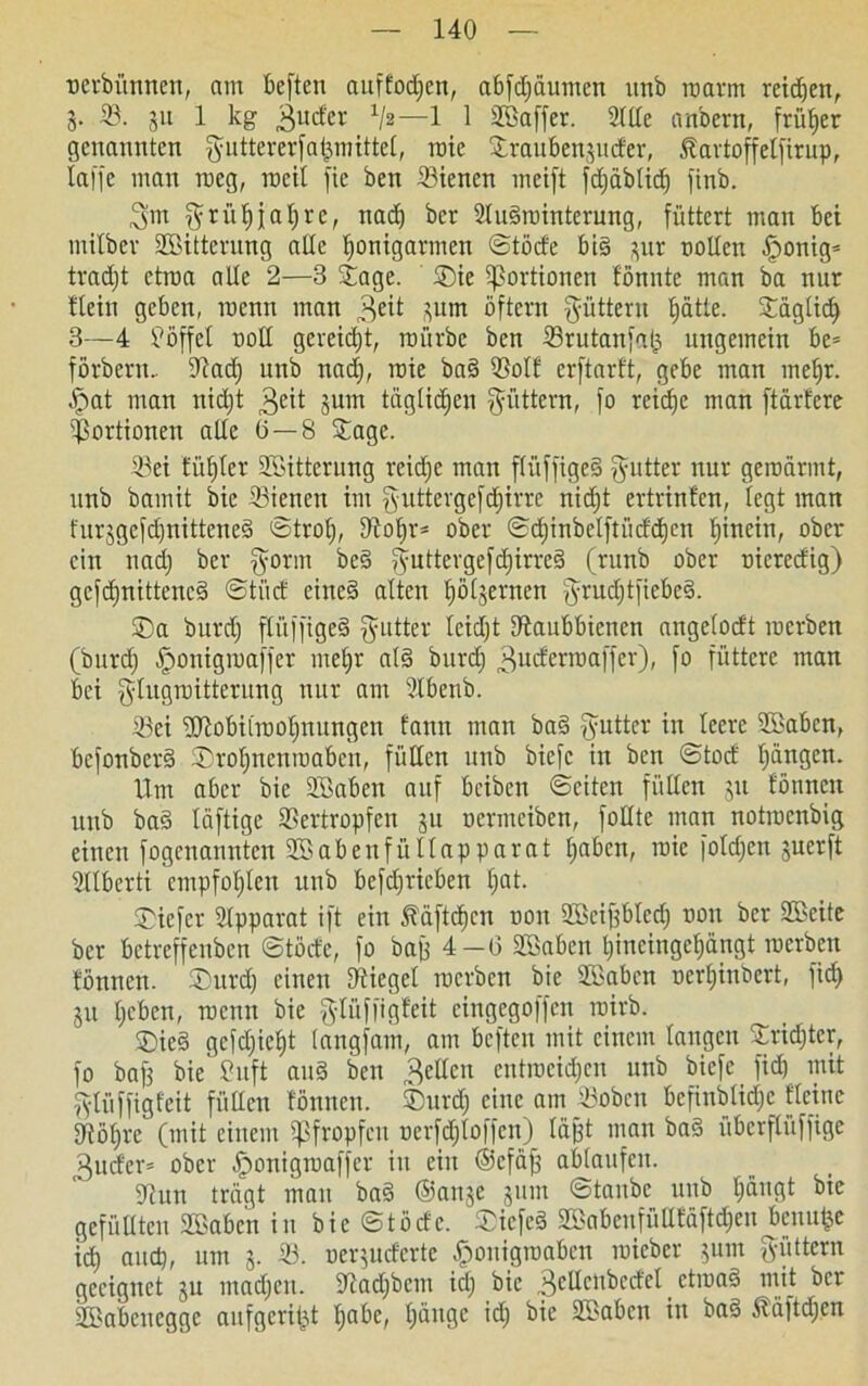 ncrbitnncn, am beften auffodfen, abfdjäumen unb roarm retten, 5. 33. 311 1 kg 3ucfer Vs—1 1 äöaffer. 2lde anbent, früher genannten fyuttererfa^mittet, roie Stranben^mfer, Startoffetfirup, taffe man roeg, roeil fie ben 33iencn meift fdjäblid^ finb. 3m ^ r ü ^ j a I; r e, nadf bcr 2lu§rointerung, füttert man bet mitbev SBitterung ade tjonigarmen ©töde big $ut ooden .fponig* tradjt ctrna ade 2—3 Jage. ®ie Portionen tonnte man ba nur ttein geben, roenn man 3e^ üum öftern füttern ffätle. Jägtidf 3—4 Pöffet nod gereift, mürbe ben 33rutanfab, ungemein be= förbern.. dtad) unb nad), rote ba§ 53ott erftarft, gebe man melfr. Jpat man nidjt geit 3um tägtidfen füttern, fo reiche man ftärfcre Portionen ade (5 — 8 Jage. 33ei Hüffler SSitterung reidjc man ftüffigeS Butter nur geroärmt, unb bamit bic Stenen im guttergefdfirre nidft ertrinten, legt man furjgcfc^nitteneä ©trof), dtofjr* ober ©cf)inbelftüdd)en hinein, ober ein nad) ber fyorm be§ ^uttergefcf)trrcg (runb ober nicredig) gefdfnittencS ©tüd eitteä alten ^ötjernen f^rud^tftebeS. ®a burd) ftüffiged §utter tcidft dtaubbienen angetodt rocrben (burd) fponigroaffer metfr at§ burd) ^uderroaffer), fo füttere man bei glugroitterung nur am 3lbenb. ißei -äftobitroolfnungen fann man ba§ ftutter in teere 3Pabcn, bcfottberd ®rot)nenroabcn, fitdcn unb bicfc in ben ©tod Rängen. Um aber bie Sföaben auf beiben ©eiten fitdcn 31t tonnen unb ba§ täftige 33ertropfen 31t uermciben, fodte man notrocnbig einen fogenanntcn SSabeufültapparat tjabcn, roie fotdjcti juerft Sttberti empfohlen unb betrieben l)at. Siefer Apparat ift ein Ääftdfcn non Stöeiffbted) non ber 35>eite bcr bctrcffcnbcn ©töde, fo bajj 4—6 SBabett l)incingef)ängt rocrben tonnen. ®urd) einen dtieget rocrben bie Sfßabcn nerfjinbert, fid) 31t tjeben, roenn bie g-tüffigfeit cingegoffcn roirb. ®ie§ gcfdfietft tangfam, am beften mit einem taugen Jridjtcr, fo baf3 bie Puft au§ ben 3eden entrocidjcn unb bicfe fid) mit fytüffigfeit fitdcn tonnen. ®urdf eine am 33oben befinbtidjc deine 93öf)re (mit einem pfropfen ocrfdjtoffen) tagt man ba§ übcrftüffige 3udcr= ober ^onigroaffer in ein ©cfäjj abtaufen. dtun trägt man ba§ ©anje 31111: ©taube unb (fängt bie gefüllten SBaben in bie ©töde. ®icfe8 Sßabenfüdfäftdfen benufce Id) attcp, um 3. 33. nequdertc Jponigroaben roieber 3um füttern geeignet 3U madfen. dtadjbcm id) bic 3edcubcdet ctroaä mit ber SÖBabenegge aufgeri&t f)abe, (länge id) bie 3fBaben in baä ßäftdjen