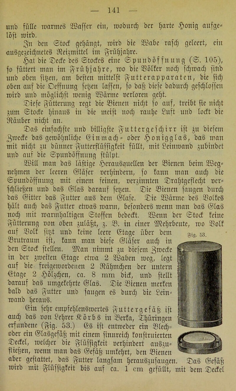 urtb fülle roarmeä SBaffer ein, rooburdj ber fjarte .fjonig aufge* löft roirb. Sti ben ©tod gelängt, roirb bie 2£abe rafdj geleert, ein <iu§gejeid)nete§ ffteismittcl im fyrüfjialjre. £>at bie ©edc be§ ©todc§ eine ©punbijffnung (©. 105), fo füttert man im fyrüfjjatjre, roo bie Voller itodj fdjtoadj fiftb rtnb oben filmen, am beften mittelft fyutterapparaten, bie fidj oben auf bie Ocffnnng fetten taffen, fo baff biefe baburdj gcfdjloffen roirb rtnb möglidjft roenig Söärme ocrlorcn getjt. ©iefe Fütterung regt bie ©ienen nidjt fo auf, treibt fie nidjt jum ©tode tjinan§ in bie meift itodj raulje Suft unb lodt bie Zauber nidjt an. ©ag cinfadjftc unb bittigfte ^uttergefdjirr ift 31t biefem 3roede ba§ geroötjntidje ©inrnadj* ober .§oniggla§, ba§ man mit nidjt 31t bi'mner |yittterflüffigfeit füllt, mit £einroanb subiubet unb auf bie ©punböffnung ftiilpt. SBill man ba§ luftige £>crau§quellen ber ©ienen beim 2Bcg= neljmen ber leeren ©läfer oerljinbern, fo fann man audj bie ©punböffnuug mit einem feinen, oer3innten ©raljtgefledjt ocr= fdjlieffen unb ba§ ®la§ baranf felgen, ©ic ©ienen fangen burd) ba§ ©ittcr ba§ gutter au3 bem ©lafe. ®ie SBärme be§ ©olfe§ l)ält auef) baS fyutter etroaä roarm, befonbcr§ roenn man ba§ ®la3 nod) mit roarmljaltigcn ©toffen bebedt. 9Benn ber ©tod feine Fütterung oon oben juläfst, 3. 33. in einer fUlefitbcute, roo ©olf auf ©olf fitjt unb feine leere ©tage über beut ©rutraum ift, fann man biefe ©läfer audj in ben ©tod ftellcn. üftan nimmt 311 biefem ^roede in ber jrociten ©tage etroa 2 fffiaben roeg, legt auf bie freigeroorbenen 2 ©äljntdjcn ber untern ©tage 2 ^to^djcn, ca. 8 mm bid, unb ftellt barauf ba§ utngefeljrte ©la§. ®ie ©ienen merfen halb ba§ dritter unb faugen e§ burdj bie Sein- roanb l)eraus>. ©in feljr empfeljlcn§rocrte§ guttergefäfj ift aud) ba§ oon £ef)ret törb§ in ©erfa, ©fptringen erfunbene (gig. 53.) @§ ift entroeber ein ©ledj= ober ein ©taSgefäjf mit einem finnreidj fonftrnierten ©edel, roeldjer bie ftlüffigfeit oerljinbert au§3tt= fliefsen, wenn man ba§ ©efäfj umfeljrt, ben ©ienen aber geftattet, ba§ Butter langfatn l>erau§3ufaugen. ®a§ ©cfäff roirb mit f^lüffigfeit bi§ auf ca. 1 cm gefüllt, mit bem ©edel