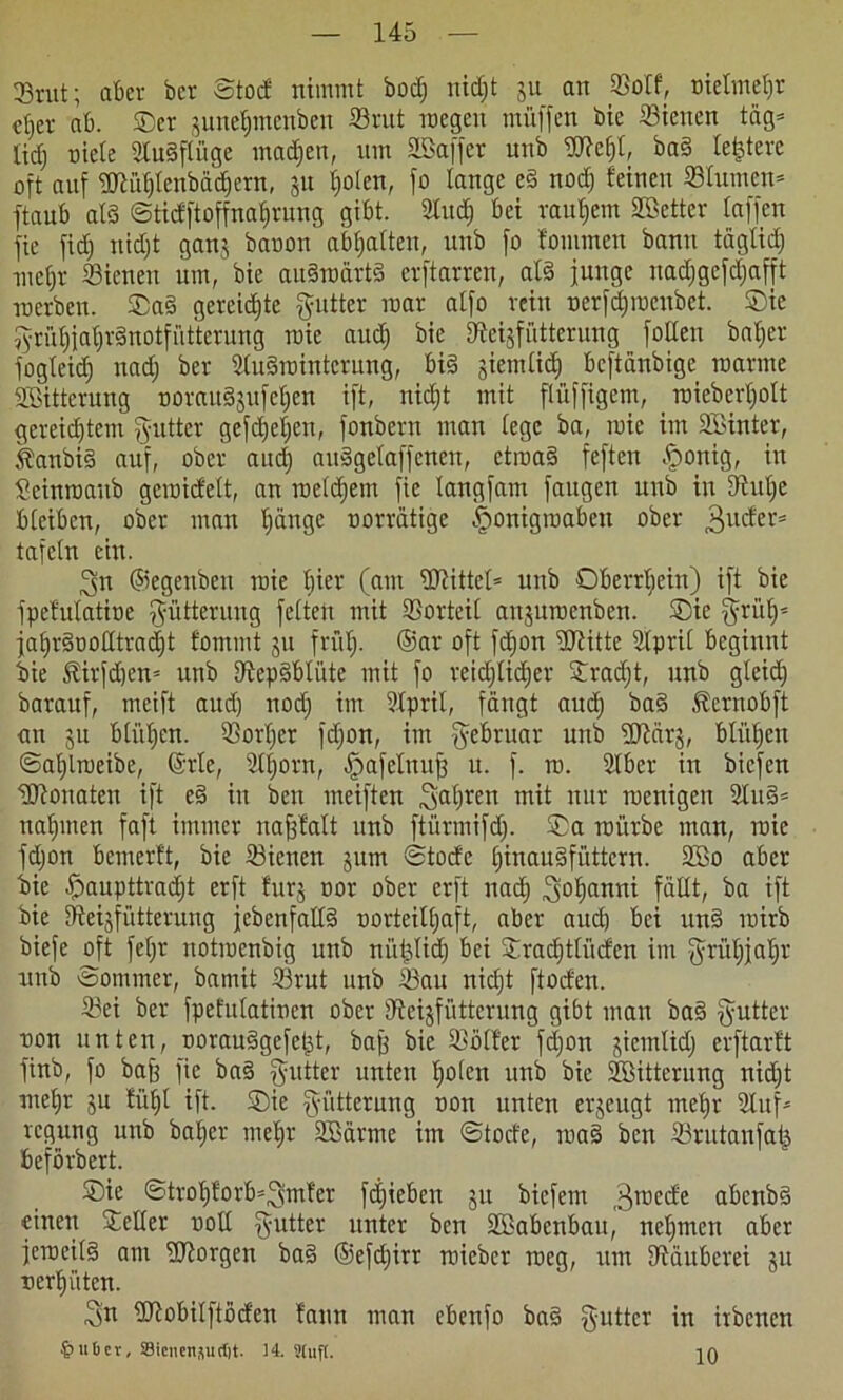 23rut; aber ber Stod nimmt bodj nidjt 311 an Sotf, nielmetjr elfer ab. ®cr 3unetjmcnbcn Srut roegeu imüffen bic Sienen täg= tid) niete Sugfliigc madjen, um äöaffer unb Wefjt, bag letztere oft auf tmi'd)tenbäd)ern, 31t tjolen, fo lange eg nodj feinen Stumen* ftaub atg Sticfftoffnatjrung gibt. 2ludj bei rauhem Skttcr taffen fie ficf) nidjt ganj banon abfjatteu, unb fo fommen bann tägtidj metjr Sienen um, bie augroärtg crftarren, atg junge nadjgefdjafft roerbcn. ®ag gereidjte gutter mar atfo rein nerfdjinenbet. ®ie $rüf)jaf)r§notfüttetung roie aud) bie fftegfiitterung folten batjer fogteidj nadj ber StuSrointcrung, big jiemtidj bcftänbige manne SBittcrung noraitgjufctjen ift, nidjt mit ftüffigem, roiebertjott gereidjtcm fyutter gefdjetjen, fonbern man tegc ba, mie im SBinter, ^anbi§ auf, ober audj auggctaffcneu, ctmag feften £onig, in Scinroaitb gcroid'ett, an roetdjem fie tangfam faugen unb in fftutje bteibcn, ober man tjänge oorrätige §onigroaben ober 3uc^ers tafetn ein. ^n ©egenbeu roie hier (am üRittct* unb Oberrtjein) ift bic fpefutatine Fütterung fetten mit Vorteil anjuroenbett. ®ie $rüt)= jatjrgnotttradjt fommt 311 frfitj. ©ar oft fdjon ÜRitte 2tprit beginnt bie föirfdjen* unb fftepgbtiite mit fo reidjtidjer ®radjt, unb gteid) barauf, meift and) nodj im Sprit, fängt audj bag ^ernobft an 3u btiifjcn. Sortjer fdjon, im Februar unb fUtärs, blühen ©atjlroeibe, (Srte, Stjorn, ^afctnujj u. f. ro. Sbcr in bicfen tUtonaten ift eg in ben meiften ^at^rert mit nur roenigen 2tug= ualjinen faft immer uafjfalt unb ftürmifd). ®a roi'trbc man, roie fdjon bemerft, bie Sienen 311m Stocfe fjinaugfüttcrn. 2So aber bie ^paupttradjt erft fur3 oor ober erft nadj 30^anni fällt, ba ift bie tftegfütterung jebenfattg oorteittjaft, aber auch bei ung roirb biefe oft fefjr notrocnbig unb nütjtidj bei ®radjttücfen im ^rütjjatjr unb «Sommer, bamit Srut unb Sau nidjt ftoden. Sei ber fpefutatinen ober dtcgfiittcrung gibt man bag Butter non unten, oorauggcfetjt, baff bie Sötfer fdjon 3icntlidj erftarft finb, fo baff fie bag puttter unten tjoten unb bic SHtterung nidjt metjr 3U fiitjt ift. ®ie Fütterung ton unten erzeugt metjr Suf* rcgung unb bafjer metjr SBärme im Stocfe, mag ben Srutanfatj beförbert. ®ic Strot)forb=3mfer fdjieben 31t bicfem ^roecfe abcnbg einen ®elter nott §utter unter ben Sßabcnbau, neljmen aber jerocitg am borgen bag ©efdjirr roicbcr roeg, um fftäuberei 311 nertji'iten. ^n Uftobilftöd'en faun man ebcnfo bag §uttcr in itbencn 4>ubcv, ®icnensuct)t. 34. Stuft. in