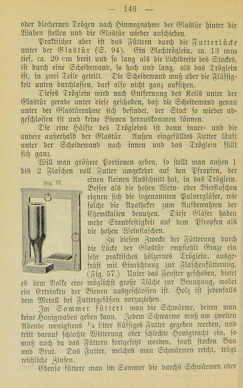 ober bleiernen ©rögen und) [Mnroegnalfme bcr @fa§tür hinter bic SKkbctt [teilen unb bie ®la§tür ruteber anfdjteben. 5ßraftifd)er aber ift ba§ fyüttern burd) bie Butterlücfe unter ber ®la§tür (©. 94). ©in Slcdftrögtciu, ca. 13 mm tief, ca. 20 cm breit unb fo lang al3 bie Sidjtbreite be§ ©tocfe§, ift burd) eine ©djeiberaanb, fo bjod) unb lang, al§ ba3 ©röglein ift, in jroci Seile geteilt, ©ie ©djeiberaanb muff aber bie glüffig» feit unten burd)laffcu, barf alfo nidjt ganj auffi^en. ©iefesi ©röglein roirb nad) (Entfernung bed föcils) unter bcr ©laStiir gerabc unter biefe gefdjobcn, baff bie ©djeiberoanb genau unter ber ©laätürraljme fid) befinbet, ber ©toef fo roieber ab» gefdjloffcn ift unb feine Sienett l)erau§fotttmcn fönnen. ©ie eine .fpälftc be§ ©rög(ein§ ift bann inner» unb bie anbere atttferljalb ber ©la§tür. Stuften ciugcfüUted gutter läuft unter ber ©djeiberaanb nad) innen unb ba§ ©röglein füllt fidj gauj. SBill man gröffere Portionen geben, fo [teilt man aujfen 1 bi§ 2 glafdjen noll gutter umgefeljrt auf ben pfropfen, bcr einen fleinen 2lu3fdjnitt t)at, in bad ©röglein. ©effer al3 bie f)ol)ctt SBein» ober 23ierflafd;ert eignen fid) bie fogenannten ifSuliicrgläfer, roic foldje bie Slpotljefer jum 2lufberaaf)ren bcr (SEjemifatien benutzen, ©iefe ©läfer l)abeit mcl)r ©tanbfeftigfeit auf bem pfropfen als bie l)ol)en äSeinflafdjcn. rgu biefent 3roecfe ^er Fütterung burd) bie Sit cf e ber ©laStür empfiehlt ©raje ein feljr praftifdjcS l)öljerttc§ ©röglein, au§ge» fraft mit ©imidjtung jur {ylafd;eufiittcrung. (gig. 57.) Unter ba§ geufter gcfdfioben, bietet cS bem fflolfe eine möglidjft groffe ©lädje )ur Senutjung, raobei ein ©rtrinfen bcr Sicnen auSgefdftoffen ift. §olj ift [ebenfalls bem fUtetall bei guttergefäften »orjnjie^en. Jgm ©omntcr füttert man bie ©d)inärme, betten man feine )pouigraabcu geben fattn. gebeut ©d)roavmc muff am jroeiteit Slbenbc racnigftenS V* Siter flüffigeS gutter gegeben werben, unb tritt barattf fd)(ed)tc äSittcruug ober fd)lcd)tc §onigtradjt ein, fo muff and) ba baS gfittern fortgcfeljt werben, fonft ftoefen Sau unb Srut. ©a§ guttcr, rocldjeS man ©d)raärmcn rcid)t, trägt reid)lid)c ginfett. ©bettfo füttere matt im ©ontmer bie bttrdjS ©cEjroärmeit ober