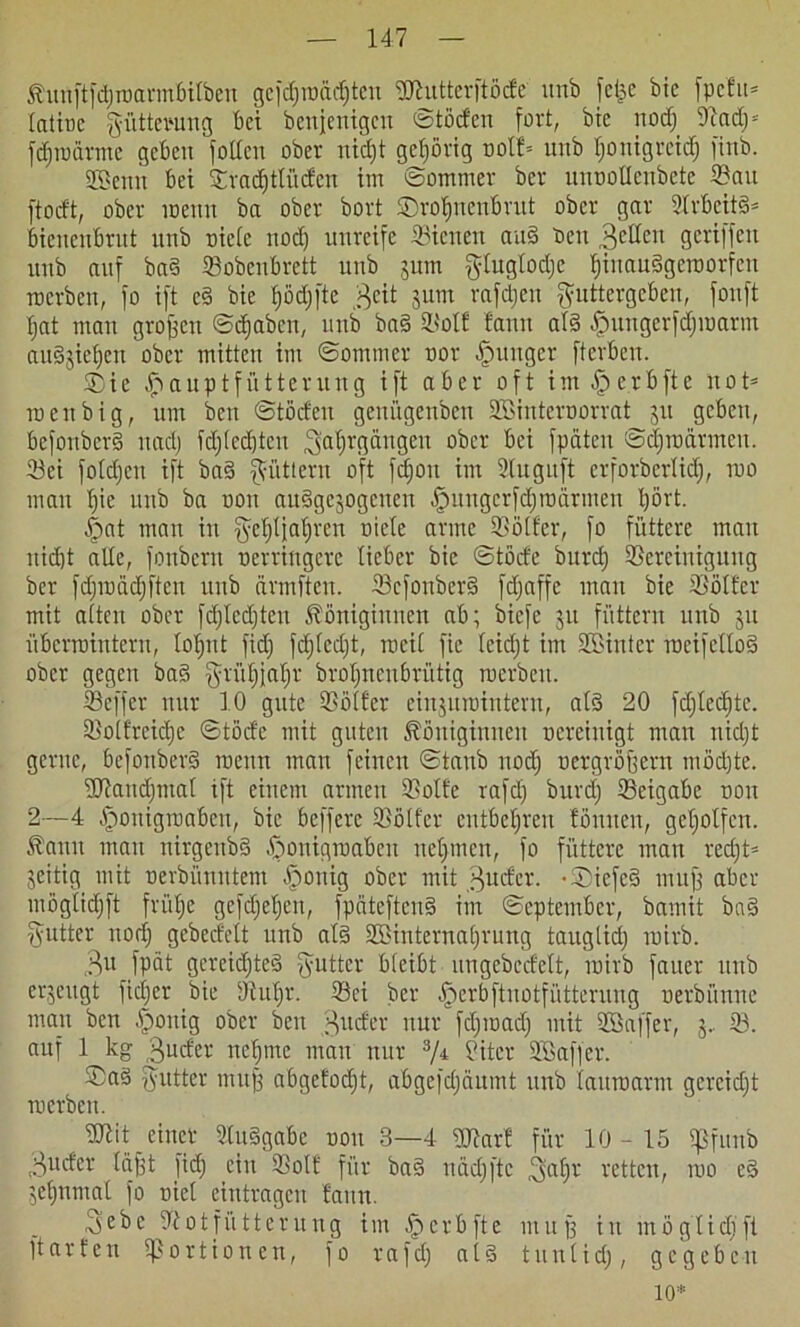 Kunftfdjmarmbitben gefdjroadjten Bhtttcrftöcfc unb fci^e bic fpcfit* tatioe Fütterung bet benjentgett ©töcfen fort, bic nod; Bad;* fdjioatme geben fotten ober nid)t gehörig ootf* unb fjontgreief) finb. gBenn bei Stradjttücfen im ©ommer ber unooUcnbctc Bau ftocft, ober menu ba ober bort SDrolfnenbrut ober gar 2lrbett§* biencubrut unb niete nod) unreife Bienen and t>eu fetten geriffelt unb auf baS Sobenbrett unb juin $tugtod;c tjinauSgeTOorfcn roerben, fo ift e§ bie tjödjftc $eit jum rafdjeu fyuttergcben, fonft t;at mau großen ©djaben, unb baS 9L?olf fann als -ffmngcrfdjioarm au3$ict;eu ober mitten im ©ommer oor junger fterbeit. Sie auptfütterttttg ift aber oft im £erbfte not* ro eit big, um beit ©töcfeit geuügenbett Söintcroorrat 51t geben, befonbcrS itadj tdjtedjteu ^abjrgärtgen ober bei fpäten ©d;to armen. Sei fotdjeu ift ba§ füttern oft fdjoit int Sluguft erforbertidj, ioo man fjie unb ba ooit ausgewogenen ipuugcrfdjtüärmen tjört. £>at man in $etjtj;af)ren niete arme Bötfer, fo füttere mau nidjt alte, fonbern oerringere lieber bie ©törfe burd) Bereinigung ber fdjtuadjften itnb cirmftcn. ScfonberS fdjaffc man bie Bötfer mit atten ober fdjtcdjten Königinnen ab; biefe ju füttern unb 31t übenointern, tofjnt fid; fdjtcdjt, rocit ftc teidjt im Söintcr tocifetloS ober gegen ba§ ^rüb;jal;r brotfuenbrütig roerbett. Scffcr nur 10 gute Bötfer ein^uruintertt, atS 20 fd;ted;tc. Botfreidje ©töd'e mit guten Königinnen oereinigt man nidjt gerne, befonberS roenn man feinen ©taub nodj oergröffern mödjte. Btandjinal ift einem armen Botte rafd; burd; Beigabe oou 2—4 Jpouigioaben, bie befferc Bötfer entbehren föuucu, geholfen. Kann man nirgettbS öfionigroaben nehmen, fo füttere man red;t= jeitig mit oerbüuntem §onig ober mit Sfttder. -SiefcS muff aber mögtidjft früfje gcfct;et;eu, fpciteftenS im ©epteutber, bamit ba§ Butter nod; gebedett unb atS StBinternatjrung taugtid; mirb. 3« fpät gereichtes fyuttcr bteibt ungcbccfett, mirb fauer unb erjeugt fidjer bie Butjr. Bei ber öperbftuotfüttcruug oerbünne man bett jföoitig ober beit guefet nur fd;ioad; mit BJaffer, j, B. auf 1 kg Buder neunte mau nur 3/i Biter Sffiaffer. SaS Butter muff abgcfodjt, abgefdjäumt unb tauroarm gereicht merbcu. it einer StuSgabe oou 3—4 OBarf für 10-15 tjSfunb Bucfcr täfft fid; ein Bott für baS näd;ftc t^atjr retten, roo cS Wet;nmat fo oict eiutragen fann. 3cbe Botjiitterung im .fpcrbfte ntujf in mögtidfft ftarfen Bastionen, fo rafd; atS tuutid;, gegeben io*
