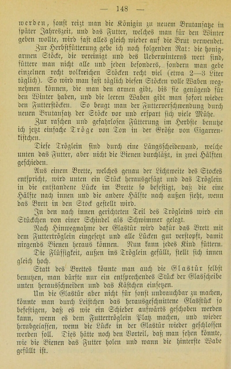] 48 ID erben, fonft reijt man bic Königin 511 neuem ©rutanfage in fpater 3at)rc3jcit, unb ba§ fyutter, roeldjcd man für ben hinter geben rootlte, roirb faft alte3 gfetef) roieber auf bie ©rut oerroenbet. 3ur .fperbftfütterung gebe id) nod) fotgeuben D^at: bie tjonig* armen ©töde, bie vereinigt unb bc3 Ucberrointern§ roert finb, füttere man niefjt ade unb jeben befottberd, fonbern man gebe einzelnen re<$t ootfreidien ©toden recf)t riet (etma 2—3 Siter tägtidj). ©0 roirb man faft täglid; biefen ©töden ootlc SBabcn roeg= nehmen tonnen, bie man ben armen gibt, big fie genügenb für ben ©Sinter traben, unb bic leeren ©Saben gibt man fofort roieber ben gutterftöden. ©0 beugt man ber 5utteroerfd)roenbung burd) neuen ©rutanfag ber ©töde oor unb erfpart fid) oiete üJiüfye. ,3ur rafdjen unb gefaf)i'Iofett Fütterung im ^erbfte benutze id) fegt einfadje &röge oon Jon in ber ©röjfe oou ©igarrem fiftdjen. ©iefe Srögtcin finb burd) eine Sängdfdjeibcroanb, roetdic unten ba§ fyutter, aber nid)t bic ©ienen burdjläfft, in jroei hälften gcfd)ieben. 2Iud einem ©rette, rocldjcd genau ber Sidjtroeite bed ©tode§ cntfprid)t, roirb unten ein ©ti'id Ijeraudgefägt unb ba§ ©röglein in bic entftanbene Sude im ©rette fo befeftigt, baf) bic eine hälfte nad) innen unb bic anberc -fpätfte nad) aiiffcn fieEjt, roemt bad ©rett in ben ©tod geftellt roirb. 3n ben nad) innen gerichteten S^eit bc§ ©rögleinS roirb ein ©tüdd)cn oon einer ©djinbel at§ ©d)roitnmer gelegt. ©ad) ^)inroegnat)mc ber ©ta§ti'ir roirb bafür t>a§ ©rett mit bem fyuttertrögteiu eingefegt unb alte Süden gut uerftopft, bamit nirgenbd ©ienen l)crau§ tonnen. ©un tarnt jebes Jbinb füttern. ®ie $tüffigfcit, aitf^en in§ £röglcin gefüllt, ftetlt fid) innen gteid) t)od). ©tatt beg ©retteg tonnte man and) bie ©ladtür fctbft benugen, man bürfte nur ein cntfprcd)cubc§ ©tüd ber ©laSfdfeibe unten l)crau3fd)itcibcn unb ba§ Ääftdjcn einfegen. Um bie ©tagtür aber nid)t für fonft mtbraud)bar gu tnadien, tonnte man burd) Sciftd)en bad Ijcrauggcfdjnittcnc @la§ftüd fo befeftigen, baff e§ roic ein ©d)icbcr aufroartd gcfd)obcn roerbcu tarnt, roemt e§ bent f^nttertrogtein iplag mad)cn, unb roieber herabgetaffeu, roemt bic Siide in ber ©ladtiir roieber gcfdjtoffcn roerben folt. ®i^§ gättc nod) t)cn ©orteil, baf) man fetten tonnte, tüie bie ©ienen ba§ §utter holen ttttb roamt bie tfinterfte SSabc gefüllt ift.