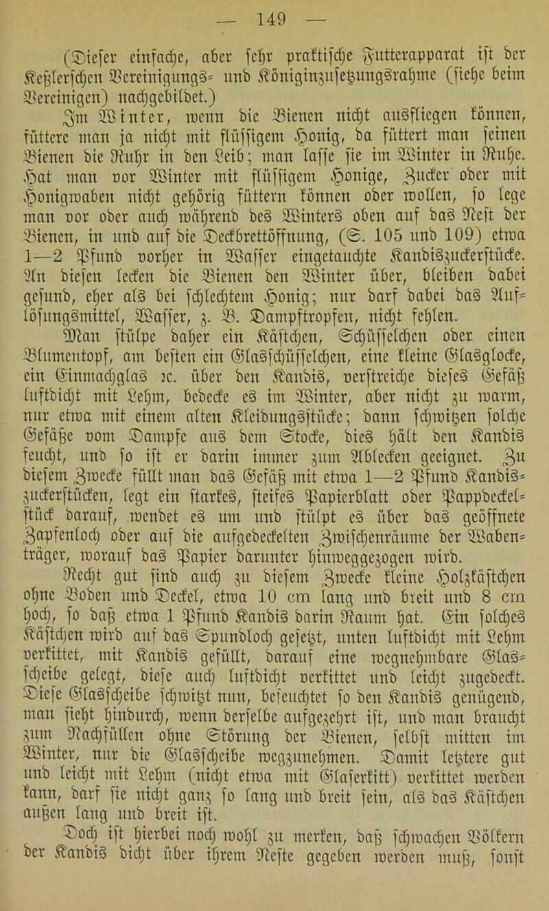 (©iefer einfache, aber fcf>r praftifefje ftuttcrapparat ift ber föcjjlcrfdjcn SBeteinigungd* unb Äönigügufefjungdrafjme (ficfjc beim bereinigen) uadjge'bilbet.) ,3m ©int er, raenn bie bienen nidjt audffiegen fönnen, füttere matt ja nidjt mit flüffigem .jponig, ba füttert matt feinen bienen bie (Rufjr in ben 9eib; man laffe fie im STöinter in Ütufje. §at man nor ©irtter mit ftüffigem (ponige, Mider ober mit |>onigroaben nidjt gehörig füttern fönnen ober nt ollen, fo (ege man nor ober and) roäfjrenb bed ©interd oben auf bad 9tcft ber bienen, in nnb auf bie ©edbrettöffnung, (©. 105 unb 109) etroa 1—2 5)3funb ootfjer in ©affer eingetaucfjte Äanbidjuderftüde. 2(n biefen (ed'cn bie bienen ben ©inter über, bleiben babei gefunb, cfjer ald bei fd)ledjtem (ponig; nur barf babei bad 2luf= löfungdmittel, ©affer, 5. b. ©ampftropfen, nidjt fcfjlcn. intau ftütpc bafjer ein Ääftdjen, ©cfjüffeldjen ober einen bhtmentopf, am beften citt ©ladfdjüffeldjcn, eine ((eine ©(adglode, ein ©inmadjglad tc. über ben Äanbid, nerftreidje biefed ©efäfj (uftbidjt mit Sefjm, bebede cd im ©inter, aber nid)t ju marm, nur etiua mit einem alten fölcibungdjtüde; bann fdjroiljen folrfje ©efajje 00m Kampfe and bem ©tode, bied fjätt ben föattbid feuefjt, unb fo ift er barin immer 511111 5>lb(eden geeignet. 3U biefem .ßtoede füllt man bad ©cfäjj mit etroa 1—2 5)3funb föanbid* juderftüden, (egt ein ftarfed, fteifed 5)3apierb(att ober 5)3appbede(= ftüd barattf, roettbet cd um unb ftülpt ed über bad geöffnete 3apfett(od) ober auf bie aufgebeefetten 3rotfd)enräume ber ©aben* träger, roorauf bad 5papicr barunter Ijinroeggejogen roirb. 9tcd)t gut finb aurf; 51t biefem 3rcecfr Heine -Ipoljfäftcfjen offne ©oben nnb ©edel, etroa 10 cm fang unb breit unb 8 cm ()odj, fo baff etroa 1 5pfunb Äanbid barin (Raum fjat. ©in fotdjcd Ääftdjen toirb auf bad ©punblodj gefegt, unten (uftbidjt mit 2eijm oerfittet, mit föanbid gefüllt, barattf eine toegnefjmbare ®lad= frfjcibe gefegt, biefe and) (uftbidjt oerfittet unb (cidjt jugebedt. ©iefe ©(adfdjeibc fdfroi|t nun, befeuchtet fo ben Äanbid genügenb, man fiefjt fjinburdj, raenn berfetbc aufge^efjrt ift, unb man braudft 3um SRadffülIcn ofjne (Störung ber ©ienen, fetbft mitten im ©inter, nur bie ©ladfdfeibe roegjuuefjnten. ©amit (elftere gut unb leid)t mit Sefjm (nidjt etroa mit ©(aferfitt) oerfittet roerben t'ann, barf fie nidjt gan$ fo (ang unb breit fein, ald bad ßäftdjen aujjen laug unb breit ift. ©odj ift (jierbei nodj ruoljl 51t meiden, baff fdjtoadjen ©ölfern ber ftanbid bidjt über ifjretn 5Rcftc gegeben roerben tnujj, fonft