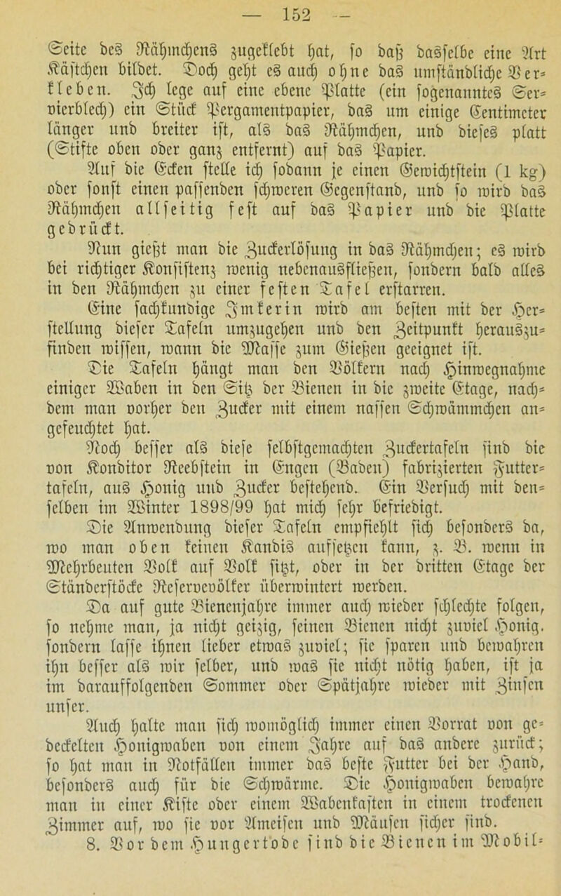 ©eite be§ UMfnndjcnd gugeflebt l;at, fo bafg baöfc£6c eine 31rt Ääftcfjen bilbet. ®od) geljt ed aitd) oljne bad umftänblicfjc SSer= Heben. fege auf eine ebene glatte (ein fogenannted Ser= oicrbledj) ein Sti'tcf ifkrgamentpapier, bad um einige Zentimeter länger ltnb breiter ift, ald bad 9fäf)md)cn, unb biefed platt (Stifte oben ober ganj entfernt) auf bad Rapier. Stuf bie Zcfcn ftclle icf) fobaun je einen ©eroidjtftein (1 kg) ober fonft einen paffenben fdjrocren ©egenftanb, unb fo rairb bad tRältmdjen allfeitig feft auf bad Rapier unb bie glatte g e b r ü cf t. 9iun giegt man bie .gucferlöfung in bad Utälnndjen; cd roirb bei richtiger Jlonfifteng roenig nebenaudfliefgett, fonbern halb allcd in ben DMlpndjcn $u einer feften Safe! erftarren. Zine fadjfttnbige hinter in roirb am beften mit ber §er* ftcllung biefer tafeln umgugeljen unb ben geitpunft f)eraudgu= finben roiffen, roann bie ‘Sftaffe gurn ©iefjen geeignet ift. ®ie Safeln fjängt man ben Golfern nad) öpinroegnafpne einiger 3Eaben in ben Siij ber 33ienen in bie grocite ©tage, nad)= bem man oorfjcr ben guefer mit einem naffen Sdjroämmdjcn an* gcfeudjtet fjat. dlod) beffer ald biefe felbftgcmadjtcu ^ucfertafeln finb bie oon .ftonbitor Uieebftein in Zttgcn (33abcit) fabrizierten fyuttcr* tafeln, aud öponig unb 3ucfcr bcfteljenb. Zin 33crfud) mit ben* felben im Sßinter 1898/99 tjat mid) feljr befriebigt. Sie Slnrocnbung biefer Sfafcln empfiehlt fid) befonberd ba, roo man oben feinen Äaubid auffeljcn fann, g. 33. roenn in ÜJfcf)rbcutcn 33olf auf 33olf filjt, ober in ber britten Ztage ber Stänberftötfc Dfcfcrucoölfer überrointert roerben. ®a auf gute 33iencnjaljrc immer audj rcieber fd;(ed)tc folgen, fo neunte man, ja nicf;t geigig, feinen 33icncn nidjt guoiel <§onig. fonbern laffe iljnen lieber etroad guoiel; fie fparen unb bcroaljren ifjn beffer ald roir felbcr, unb road fie nidjt nötig fjaben, ift ja im baraitffolgenbcn Sommer ober Spätjaljrc roieber mit ginfen unfer. 31udj fyaltc man fid) roomöglid) immer einen Vorrat oon gc= bcd'elten ipoitigroabcn oon einem /Jaljrc auf bad anbere guriief; fo f)at man in fftotfällcn immer bad beftc Butter bei ber £anb, befonberd and) für bie Sdjroärmc. ®ie öponigroaben beroaljrc man in einer $iftc ober einem SEabcufaften in einem troefenen 3immcr auf, roo fie oor Ülmeifen unb ÜJtäufen fidjer finb. 8. 93 or bem junger tobe finb bie 33 i eiten im 301 o bi 1=