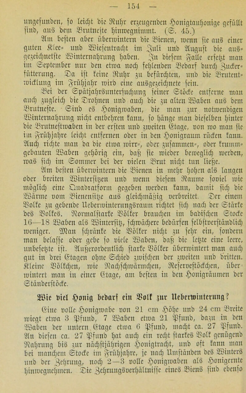 ungefunben, fo tcidjt bie iÄufjr erscugenben .f>onigtauf)onige gefüllt finb, aud bem 23rutncfte f)imoegnimmt. (©. 45.) 2lm beften aber iibertointern bic 23icncn, roenn fie aud einer guten £(cc* unb 2Biefcntrad)t im 3>uti unb Sluguft bic and* ge^cidjnetftc 2Binternat)rung Ijabcn. ,^n biefem galle erfe£t man im September nur ben etrca nodj fefjtenben 33ebarf burd) ^udcr* fütterung. ©a ift feine 9tuf)r ju befürdjten, unb bie Srutent* roidlung im ^rüfjjaljr roirb eine audgejeidjnete fein. 23ei ber ©patjaljrdunterjudfung feiner ©töde entferne man (lud) jugteid) bic ©rönnet: unb aud) bie $u alten Söaben aud bem 23rutnefte. • ©inb ed .Iponigiuaben, bie man jur notroeubigen SOBinternaljrung nid)t entbehren fann, fo bjänge man biefelben Ijintcr bie Srutneftroaben in ber crftcu unb yoeitcn ©tage, non roo man fie im §rüf)jaf)re leidjt entfernen ober in ben £mnigraum rüden fann. 2lud) rid)te man ba bie etma inirr», ober jufammen*, ober frumm* gebauten äöaben gehörig ein, baff fie roicbcr berocglid) roerben, rnad fid) im ©ommer bei ber nieten i^rut nid)t tun liejfc. 2lm beften übenuintern bic 33icnen in nteljr l)of)en ald langen ober breiten ÜESinterfiijen unb roenn biefem iftaume foniet raie möglid) eine Quabxatform gegeben inerben fann, bamit fid) bic 2Särme nom SBiencnfiije aud gteidjmajfig nerbreitet. Ser einem 2>otfc gebenbe Ucbcriuinterungdraum rietet fid) nad) ber ©tärt'e bed S5olfcd. dlormalftarfe 25olfer braudjen im babifdjen ©tode 16—18 SSkben ald SBinterfit), fd)rnäd)erc bebürfen felbftncrftdnbtid) roeniger. lUfan fdjränfe bie SSolfer nidjt ju fetjv ein, fonbern man beiaffe ober gebe fo niele 2öabcn, baff bie letjtc eine teere, unbelebte ift. 2lufjerorbentlid) ftarfc Golfer übenointert man and) gut in brei ©tagen ol)nc ©djieb smifdjen ber jmeiten unb bntten. kleine SSölfdjcn, inie ■ftad)fd)indrmd)en, Dfcferneftöddjcn, über inintert mau in einer ©tage, am beften in ben ^onigraumen ber ©tdnberftöde. 2Bte Diel §onig bebarf ein S>olf juv llcbcmiHtcrung? ©ine nolle ©oniginnbe non 21 cm ©ölje unb 24 cm 33rcite miegt etma 3 ißfunb, 7 SBabcn ctiua 21 ißfunb, basu iit_ ben Jöabcn ber untern ©tage etma 6 rßfunb, madjt ca. 27 ipfuitb. 2(n biefen ca. 27 ipfunb t;at aud) ein rcd)t ftarfed 23olf genügenb üftafitung bid sur nddjftjdljrigen £ronigtrad)t, unb oft fann man bei mandjem ©tode im $rü£)jaf)re, je nad) llmftdnben bed SBinterd unb ber 3ct)rung, nod) 2—3 nolle £>ouigmabcn ald ^onigerntc l)imncgnel)mcn. ®ic 3<d)mmgdoert)ältniffc cined 23icnd finb cbenfo