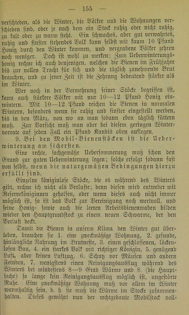 nerfdjteben, al§ bic ©Unter, bte ©ölfer unb bte ©loljnungen ncr* fdjicben finb, ober je itad; bem ein ©tod ruljig ober nidjt ruljig, ju falt ober ju warm fteljt. ein fdjwad)e3, aber gut ncrmal)rte3, ruljig unb finftcr [te^enbeS ©olf fanu jetbjt mit faum 10 fßfunb §onig burdj ben hinter fommen, unb oergrabene ©ölfer jeliren nod) weniger. ®odj ift wol)l ju inerten: 3um Uebermtnterung§* Ipnig redjne idj audj benjenigen, weiten bic ©ienen im ftrüljjaljre bi§ jur ootten Sradjt für fid) unb bie täglid) junefjmenbe ©rut braudien, unb ju jener J|eit ift bie Sprung bebeutenb ftdrfer a(3 im ©Unter. ©ler nodj in ber ©ermeljrung feiner ©töde begriffen ift, fann audj ftärtere ©öfter mit nur 10—12 ijßfunb £>onig ein* wintern. ©fit 10—12 fßfunb reifen bic ©ienen in normalen ©Sintern, befonberä wenn fic ruljig unb finfter eingcfteltt werben, bi§ in ben ©iärj, non wo an man fobann eben täglid; füttern mujj. 3ur ©orfidjt mufj man aber bei biefent geringen ©Unter* oorrate auf jeben galt ein ijlfunb 5?anbi3 oben auftegen. 9. ©ei ben 2Jiobil*©ienenftö(fen ift bie lieber* Winterung am fidjerften. ©ine rcdjte, fachgemäße Ueberfommcrung muß fdjon ben ©runb jur guten Uebermintcruug legen; foldje erfolgt fobann faft non fclbft, wenn bie naturgemäßen ©ebingungen Ijierju erfüllt finb. ©injelne föniginlofc ©töcfe, bic e§ wäfjtenb be§ ©linterä gibt, redjne idj nidjt al3 ©erlufte; benn biefen wirb entweber mit ©eferneföniginnen geholfen, ober wenn biefe§ audj nidjt immer möglidj ift, fo ift ba§ ©olf jur ©ereinigung nodj wertnoll, unb feine Iponig* fowie and) bie leeren ©rbeitäbienenmaben bilben wieber ben ^auptgrunbftocf ju einem neuen ©djwarme, ber ben ©erluft bedt. SDatnit bie ©ienen in unferm Alinea ben ©Unter gut über* leben, braudjen fie 1. eine jwedmäßige ©loljnung, 2. gefunbe, Ijinlänglidje ©alirung im ©rutnefte, 3. einen gefd)toffencn, lüden* lofen ©au, 4. ein ftarfe§ ©olf mit ridjtiger Königin, 5. genitgenb Suft, aber feinen Suftjug, 6. ©dju£ twr Käufen unb anbern geinben, 7. wenigften§ einen ©einigung§au§flug wdljvenb bc§ ©Untere! bei minbcftcuS 8—9 ©rab ©lärme unb 8. (bie -fjaupt* fadje) fo lange fein ©cinigung§aus>flug möglidj ift, ungeftörte ©ulje. ©ine jwedmäfjige ©loljnung muff nor allem im ©Unter warmljaltig fein, b. lj. fie mu| bie ©lärme im ©tode jufammen* halten. $)iefe§ gewährt nun ber redjtgebautc -Ufobilftod ooll*