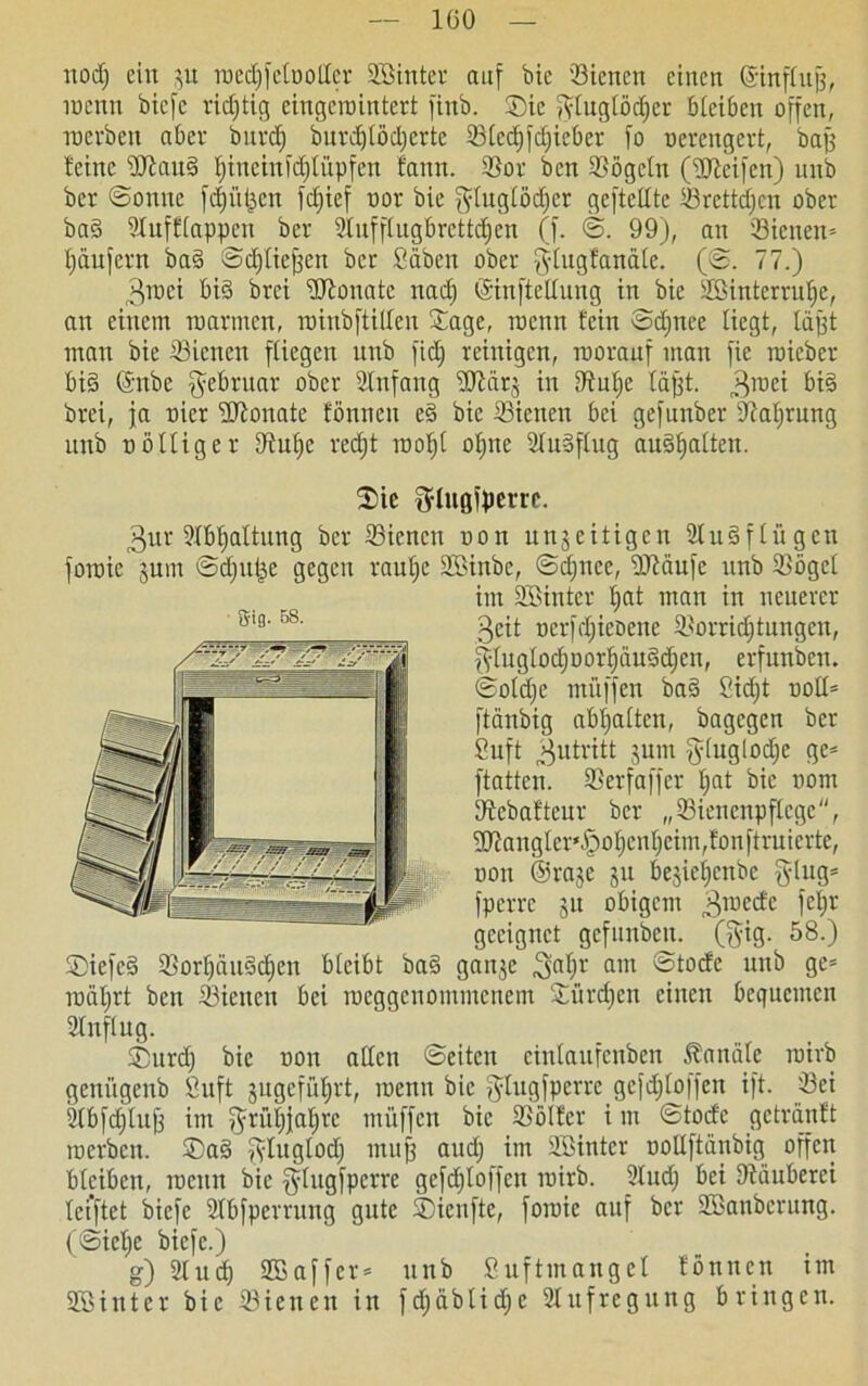 nodj ein 3U roedjfclDOlIer Bßinter auf bie 'Bienen einen Grinflujj, raenn bicfc richtig cingcmintert finb. Sie fytuglüdjcr bleiben offen, inerben aber bitrdj burdjtüdjcrtc Blcdjfdficber fo nerengert, bafj deine BiauS fnneinfdfCüpfen fann. Bor ben Bügeln (Bieifen) nnb bcr ©ouuc fdji’tljen fdjief nor bie ffluglüdjer gefteUte Brettdjcn ober baS Bufflappen ber Bufflugbrcttdfen (f. ©. 99), an Bienen* Jjäufern baS ©djtiejfen ber Säbcit ober glugfanäle. (©. 77.) ^roei bis brei Bfonate nad) ©tnftellung in bie Söintcrrutje, an einem tuarmen, rotnbftiUen ©age, tuenn fein ©djnee liegt, läßt mau bie Bienen fliegen unb fidj reinigen, roorauf man fie roicber bis (Snbe Februar ober Bnfaug Blcirj in Bnljc tafft. 3raei f>t§ brei, ja nier HJfonate fönnen eS bie Bienen bei gefnnber Ballung unb nölliger Bul)e rcdjt rooljl ofjne BuSflug auSfjalten. ®ie fylugiperre. 3ur 2Xbt;altimg ber Bienen non unjeitigen BuSf lügen fotnie jum ©d)U|e gegen rauljc B>inbe, ©djnee, Bfäufe unb Bügel im SQBinter d>at man in neuerer 3eit oerfdjieüene Borridjtungen, fyluglod)oorf)uuSd)cn, erfunben. ©oldje ntüffen baS Sidjt noll* ftänbig abljalten, bagegen ber Suft Zutritt jum §luglod)c ge* ftatten. Berfaffer Ijat bie traut Bebaftenr ber „Biencnpflcgc, 9Jianglcr‘§o)cn(jeim,fonftruierte, non ©raje ju bejieljcnbc ging* fperre 31t obigem graccfc f4r geeignet gcfunbcit. (ffig. 58.) ®iefeS Borl)äuSdjen bleibt baS gan3e ^al)r am ©tod'c unb ge* nxitjrt ben Bienen bei roeggenommeuem Bflrdjcit einen bequemen Buflug. ®urd) bie non alten ©eiten einlaufenben Kanäle rairb geniigenb Suft jugcfüfirt, raenn bie f^lugfperre gefdjloffen ift. Bei Bbfdjlufj im ?frül)}af)rc muffen bie Bülfer i m ©toefe getränft raerben. ®aS fyluglod) muff and) im SSBinter iraUftönbig offen bleiben, meint bie ^tugfperre gefdjloffen rairb. Bud) bei [Räuberei lei’ftet biefc Bbfperruttg gute ©ieufte, foroic auf bcr Söanberung. (©iel;e biefe.) g) Bud) SBaffer* unb Suftmangel fünnen im Bßinter bie Bienen in fdjdblidje Bufregung bringen. Sig. 58.