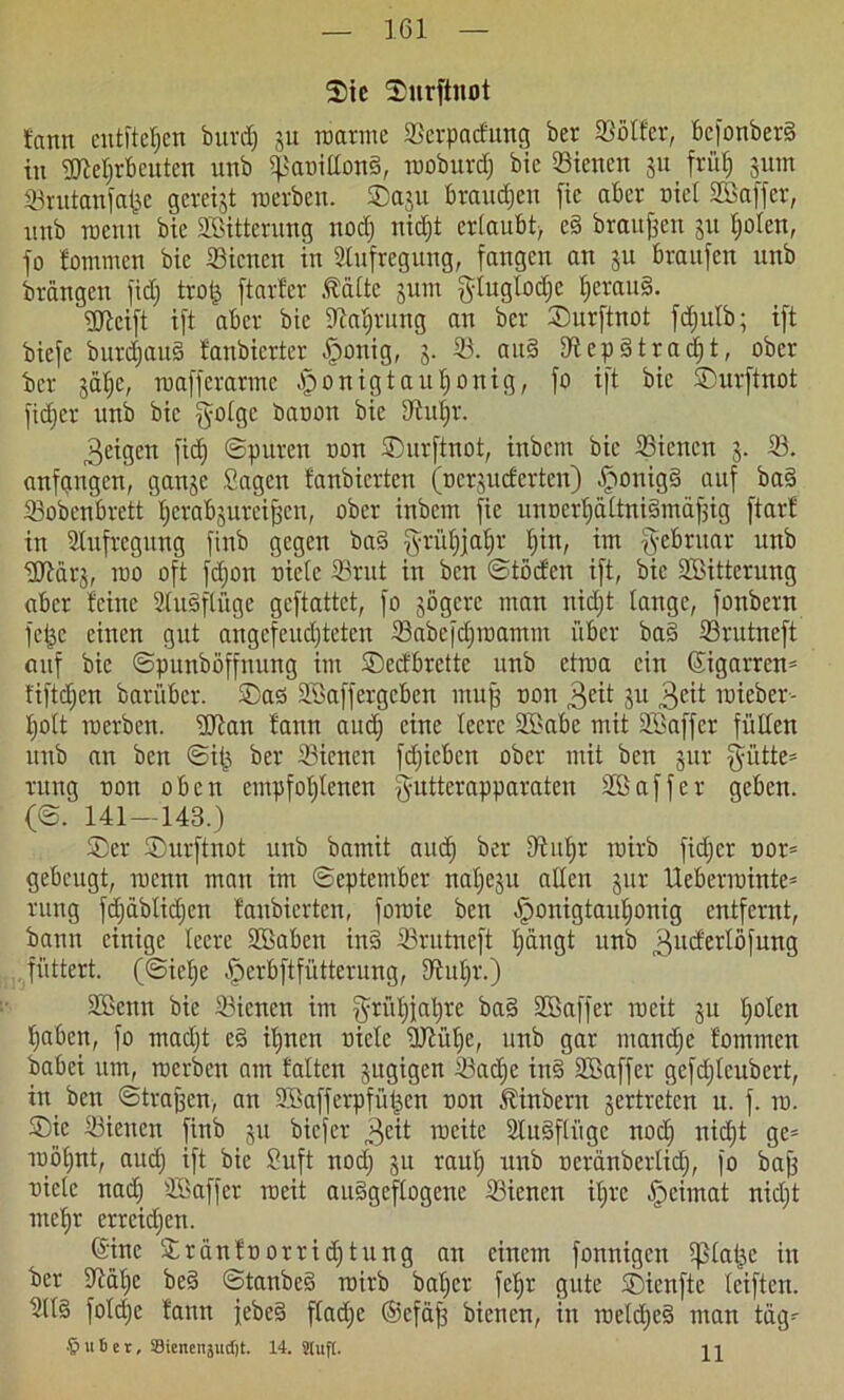 161 Sic ©urftnot fann entfielen burdj ju manne 33erpacfung ber 33otfer, befonberS in ÜRetirbeuten uttb $anitton§, rooburd) bie 33iencn 511 früh 511m 33rutanfajje gereift merben. ®aju braudien fte aber oiet Söaffer, unb raenn bic Söitterung noch nid)t ertaubt, e§ braunen 31t tjoten, jo fommen bie SBicnen in Aufregung, fangen an 31t braujen unb brangen jid; trofc ftarfer Äätte sum glugtodjc fjerau§. üfteift ijt aber bie Sprung an ber ©urftnot fdjutb; ift bieje burdjauä fanbierter £onig, 3. 33. au§ DRcpdtracfit, ober ber 3ät)e, mafferarme ^onigtaubjonig, jo ijt bie ©urftnot jidjer unb bic j^oige banon bie S^ut^r. 3eigcit fidj ©puren non ©urftnot, inbem bic 33icncn 3. 33. anfangen, gan3e Sagen fanbierten (nersueferten) $onig§ auf ba§ 33obenbrett'l;crab3ureij3en, ober inbem jie unnethättniämäfjig ftarf in Aufregung jinb gegen ba§ g-rütjjatjr t)in, im gebruar unb üQRärj, rao oft fdjon niete 33rut in ben ©töcfen ijt, bic Sßitterung aber feine 3(u§ftügc gejtattct, jo 3Ögcrc man nidjt tange, fonbern jepc einen gut angefeudjteten 33abcfct)raamm über bas 33rutnejt auf bie ©punböffuung im ©eefbrette unb etroa ein (Zigarren* fiftdjen barüber. ®as Söajjergcben muff non 3cit 31t 3?it wieber- tjott merben. ©Ran fann auef) eine teere SBabe mit ©Baffer füllen unb an ben ©i£ ber 33ienen fdficbcn ober mit ben 3m- |yütte= rung non oben empfohlenen jyuttcrapparaten ©ßaffer geben. (©. 141—143.) ©er ©urftnot unb bamit and) ber D^nfjr inirb jid;cr nor= gebeugt, roenn man im ©eptember nat)e3u alten 3ur Ueberminte* rung fdjdbtidjen fanbierten, foraie ben jponigtautionig entfernt, bann einige teere 3Babcn in§ 33rutnejt t)äugt unb 3ucfaibfung füttert, (©ietje jperbftfütterung, 93ut)r.) äßenn bie 33icncn im Frühjahre baS ©Baffer mcit 31t t;otcn haben, jo macht e§ ihnen niete ©Riiljc, unb gar manche fommen babei um, merben am falten sugigen 33ad)c iu§ ©Baffer gefdjlcubert, in ben ©tragen, an ©Bafferpfü^en non Äinbent 3ertrctcn u. j. in. ©ic 33ienen jinb 31t biejer 3^* weite 3tu§ftüge nod) nicht ge= TDÖhnt, auch ijt bic Suft nod) 3U raut) unb neränbertid), fo bajj niete nadj ©Baffer rceit auSgeftogene 33ienen ihre jpeimat nietjt mehr errcidjen. (Sine ©ränfnorridjtung an einem jonnigen tßtaije in ber tRalje bc§ ©tanbcS rairb bal)cr jehr gute ©ienftc tcijten. 3tt§ jotd)e fann febeS ftadje ©efafj bienen, in roetdjeS man tag-