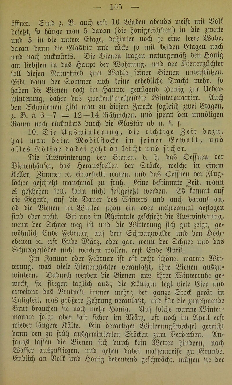 öffnet, ©inb j. ©. aud) erft 10 ©Baben abenbS meift mit ©olf bcfetd, fo ^ange man 5 baoon (bie honigreidjften) in bie jroeite unb 5 in bie untere ©tage, bafjhtter nocfj je eine leere ©Babe, baran bann bie ©laStür unb rücfe fo mit beiben ©tagen nad) unb nad) rüdroärtS. ®ie dienen tragen naturgemäß ben £onig am tiebften in baS £>aupt ber ©Bohnung, unb ber ©ienenjüdjter fod biefen Naturtrieb jum ©Boljle feiner ©ienen unterftüfeen. ©ibt bann ber ©ommer and) feine erhebliche ©radjt mehr, fo haben bie ©ienen bodj im Raupte genügenb .fjonig jur lieber* rointerung, baffer ba§ jrcedentfpredjenbfte ©Binterquartier. ©ludj ben ©Umarmen gibt man ju biefetn 3lt)ec^c fogletd) jroei ©tagen, j, 33. ä 6—7 = 12—14 Näfjmdien, unb fperrt ben unnötigen Na um nad) rüdroärtS burd) bie ©laStür ab u. f. f. 10. ©ie ©luSrainterung, bie richtige 3e^ baju, ljat man beim ©Jiobilftode in feiner ©eroalt, unb alle§ Nötige babei geljt ba leidjt unb fidjer. ©ie ©tuSrainterung ber ©ienen, b. I). ba§ Oeffnen ber ©ienenljäufer, ba§ £ierauSfteIlen ber ©töde, roeld)e in einem Leiter, 3™nner K- eingefietlt roaren, unb baS Oeffnen ber fytug* lödjer gefdjieljt manchmal p frül). ©irtc beftimmte 3e^t, mann eS gef^efjen foll, fann niefjt feftgefetjt raerben. ©S fommt auf bie ©egenb, auf bie ©aitcr be§ ©BinterS unb aud; barauf an, ob bie ©ienen im ©Sinter fdjon ein ober mefjreremal geflogen finb ober nidjt. ©ei unS im Nfjeintale gefdjiel)t bie ©luSrointerung, raenn ber ©djnce raeg ift unb bie ©Bitterung fid; gut jeigt, ge* möljnlidj ©nbe fyebruar, auf bem ©djroarjmalbe unb ben .ijjod)* ebenen :c. erft ©nbe ©Närj, ober gar, roenn ber ©djnce unb ba§ ©djncegeftöber nidjt meidjen rooden, erft ©nbe ©Ipril. 3m Januar ober gebruar ift oft recht fdjöne, manne ©Bit* terung, roaS oiele ffiienenjüd)ter oeraulaßt, iljre ©ienen auSju* rointern- ©aburdj merben bie ©ienen auS iljrer ©Binterrufje ge* medt, fie fliegen täglich aitS; bie Königin legt oiele ©ier unb erroeitert ba§ Srutncft immer meljr; ber gan^e ©tod gerat in ©ätigfeit, roa§ größere 3eljntng oeranlaßt, unb für bie pneljmenbe ©rut braudien fie nod) mehr ^onig. Stuf foldje manne ©Binter* monate folgt aber faft fieser im ©Närj, oft noch Stpril erft roieber längere Äältc. ©in berartiger ©BittcrungSroedjfel gercidjt bann ben ju früt; auSgerointerten ©töden jum ©erberben, ©ln* fangS laffen bie ©ienen fidj burd; fein ©Setter fjittbern, uadj SGBaffcr auSjufliegen, unb gehen babei maffenmeife ju ©runbe. ©nbliclj an ©olf unb öfmnig bebeutenb gcfdjroädjt, mitffen fie ber