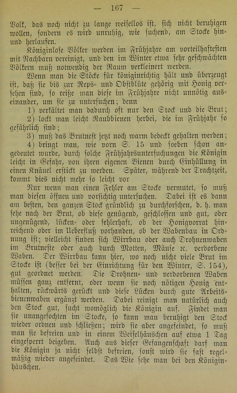 Sßotl, bn§ nodj nidjt ju lange roeifelloä ift, ficf; ntcöt beruhigen trollen, fonbern c§ tnivb unruhig, roie fudjcnb, am ©tode f)in=- nnb ^erlaufen. Äöniginlofe Köder werben im fyrüfjjafjre am uorteitfjafteften mit Kadjbarn ncrcinigt, nnb ben im hinter etwa feljr gcfdjroadjtcn Koffern muff notmcnbig ber Kaum nerfleinert roerben. SBenu man bic ©tode für föniginridjtig f»ätt ttnb überzeugt ift, baff fie bi§ jur Kepd* nnb Obftblütc gehörig mit .jfronig ocr* feljen finb, fo reifse man bicfe im $tül)iaf)re nid)t unnötig au§= cinanber, um fie ju unterfudjen; benn 1) üerfältet man baburd; oft nur ben ©tod nnb bie Krut; 2) lodt man leidjt Kaubbicneu tjerbci, bie im ^rüfjjaljr fo gcfafjrlidj finb; 3) muff ba§ Krutneft jefjt nodj marin bebedt gehalten roerben; 4) bringt man, roie norn ©. 15 ttnb focbcn fdjon an* gebeutet mürbe, burd) foldje fyrüt)jaljrQuntcrfud}uugen bie Königin leidjt in ©cfafjr, non iljren eigenen Kienen burdj ©iuljüllung in einen .tnäuel erftidt ju roerben. ©pciter, roäljrenb ber Kradjtjcit, foinmt bie§ nidjt meljr fo leidjt nor Kur rocun mau einen geljlcr am ©tode uermutet, fo muff man biefen öffnen nnb norfidjtig unterfudjen. ©aber ift e§ bann am beften, ben ganjen ©tod grünblidj ju burdjforfdjcn, b. f). man felje nadj ber Krut, ob biefe genügenb, gefdjloffett nnb gut, ober ungenitgenb, li'iden= ober feljlerfjaft, ob ber ^onignorrat fjin* reidjenb ober im Ucbcrflujf norljanben, ob ber Söabenbau in Orb* nung ift; uiclleidjt finben fidj Söirrbau ober audj ©rofjnenroaben im Krutncfte ober audj burdj iKotten, KMitfe tc. nerborbenc Söabeu. ©er Söirrbau fann Ijier, roo nodj nidjt nicle Krut im ©tode ift (beffer bei ber (Sinridjtung für ben Söinter, ©. 154), gut georbnet roerben. ©ie ©roljnen* unb oerborbenen Söaben mi'iffen ganj entfernt, ober roettn fie nodj nötigen .jponig ent* Ijatten, rüdroartg gerüdt unb biefe Süden burdj gute Krbeitd* bienenroaben ergänzt roerben. ©abei reinigt man natiirlidj audj ben ©tod gut, frtdjt rootnöglidj bic Königin auf. fyinbet man fie nnangcfodjten im ©tode, fo fann mau beruhigt ben ©tod roieber orbnen unb fdjlief3en; roirb fie aber angefeinbet, fo muff man fie befreien unb in einem Söcifclfjäuddjen auf etroa 1 ©ag eingefperrt beigeben. Sind) aud biefer ©cfangcufdjaft barf man bic Königin ja nidjt felbft befreien, fonft roirb fie faft reget* muffig roieber angefeinbet. ©a§ Sffite febe man bei ben 5föniain= fjäuMjen.