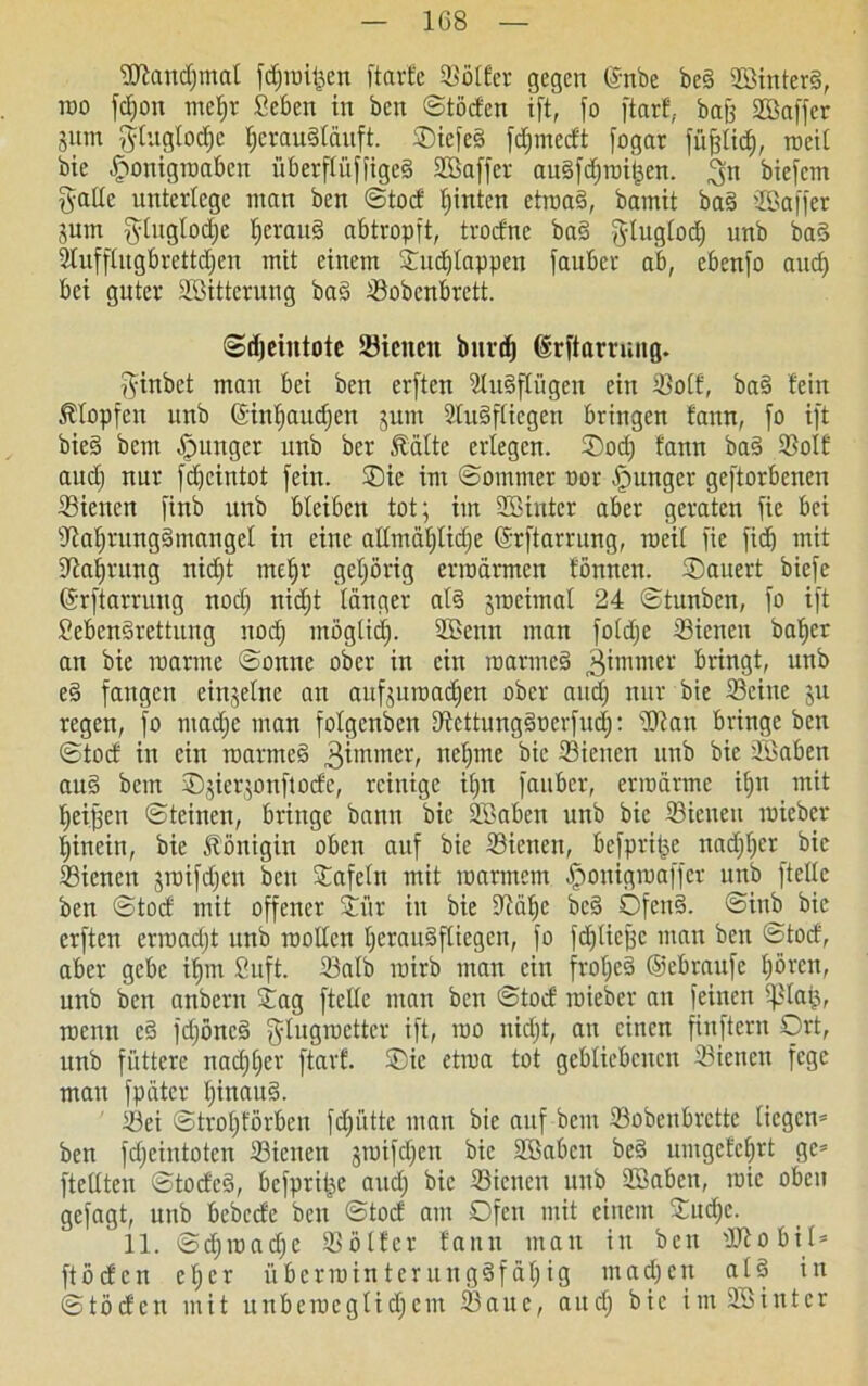9ftaitc£)mal fdjmifcen ftarfe SBötfer gegen ©nbe be§ 2Sinter§, roo fdjoit ntef)v Sebcn in ben ©töden i[t, fo ftarf, bafj Söaffcr Snm $tuglod)c f;crau§läuft. ®icfe§ fdpnedt fogar füfjlid), roeil bie £onigmabcn überffüffigeä SSaffer au§fd)raii^en. 3« biefem fyallc untevtege man ben ©tod hinten etroa§, bamit ba§ SEBaffer jutn $lnglod)e l)erau§ abtropft, tvodne bad glugtocE) nnb ba3 2lufflitgbrettdjcn mit einem ©udjlappen fauber ab, ebenfo and) bei guter Söitterung bad Sobcnbrctt. ©djeintotc Siencn burd) ©rftarnutg. fyinbet man bei ben erften ?tu§fliigcn ein Solf, bad fein Klopfen nnb ©infjandjen jum 5tu§fticgen bringen faun, fo ift bie§ bem junger unb ber Reifte erlegen. ©od) fann ba§ Solf aud) nur fc^cintot fein. ©ie im ©ommer por junger geftorbenen Siencn finb unb bleiben tot; im 2Bintcr aber geraten fie bei Safjrungämangel in eine allmähliche ©rftarrung, roeit fie fid) mit ffta^rung nicht rneljr gehörig erroürmen fönnen. ©auert biefe ©rftarruug nod) nidjt länger al§ sroeimal 24 ©tunben, fo ift SebenSrettung nod) möglidf. üßettn man foldje Sienen baffer an bie manne ©onne ober in ein roarmes> ^immer bringt, unb e§ fangen einzelne an aufsumadfen ober aud) nur bie Seine ju regen, fo madfe man folgenden Settungduerfud): sDtan bringe ben ©tod in ein raarmed 3immer/ neunte bie Siencn unb bie äßaben au§ bem ®gier$onftode, reinige ilpt fauber, ermanne iffn mit ffeijjen ©teinen, bringe bann bie Söaben unb bie Siencn mieber hinein, bie Königin oben auf bie Siencn, befprifse nadjlfcr bie Siencn jroifdjen ben Oafeln mit marinem fponigmaffer nnb ftelle ben ©tod mit offener ©i’tr in bie Sälje bc§ Ofcn§. ©inb bie erften ermadjt unb roollcn herauSftiegcn, fo fd)lief;c man ben ©tod, aber gebe ifpn Suft. Salb mirb man ein froljeä ©ebraufe hören, unb ben attbern ©ag ftctfe man ben ©tod mieber an feinen fßla&, menn cd fdjöncd glugroetter ift, mo nid)t, an einen fiuftern Ort, unb füttere nadjlfer ftarf. ©ic etroa tot gebliebenen Siencn fege mau fpütcr fjinaud. Sei ©troffförben fdfiittc man bie auf bem Sobenbrctte liegen* ben fdjeintoten Sienen jmifdjcn bie Söabcn be§ umgefefirt ge* ftcllten ©toded, befprilpe and) bie Siencn unb üöaben, roic oben gefagt, unb bebede ben ©tod am Ofen mit einem ©ud;c. 11. ©djrcadje Sölfer fann mau in beit Stobil* ftöden eher überrainterung§fäf)ig ntadjen at§ in ©tbden mit unbemegtidfem Saue, aud) bie imSöintcr