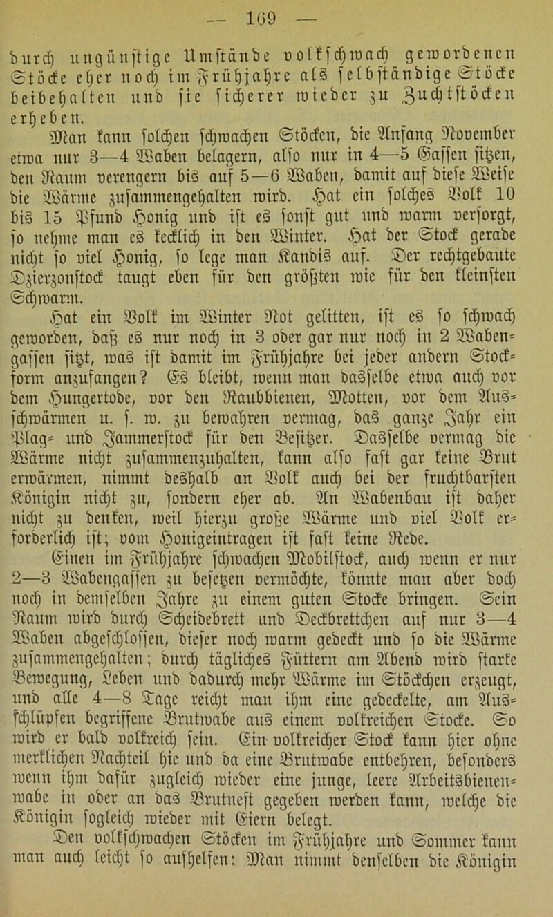 butd) ungünftigc Umftdnbe oolffdjroad) geworbenen ©töcfc cf;cr nod) itrt $rüf)j;af)rc als fetbftanbigc £?töde Beibe^alten unb fie fixerer roieber ju 3 u d; t ft öden ergeben. iSRan fann foldjeit fdjroadjen ©töden, bie Anfang ‘Roocmber etroa nur 3—4 SBaben belagern, atfo nur in 4—5 ©affen fi&en, ben [Raum oerengern bis auf 5—6 SBaben, bamit auf biefe Söeife bie ©Barme pfammengeljalten roirb. .Spat ein foldjeS 3?olf 10 bi§ 15 Spfunb .fponig unb ift cS fonft gut unb mann nerforgt, fo neunte mau cS fedlid) in ben ©Binter. -Spat ber ©tod gerabc nid)t fo niel .Sponig, fo lege man ÄanbiS auf. ©er rcdjtgebaute ©jierjonftod taugt eben für ben größten roie für ben fleinften ©djroarm. .Spat ein Sßolf im ©Sinter Rot gelitten, ift eS fo fdjroad) geroorben, baf) eS nur nod) in 3 ober gar nur nod) in 2 ©Baben* gaffen fitpt, roaS ift bamit im $rüf)j[af)re bei jeber anbern ©tod* form anpfangen? @S bleibt, roeitn man baSfclbe etroa aud) oor bem .Spungertobe, oor ben IRaubbienen, ©Rotten, oor bem 2tuS* fdjroärmcn u. f. rc. ju bcroatjren oerntag, baS ganje 3af>r ein 5plag= unb 3amirterft°d für ben 23efif)er. ©aSfelbe oermag bie ©Bärme nid)t pfammenpljaltcn, fann alfo faft gar feine ©3rut erroärmen, nimmt beSljalb an SBolf aud) bei ber frudjtbarften Königin nidft ju, fonbern efjer ab. 2tn ©Babenbau ift bafjer nid)t 51t benfen, roeil l)ier$u grofje ©Bärme unb oiel ©>olf et* forberlid) ift; oom .Sponigcintragen ift faft feine Rebe. ©inen im $riif)jaf)re fd)road)cn ©Robilftod, and) roenn er nur 2—3 ©Babengaffen ju beferen oermöd)tc, fönnte man aber bod) nod) in bemfelben ^afjrc P einem guten ©tode bringen, ©ein Raum roirb bitrd) ©c^eibeBrctt unb ©edbrettd)en auf nur 3—4 ©Baben abgefdjloffeit, biefer noch roann gebedt unb fo bie ©Bärme pfammengetjalten; burd) tägliches füttern am Slbenb roirb ftart'e ©Sercegung, Beben unb baburd) mcljt ©Bärme im ©tödd)en erzeugt, unb alle 4—8 ©age reid)t man il)m eine gebcdelte, am 2luS* fdjliipfen begriffene ©Srutroabe auS einem oolfrcidjcn ©tode. ©0 roirb er halb oolfteid) fein, ©in oolfreidjet ©tod fann l)icr ol)nc merfliegen Radjtcil l)ie unb ba eine ©Srutroabe entbehren, befonberS roenn ifjrn bafiir pgleid) roieber eine funge, leere ©trbeitSbienen* roabc in ober an baS ©3rutneft gegeben roerben fann, roeldjc bie Königin fogleicf) roieber mit ©ictn belegt. ®en oolffdjroadjen ©töden im fyrül)jal)re unb ©ornmer fann man aud) (eid)t fo aufljelfen: ©Ran nimmt benfelbcn bie Königin