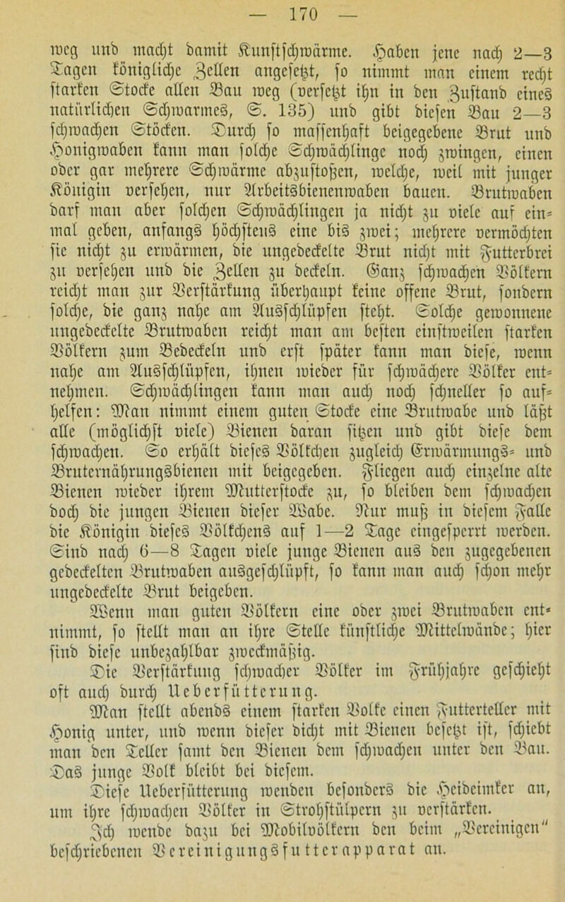 meg uttb mnc()t bamit 51 un[t[djroarmc. Jpabcn jene nadj 2—3 Sagen föniglidje gelten angelt, fo nimmt man einem reefjt ftarfen ©todb allen Sau meg (oerfefjt ihn in ben guftanb eines nati'trlidjen ©djraarmeS, ©. 135) unb gibt biefen Sau 2—3 fdjraadjcn ©töden. Surdj fo maffenljaft beigegebenc Srut unb .fponigroaben fann man fotd;e ©djroädjlingc noch groingen, einen ober gar mehrere ©djroärmc abguftojfen, racldjc, weit mit junger Königin ocrfeljctt, nur StrbeitSbienenraabcn bauen. Srutraaben barf man aber foldjcn ©djraädjlingcn ja nidjt gu oietc auf cin= mal geben, anfangs £)öd;ftenS eine bis groei; mehrere nermödjten fic nidjt gu erwärmen, bie ungebedelte Srut nidjt mit ^utterbrei gu ucrfeljen unb bie gellen gu bedeln. ®ang fdjraadjcn Söltern reidjt man gur Serftärfung überhaupt feine offene Srut, fonbern foldjc, bie gang natje am jluSfdjliipfen fteljt. ©oldje geroonnene ungebedelte Srutraaben reidjt man am beften cinftroeilen ftarfen Sölfern gum Scbedeln unb erft fpäter fann man biefe, roenn nafjc am SuSfdjliipfcn, iljiten raieber für fdjraädjere Sölfer ent= neljmcn. ©djraädjlingcn fann man audj nodj fdjneller fo auf* Reifen: Sfan nimmt einem guten ©tode eine Srutraabe unb läjjt alle (mögtid)ft niete) Sienen baran fitzen unb gibt biefe bem fdjraadjeu. ©o erhält bicfeS Sötfdjen gugleidj ©rraärmungS* unb SruternäljrungSbienen mit beigegeben, fliegen audj einzelne alte Sienen raieber ifjrem iDhitterftode gu, fo bleiben bem fdjmadjcn bodj bie jungen Sienen biefer SBabe. Sur muff in biefem f\-atle bie Königin bicfeS SölfdjcnS auf 1—2 Sage cingefpcrrt raerbeit. ©inb nadj 6—8 Sagen niele junge Sienen auS ben jugegebenen gcbedelten Srutraaben auSgefdjlüpft, fo fann man auch f^)on mehr ungebedelte Srut beigeben. Söcnu man guten Sölfern eine ober graci Srutraaben ent« nimmt, fo fteltt man an iljrc ©teile fiinftlidjc Stittclraänbe; hier finb biefe unbezahlbar graedmäfjig. Sie Serftärfung fdjroadjer Sölfer im fyrüljjüljre gefdjieljt oft audj burdj Ueberfüttcrung. ÜJfan ftcllt abcnbS einem ftarfen Solfc einen fyutterteller mit ^onig unter, unb raenu biefer bidjt mit Sienen befejjt ift, fdjicbt man ben Seiler fand ben Sienen bem fdjraadjeit unter ben Sau. SaS junge Solf bleibt bei biefem. Sicfc Ueberfüttcrung racubcn befonbcrS bie .^cibcimfer an, um iljrc fdjraacljcn Sölfer in ©troljftiilpcrn 511 ocrftärfcn. gdj racubc bagu bei ‘Stobiloölfcrn beit beim „Sereinigen bcfdjriebencu ScreinigungSfuttcrapparat an.