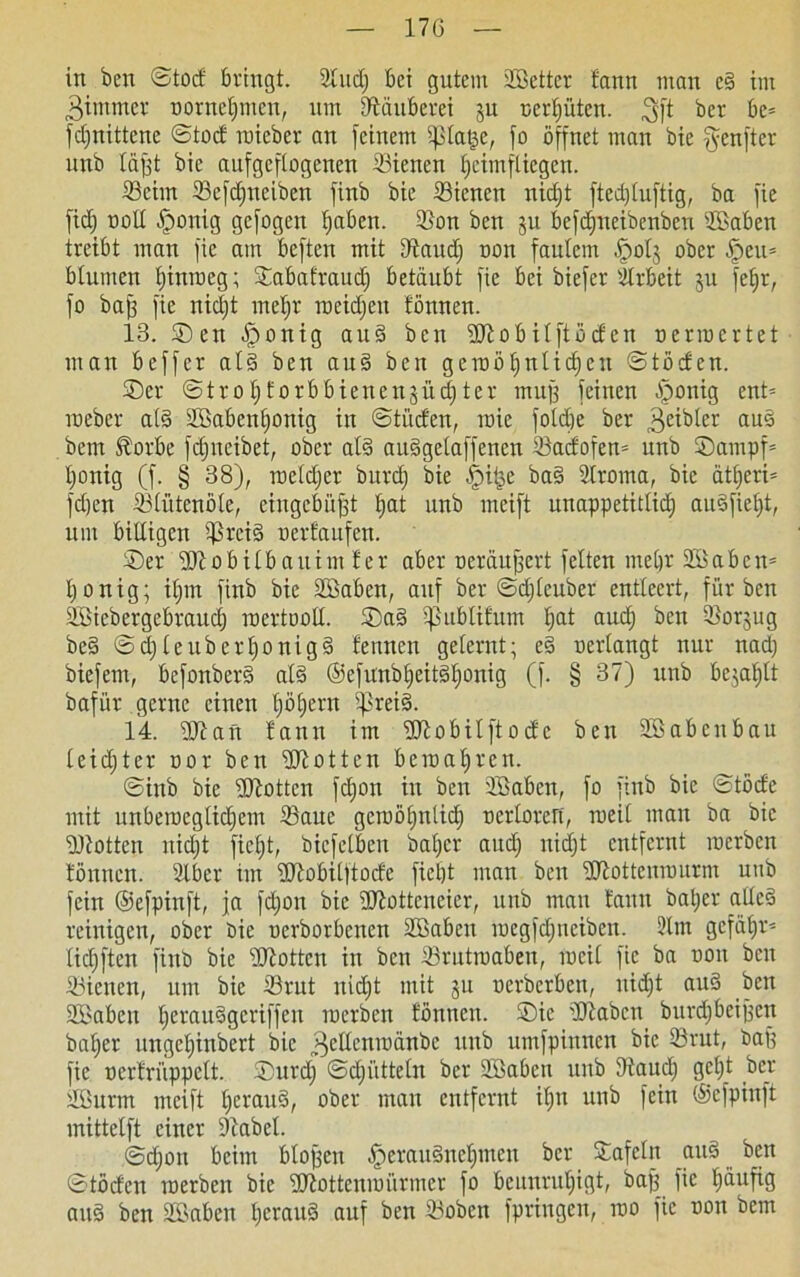 in ben ©tocf bringt. 2ludj bei gutem SBetter tann man e§ im 3immer trorneljmcn, um Räuberei ju nertjütcn. 3ft ber be= fdfnittene ©tocf roicbev au [einem ifßlage, [o öffnet man bie [fcnftcr unb läfjt bie aufgeflogenen 33ienen f)cimfliegen. ©eim Sefd)ueiben finb bie ißienen nicht fted)luftig, ba fie fidj troll [ponig gefogen haben. ©on ben ju befdjneibenben 2Baben treibt man fie am beften mit Dlaud) non faulem -fpotj ober §cu= blumen Ijinroeg; ©abafraud) betäubt fie bei biefer Arbeit ju fef)t, fo baff fie nicht mehr rocidjcu fönnen. 13. ©en fponig aud ben üßobilftbcfen oerroertet man beffer al§ ben aud ben geraölfntidjeu ©töcfen. ©er ©trotjf orbbienen 3 iidfter muff feinen [ponig ent= roeber ald äBabenljonig in ©titcfen, roie foldie bcr f^eibler aus bem föorbe fdjneibet, ober als auSgelaffenen ißacfofen* unb ®ampf= Ijonig (f. § 38), roeldjer burd) bie fpiise baS Slroma, bie ät£>eri= fdjen ißlütenöle, eingcbiifft l)at unb meift unappetitlich auSfietjt, um billigen ißreiS nert'aufen. ©er 3Jiobilbauimfer aber oeräujfert feiten mehr SBabcn- l)onig; iljm finb bie Söaben, auf ber ©djleuber entleert, für ben Sßiebergebraucf) roertooll. ®aS ißublifum l;at aud) ben Ißorjug beS © d)l euberl)onigS lernten gelernt; eS «erlangt nur nad) biefem, bcfonberS al§ ©efunbheitShonig (f. § 37) unb bejal;lt bafür gerne einen tjöfjern ipreiS. 14. ÜÖian bann im üftobilftode ben üßabcubau leichter oor ben üüiotten beroaljren. ©inb bie -Dlottcn fd;on in ben Söaben, fo finb bie ©töcfe mit unberoeglidjem ißaue gcruöfjnlid^ ocrlorert, roeil mau ba bie Dtottcn nidjt fielet, biefelbeu öabjcr and) nidjt entfernt racrbcn bönttcn. 2lber im Dütobilftocfe ficljt man ben ÜJiottenrourm unb fein ©efpinft, ja fdjon bie Sftotteneier, unb mau bann baljer alles reinigen, ober Oie ncrborbenen SBabeu rocgfdjneiben. 2lm gefätjr- lidjften finb bie Dlottcn in ben ©rutroaben, roeil fie ba non ben ißienen, um bie 23rut nidft mit jn nerbcrben, uid)t auS ben SBabeu Ijeraudgeriffeu roerben bönncn. ©ie bObabcn burdjbeifsett baljer ungeljinbert bie ^ellcnraänbe unb umfpinncn bie iörut, baff fie nerbrüppelt. ©urdj ©djülteln bcr Söaben unb Diaitcl) geljt ber llöurtn meift fjcrauö, ober man entfernt iljit unb fein ©efpinft mittelft einer Sbabcl. ©d;on beim blojfcn fperauSnehmen bcr ©afelit auS ben ©töcben roerben bie KJtottenroärmer fo beunruhigt, baf} fie Jjäufig auS ben SBaben Ijeraud auf ben ißobcn fpringen, roo fie non bem
