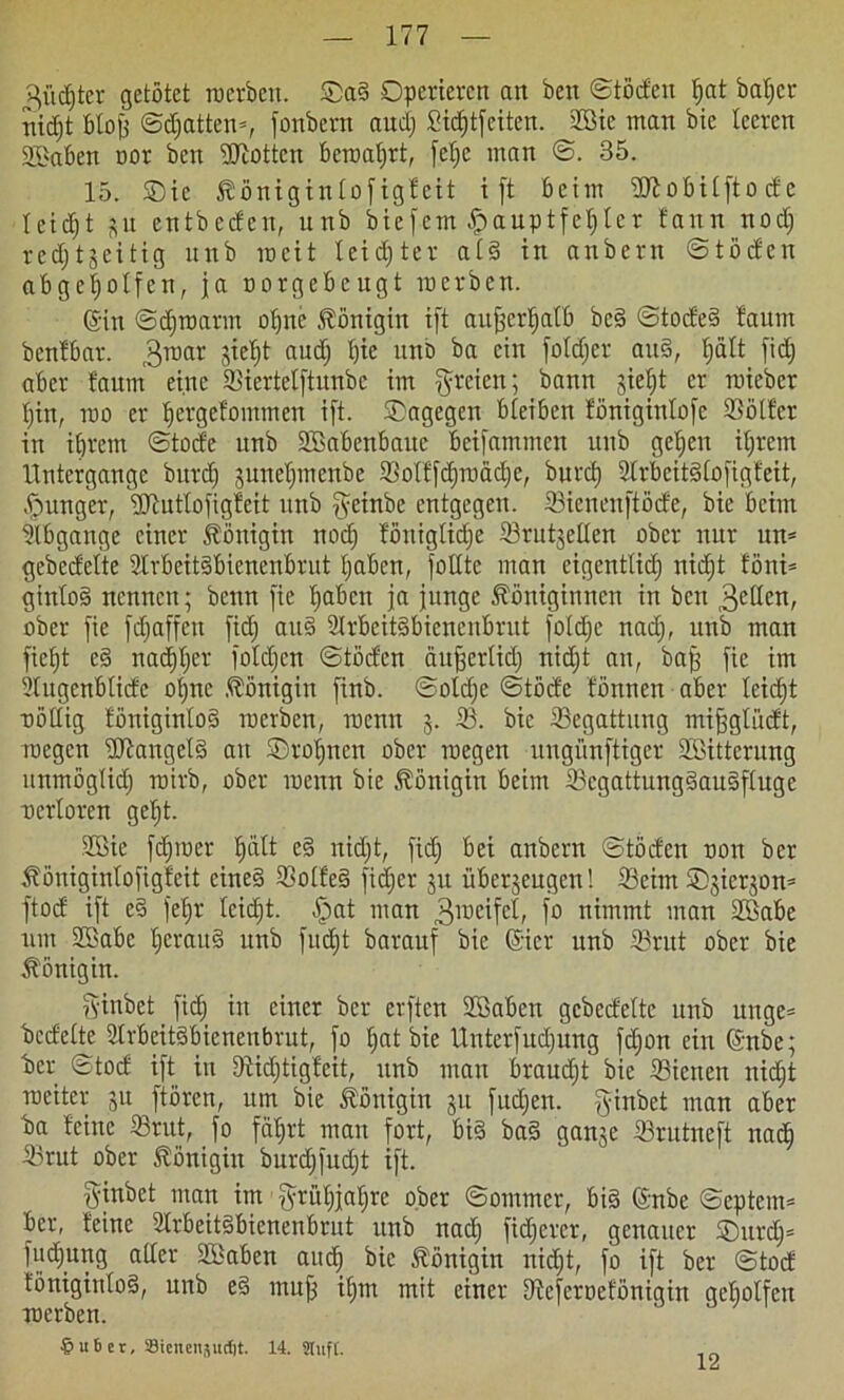 ^ücf)ter getötet roerbett. ©a§ Operieren an ben ©töden tjat batjer nidjt btojj ©djatten*, fonbern audj £id)t[citen. 2Bie man bic teeren SBaben oor ben ÜUiottcn bcroafjrt, fetje man ©. 35. 15. ©ie Königintofigfeit ift beim iUlobitftodc I e i dj t ^lt entbeden, unb biefem Hauptfehler faitn nodj redjtjeitig unb roeit leister at§ in anbern ©töden abgeljotfen, ja norgebeugt merben. ©n ©djroarm opne Königin ift außerhalb bc§ ©tode§ faunt benfbar. 3roat sieht audj t)ie unb ba ein fotdjer au§, tjält fidj aber faum eine 5)iertetftunbc im freien; bann sietd er roieber pin, mo er pergefommen ift. ©agegen bleiben fönigintofe Söötfer in ihrem ©tode unb SBabcnbauc beifammen unb gelten ihrem Untergange burd) sunepmenbe 33olffd;roäcl;e, bnrcf) 2(rbeit§(ofigfeit, junger, SRutlofigfeit unb geinbe entgegen, ©icneuftöde, bie beim ilbgange einer Königin noch fönigtiepe Srutjeüen ober nur un* gebedette 3trbeit§bienenbrut haben, fottte man eigentlid; nidjt föni* ginto§ nennen; beim fie haben ja junge Königinnen in ben 3cden, ober fie fdjaffett fidj au§ 2lrbcit§bicnenbrut fotepe nadj, unb man ficht e§ nachhiu fotepen ©töden aufjertidj nidjt an, baff fie im 9tugenbtidc ohne Königin finb. ©otdje ©töde fönnen aber leicht uöttig föniginto§ merben, roenn 5. 33. bic Begattung mifjgtüdt, roegen ÜHangetS au ©topnen ober roegen ungünftiger Söittcrung unmögtidj roirb, ober menn bie Königin beim tScgattungdauSftuge uertoren geljt. Sßie fdpmer hält c§ nidjt, fid} bei anbern ©töden non ber Königintofigfeit cine§ 33otfe§ fid)er ju überjeugen 1 33eim ©sierson= ftod ift e§ fehr leidet. §at man 3ir>eifcl, fo nimmt man SBabe um 2Sabe herau§ unb fuept barauf bic ©er unb 33rut ober bie Königin. ginbet fidj in einer ber elften Söaben gebedette unb unge* bedette 2trbeit<3bieneubrut, fo pat bie Unterfudjung fdjon ein ©tbe; ber ©tod ift in fRidjtigfeit, unb man braudjt bie Sietten nidjt roeiter jn ftören, um bie Königin ju fudjen. ginbet man aber ba feine tßrut, fo fährt mau fort, bi§ ba§ ganje 33rutneft nadh 33rut ober Königin burdjfudjt ift. ginbet man im grüpjapre ober ©ommer, bi§ ©ibe ©cptcm= ber, feine 2Irbeit§bienenbrut unb nadj fidjerer, genauer ©urdj= fudjung alter Sßaben auch *>ic Königin nidjt, fo ift ber ©tod föniginto3, unb e§ mujj itjm mit einer Dteferoefönigin getjotfen merben. $ 116er, SJiencnjuclit. 14. JlitfC. 12