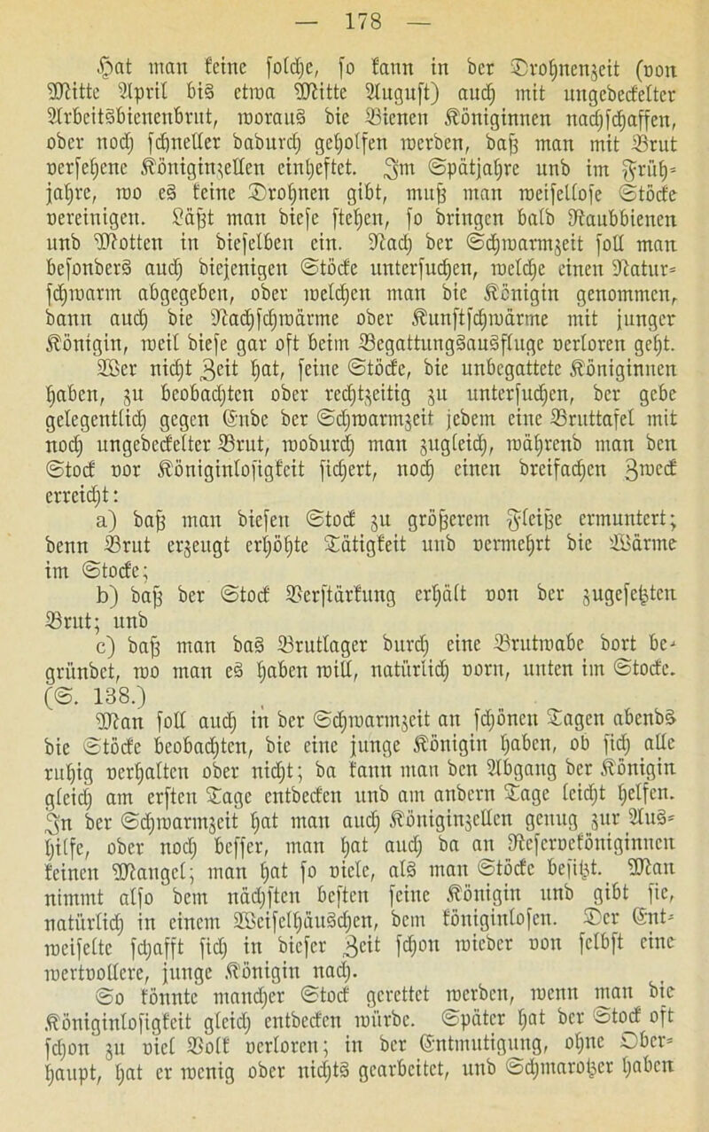 §at man feine fotd;e, fo fann in bcr Srotjnenzeit (non ©titte ©prit bis etroa ©titte 2tuguft) auch mit ungebecfetter ©rbeitSbicnenbrut, roorauS bic ©ienen Königinnen nacfjfcfjaffen, ober nodj fdjnetter baburd) geholfen roerben, bafj man mit ©tut oerfefjcnc Königin;etten einl;eftet. ^m ©pätjahre nnb im grüf)= jat)re, roo e§ feine Sroljnen gibt, mufj man roeifeltofe ©töde Bereinigen. Säjjt man bie[e fielen, fo bringen batb Dtaubbienen unb ©totten in biefetben ein. Stadj ber ©djroarmzeit fott man befonberS audj biejenigen ©töcfe unterfudjen, roetdje einen 9tatur= fdjroarm abgegeben, ober melden man bic Königin genommen, bann audj bie Stadjfdjtoärme ober Kunftfdjroärme mit junger Königin, roeit biefe gar oft beim ©egattungSauSftuge oerloren get)t. ©Ber nidjt $eit hat, feine ©töcfe, bie unbegattetc Königinnen haben, ju beobachten ober rechtzeitig ju unterfudjen, ber gebe gelegenttidj gegen Enbc ber ©djroarmzeit jebem eine ©ruttafel mit noch ungebecfetter ©rut, rooburdj man zugteid), roährenb man ben ©tod oor Königintofigfeit fichert, noch einen breifachen groed erreidjt: a) bafj man bicfeit ©tod ju größerem gteifje ermuntert; benn ©rut erzeugt erhöhte Sätigfeit unb oermehrt bie ©Sänne im ©tode; b) bafz ber ©tod ©erftärfung erhält oon ber zugefe|ten ©rut; unb c) baff man ba§ ©ruttager burch eine ©rutroabe bort be-* grünbet, roo man eS haben uütt/ natürlich oorn, unten im ©tode. (©. 138.) ©tan fotl auch in ©chmarmzeit an fdjöncit Sagen abenbS bie ©töde beobadjten, bie eine junge Königin haben, ob fidj alle ruhig oerhatten ober nidjt; ba fann man ben Abgang bcr Königin gteidj am erften Sage entbeden unb am anbern Sage (eidjt helfen. 3n ber ©djioarmzeit hat man aud) Königinzetten genug zur ©uS* tjitfc, ober nodj beffer, man t;at audj ba au ©eferoeföniginnen feinen ©tauget; man hat fo niete, als man ©töde befi^t. ©tan nimmt atfo betn nädjften beften feine Königin unb gibt fie, natürtidj in einem ©BcifcltjüuSdjen, bem föuigiutofeu. ©er (Snt- roeifette fdjafft fid; in biefer Beit fdjou toieber oon fetbft eine Toertoottere, junge Königin nadj. ©o fönntc mandjer ©tod gerettet roerben, roettn mau bic Königinlofigfeit gteidj entbeden mürbe, ©pater hat bcr ©tod oft fdjon zu oict ©otf oertoren; in bcr Entmutigung, otjite Ober* haupt, tjat er roenig ober nichts gearbeitet, unb ©djtnaroijet haben