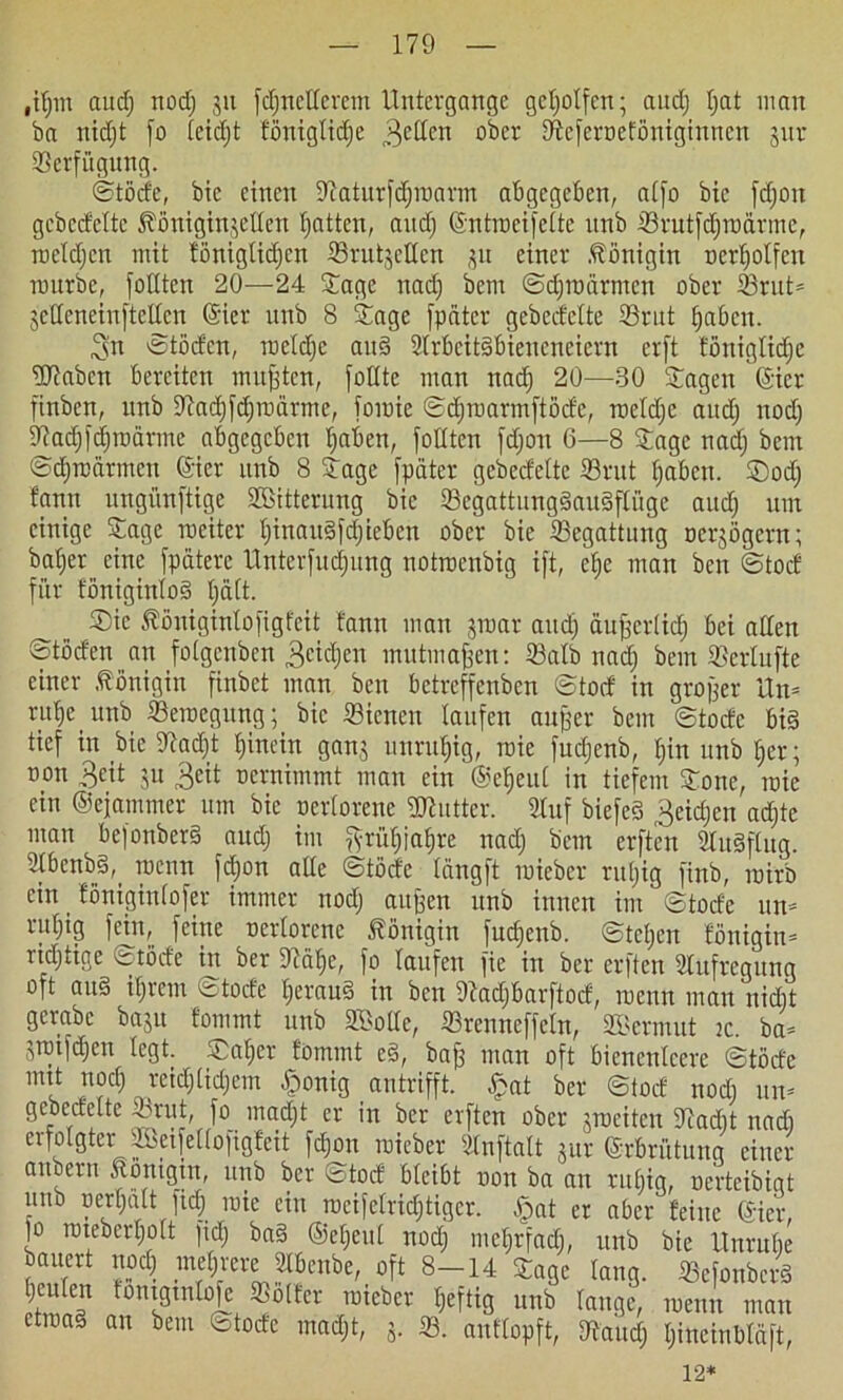 ,ifjm au cf) nod) 31t [djnefferetn Untergänge geholfen; aud) fjat inan ba nidjt [0 fetcfjt fönigfidje „Reffen ober Sftcferoeföniginncn jur ©erfügung. ©töde, bie einen ©aturfdjmarm abgegeben, affo bic fcfjon gcbedeltc ^önigin^cUen fjatten, and) ©ntrocifefte nnb ©rutfdjroärme, rocfdjcn mit töniglicf)cn ©rut3effcn 311 einer Königin oerffolfcn nntrbe, fofften 20—24 Sage nad) bem ©djmärmcn ober ©rut= 3cffcneinftclfcn ©ier nnb 8 Sage fpater gebedelte ©ritt fjabcit. 3n ©tödcn, toefdjc and ©rbcitdbicncneiern crft fönigltdje Waben bereiten mußten, foffte man nad) 20—-30 Sagen ©ict finbcn, nnb ©ad)fd)ioärme, [omie ©djmarmftödc, roefd)c and) nod) ©adjfdjroärme abgegeben Ijaben, fofften fdjou 6—8 Sage nad) bem ©dfroarmen ©ier nnb 8 Sage [pater gcbecfeltc ©rat fjaben. S)od) bann ungünftige ©Bitterung bie ©egattungdaudffüge aud) nm einige Sage roeiter f)inaudfd)iebcn ober bie ©egattung ocr^ögcrn; baf)er eine [pdterc Unter[ud)nng notmenbig ift, ef)e man ben ©tod für fönigiulod f)ä(t. Sic $öniginfo[igfcit tarnt man 3mar and) äußcrftd) bei affen ©töden an folgcnben 3cid)en mutmaßen: ©alb nad) bem ©erfnfte einer Königin finbet man ben bctrcffenben ©tod in großer Un= ruf)e_unb ©erocgung;_ bic ©icneu laufen außer bem ©todc big tief in bie ©ad)t fjinein gan3 unruhig, roie fud)cnb, f)in unb ffer; oon 3eit 31t Seit oernimmt man ein ©efjeuf in tiefem Sone, mie ein ©ejammer um bie oerforene Wuttcr. fünf biefeS 3eid)en ad)te man befonberd aud) im fyrüf)iaf)re nad) bem erften 2ludftug. Sfbenbd,, roenn fd)on affe ©töde fängft mieber rul)ig finb, roirb ein föniginfofer immer nod) außen unb innen im ©tode un- nil©9 [eine oerforene Königin [ud)enb. ©tcfjcn fönigin- richtige ©töde in ber Dcäfje, [0 laufen fie in ber erften ©ufregung oft and ifjrem 'itocfe f)eraud in ben ©adjbarftod, menn man nid)t gcrabe ba3it fommt unb ©Joffe, ©renneffcfn, ©Jerinut ic. ba- 3iotfd)en fegt. Saffer jommt ed, baß man oft bienenfeere ©töde mtt nod) reid)(id)em -fponig antrifft, ^pat ber ©tuet nod) un- gebedefte ©tut, fo^ inad)t er in ber erften ober 3mcitcn ©ad)t nad) eifofgter uktfeüofigfeit fd)on roieber Sfnftaft jitr ©rbriitung einer f (X- «• f , 1 ^ 1 y * | vv» v* guv ^VVUlUUll UllU anbern Äonigut, unb ber ©tod bfcibt oon ba an rubig, ocrteibigt unb oerfjaU ftd) mie ein racifefrid)tigcr. £at er aber feine (gier, jo rotebcrf)oft fid) bad ©eljeul nod) mel)rfad), unb bie Untnfje etroad an bem ©todc mad)t, 3. ©. autfopft, ©and) fjineinbläft, 12*