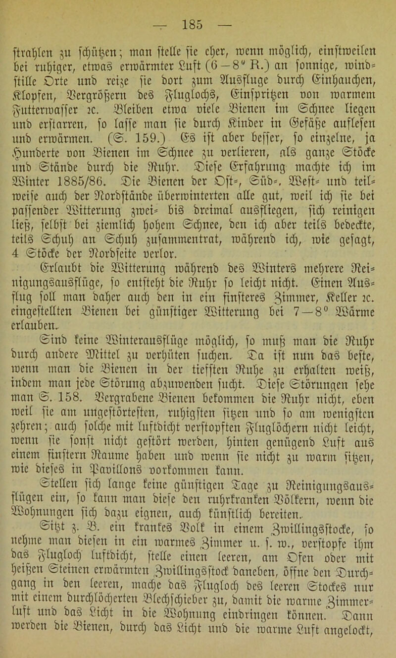 ftratjlen ju fdjüfeen; man (teile fte cljer, roenn mögtidj, einftroeitcn bei ruhiger, ctroaS crroärmter Suft (6 — 8U R.) an fonnige, minb* fülle Orte unb reije fie bort jum StuSftuge burd) (Sintjaudjen, Klopfen, Vergrößern beS gtugtodjS, ©infpritjen non roarmem fyntterroaffer je. Vteiben etwa niete Vicnen im ©d»nee liegen nnb crftarrcn, fo taffe man fie burd) Äinber in ©efafee auftefen unb erroärmen. (©. 159.) ©§ ift aber beffer, fo einzelne, ja fpunberte non Vienen im ©djnee ju ncrtieren, als gange ©töcfe unb ©tänbe burd) bie fftutjr. Oicfe ©rfatjrung madjte id) im Söintcr 1885/86. Oie 23ienen ber Oft*, ©üb*, SBeft* unb teit* rocife aud) ber Vorbftänbe überiuinterten alte gut, mcit id) fie bei paffcnber ^Bitterung graci* bis brcimat auSftiegen, fid) reinigen lief), fetbft bei giemtid) t)ot)em @d)nce, ben id) aber teils bebecfte, tcil§ ©ct)ut) an ©djuf) gufammentrat, rnä^renb id), inie gcfagt, 4 ©töde ber S^orbfeite ncrtor. ©rtaubt bie SBitterung rociljrenb be§ SBinterS mehrere fftei* ntgungSauSpge, fo entfte£)t bie EFtuIjr fo teidjt nid)t. ©inen 9tuS* ftug fott man bat)er and) ben in ein finftcreS ^m,ner/ fetter :c. cingeftettten dienen bei günftiger SBittcrung bei 7 — 8° Sßärme ertauben.. ©inb feine ©interauSftüge ntöglid), fo muff man bie Dtuljr burd) anbere ÜJHttet gu nertjüten fitzen. Oa ift nun baS befte, meint man bie Siencn in ber tiefften 9tut)e gu ermatten rneife, inbent man jebe ©törung abguraenben fud)t. Oiefe ©törungen fet)e man ©. 158. Vergrabene Vierten befomnten bie Vufjr nidjt, eben rneit fie am nrtgeftörteften, rutjigften fitjen unb fo am rnenigftcn gehrenauc£) fot^e mit tuftbidjt nerftopften §tugtöd)ern uid)t teid)t, rnenn fie _ fonft niefjt geftört rnerben, t)inten geni'tgenb Suft auS einem finftern Vaume t)aben unb rnenn fie nidjt gu roarin fitzen, roie biefeS in tpanittoni norfommen fann. ©teilen fid) tauge feine guuftigen Sage gu SieinigungSauS* ftügen ein, fo fann man biefe bert ruf»rfranfen Vollem, rnenn bie SBofjnungen fid) bagu eignen, aud) fünfttief) bereiten. ©ifct 5- V. ein franfeS Volf in einem ^roiltingSftodc, fo neljme man biefen in ein marmeS 3immer u. f. in., nerftopfe it)m baS g'Iugtod) luftbidjt, ftette einen teeren, am Ofen ober mit t)eifeen ©feinen ernannten Breitlings pef baneben, öffne ben Ourdj* gang in ben teeren, mad)e baS f^tugtod) be§ teeren ©todeS nur mit einem burdjtödjerteti Vtedjfdjieber gu, bamit bie manne tuft unb baS Sid)t in bie SBoffnung einbringen tönneu. Oamt rnerben bie Vienen, burd) baS 2iä)t unb bie manne Suft angetodt,