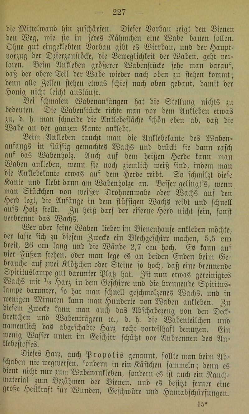 bic üJiittetroanb Ijiit jufd^ävfen. liefet Sorbau jeigt ben Sicncit ben ©eg, trie fie in jebc§ jTtäfjmc^en eine ©abc bauen füllen. Of)ne gut cingeftebtcn Sorbau gibt eS ©irrbau, unb ber £aupt-- oorsitg ber ©jierjonftöde, bic Scroeglidjfeit ber ©abeti, gebt ocr* loren. Seim Slnfteben größerer ©abcnftfnfe fcf)e man barauf, baß ber obere Seit ber ©abc mieber ttadj oben 31t ftetjen fommt; beim alle fetten fielen ettnaS fdjief nad) oben gebaut, bamit ber •fponig ttidjt teidjt auStäuft. Sei fdfmatett ©abenanfängen tjat bie ©tcltung nidjtS 311 bebeuten. Sie ©abenftiide richte man oor bem Slufteben ettnaS ju, b. b- man fdjneibe bie Stnttebcftädje fdjön eben ab, baff bic ©abe an ber ganzen ,^antc anftebt. Seim Stntteben taud)t man bie Stnttebefante bcS ©aben= anfangs in ftüffig gcmadjteS ©ad}S unb brüeft fie bann rafd) auf baS ©abentjot^. Sind) auf bem beiden .fjerbc tarnt man ©aben antteben, trenn fie noch jieintidj toeifj fittb, inbem matt bic 2tuftebefante etioaS auf bem £>crbc reibt, So fd)mitjt biefe Äante unb ftebt bann am ©abenbotje an. ©effer getingt’S, mcnit man ©tüdc^en non meiner Srobticninabe ober ©adjS auf ben ’&erb legt, bic Stnfiingc in bem ftiiffigcn ©ad)S reibt unb fdfnclt aufs .fftolj ftettt. 3U t)ciß barf ber eiferne £>crb niefit fein, fonjt rerbrennt baS ©acf)S. ©er aber feine ©aben tieber im Sicnenbaufe antteben möchte,, ber taffe fid; 31t biefem ^rneefe ein Stcdjgefdjirr ntadjen, 5,5 cm breit, 26 cm taug unb bic ©anbe 2,7 cm fjoeb. @8 fann auf rier gmffen fteben, ober man lege eS an beiben Gnben beim ©e-- braudje auf gnaei Ätöijdten ober Steine fo bodf, baff eine brennenbe ©pirituStampe gut bamntcr tplat} tjat. 3ft nun etmaS gereinigtes ©ad)S mit .f>arj in beut ®efd)irre unb bie brennenbe ©pirituS* lampe barunter, fo bat man fdjnett gefdjmoIseneS ©ad)S, unb in roentgen HHnutcn fann man Rimberte non ©aben antteben. ^n biefem 3medc fann man auch baS 2tbfcbabe3eug ron ben Secf= brettdjen unb ©abenträgern tc., b. b- bie ©abenteitdjen unb namenttid) baS abgefdtjabte .£)ar3 red)t rorteitbaft benutzen. Gin ™nt? ®affer untcu im ©efdjirr fdjüßt ror Stnbrennen beS 2tn= ttebcftotfeS. SiefeS ^arj, audj tpropotis genannt, füllte man beim 9tb* Idjaben tue rcegtrerfen, fonbern in ein Ääftd&en fammetn; beim eS btent utd;t nur jutn ©abenanfteben, fonbern eS ift audt ein dtaudi= matertat 3ttm^ ©erbitten ber Sienen, unb eS be fitst ferner eine große .'pctlfraft für ©uttbcit, ©efdjtnurc unb öautabfdjürfungeu. 15*
