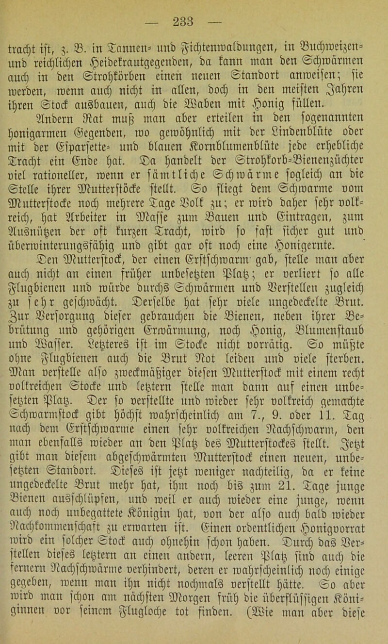 tradjt ift, 3. 33. in Sannen* unb gicfjtenroalbungen, in ©udjroeijcn* unb reid)lid)en Jpeibefrautgegeuben, ba fann man ben ©djroärmcn aud) in ben ©troljförbcn einen neuen ©tanbort anroeifen; fie racrben, rocnn aud) nicfjt in allen, bod) in ben meiften 3a^'en iljren ©tod auäbauen, aud) bie Sßaben mit £ronig füllen. Slnbcrn ©at muß man aber erteilen in ben [ogenanntcn Ijonigarmen ©egenben, roo geroöljnlid) mit bcr Sinbenblüte ober mit bcr ©fparfette* unb blauen föornblumenblüte jebe crl)eblid)c Srad)t ein ©nbe l)at. Sa Ijanbclt ber ©trof)forb*©ienen3Üd)ter oiel rationeller, racnn er fämtlidje ©djmärme fogleid) an bie ©teile itjrer ©tuttcrftöde ftellt. ©0 fliegt bem ©djroarme 00m Üdhitterftode nod) mehrere Sage ©olf 3U; er roirb bal)er feb>r oolf* reid), l)at Slrbeiter in sD^affe 3um 33auen unb ©intragen, jum 2lu§nü£en bcr oft furjen Srad)t, rairb fo faft fid)cr gut unb iiberrointerungdfäfjig unb gibt gar oft nod) eine §onigernte. Sen ©iutterftod, ber einen ©rftfdjroarnr gab, ftetlc mau aber aud) nid)t an einen früher unbefejden ißlal^; er nerliert fo alle $lugbienen unb mürbe burd)§ ©d)märmcn unb ©erftelleu gugleid) 3U fel)t gcfd)roäd)t. Serfclbc l)at feljr niele ungebedclte ©ritt. 3ur ©erforguug biefer gebraudjen bie 33ienen, neben il)rer ©e* brütung unb gehörigen ©rrocirmung, nod) §onig, ©lumenftaub unb Sßaffer. Set^tered ift im ©tode nid)t oorrätig. ©0 müßte ot)ne glugbienen oud) bie ©rut ©ot leiben unb niete fterben. ©tan oerftellc alfo 3roedmäfjiger biefen ©tutterftod mit einem red)t ooltreid)en ©tode itnb (extern ftctle man bann auf einen unbe* festen iptaß. Ser fo nerfteltte unb rcieber fel)r nolfrcid) gematfjte ©d)roartnftod gibt l)öd)ft roafjrfdjcinlid) am 7., 9. ober il. Sag und) bem ©rftfdjroartne einen fefjr oolfreid)en ©ad)fd)voarm, ben man ebenfalls roieber an ben 5ßlal^ be§ ©tutterftoded ftellt. gibt man biefetn abgefdpärmten ©tutterftod einen neuen, unbe* festen ©taubort. Siefe§ ift jcjjt roeniger nachteilig, ba er feine ungebedclte ©rut mefjr Ijat, il)tn ttod) bi§ junt 21. Sage junge ©ienen au§fcl)liipfen, unb roeil er auc^ roieber eine junge, roenn auc§ nod) unbegattete Königin l)at, non ber alfo aud) halb roieber ©mljfommenfdjaft 31t erroarten ift. ©inen orbentlid)cn £)onignorrat roirb ein fotd)er ©tod aud) oljneljin fd)on haben. Surdj ba§ ©er* ftellen biefed leßtern an einen anbern, leeren iplat^ finb and) bie fernem ©ad)fd)raärme nerijinbert, bereu er roal)rfd)einlid) nod) einige gegeben, roenn man ifjn nicht nodjmals! nerftellt fjattc. ©0 aber roirb man fd)on am nadjften ©torgen früh bie überftüffigen Äöui* ginnen nor feinem ^luglodje tot finben. (2ßie man aber biefe