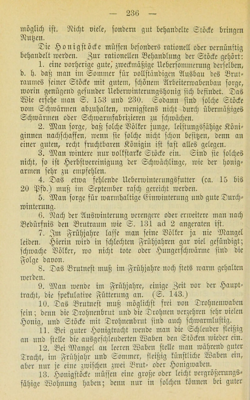 möglicf) i[t. 9lid)t niete, fonbern gut betianbclte ©töde bringen üftuken. S)ie ^ponigftöcfe müffen befonberä rationell ober nernünftig bel;anbelt inerben. 3ur rationellen Scljanblung ber ©töde gehört: 1. eine nor^crige gute,' jtneefmä^ige tleberfommeruitg berfelben, b. I). bag man im ©ommer für uollftdnbigen 2lu§bau be§ Srut* raumes> feiner ©töcfe mit gutem, fdjöneitt ülrbeiterroabenbau forge, worin gettügenb gefunber Ueberwintcrungäljonig fid) befinbet. ®a§ SBie erfelje man ©. 153 unb 230. ©obann finb folcfje ©töcfe nom ©djtndrmen abpljalten, iuenigften§ nidjt burdj übermäßiges ©djindrmen ober ©djmarmfabrijieren §u fdjwäd)en. 2. Wan forge, baß foldje SBölfer junge, leiftung§fdf)ige Köni- ginnen nadjfdjaffen, memt fie foldje nic^t fdjon befi|en, denn an einer guten, redjt fntdjtbaren Königin ift faft alleg gelegen. 3. ■Dian inintere nur nolfftarfe ©töcfe ein. ©inb fie foldjeS nid)t, fo ift ^erbftnerciniguug ber ©ctnuädjlingc, raie ber f>onig= armen fel)r ju empfehlen. 4. Sag etwa feljlcnbe ilcberminterungSfutter (ca. 15 bis 20 i]3fb.) muff im ©eptember rafdj gereicht inerben. 5. Wan forge für marmbaltigc (Sinminterung unb gute ®urd)= tninterung. 6. Dtadj ber Auswinterung nerengere ober erweitere mau nad) Sebi'trfniS ben Srutraum wie ©. 131 ad 2 angcrateu ift. 7. 3’m gri'tljjafjre laffe man feine Söller ja nie Mangel leiben, hierin wirb in fdjledjtcn grüljjatjren gar nict gefünbigt; fdjmadje Söller, wo nidjt tote ober Hungerfdjwdrme finb bie $olge banon. 8. ®aS Srutncft muß im fyrüljjaljrc nod) ftctg warm gehalten werben. 9. Stau wenbe im ^rüfjjafjre, einige 3eit uor *>er £>auPt5 trad)t, bie fpefulatine Fütterung an. (©. 143. J 10. SaS Srutneft muß möglidift frei non ®rotjnenmabcn fein; benn bie ®rol)iicnbrut unb bie ©rotjncn nerje^ren fcfjr nieten Honig, unb ©töcfe mit ©roljnenbrut finb and; fdparmluftig. 11. Sei guter Jponigtradjt wenbe man bie ©dfjleuber fleißig an unb ftclle bie auSgefdjlcubcrten Sßaben ben ©töden wieber ein. 12. Sei Wangel au leeren Üßabcn ftcllc man mdljrcnb guter £rad)t, im $rüf)jaf)r unb ©ommer, fleißig tünftlicbe SBaben ein, aber nur je eine jwifdjen jwei Srut= ober Honigwaben. 13. ^onigftöde müffen eine grofje ober leidjt ncrgrößcrungS* fdljigc JBotjnuug Ijabcn; beim nur in foldjen fönnen bei guter