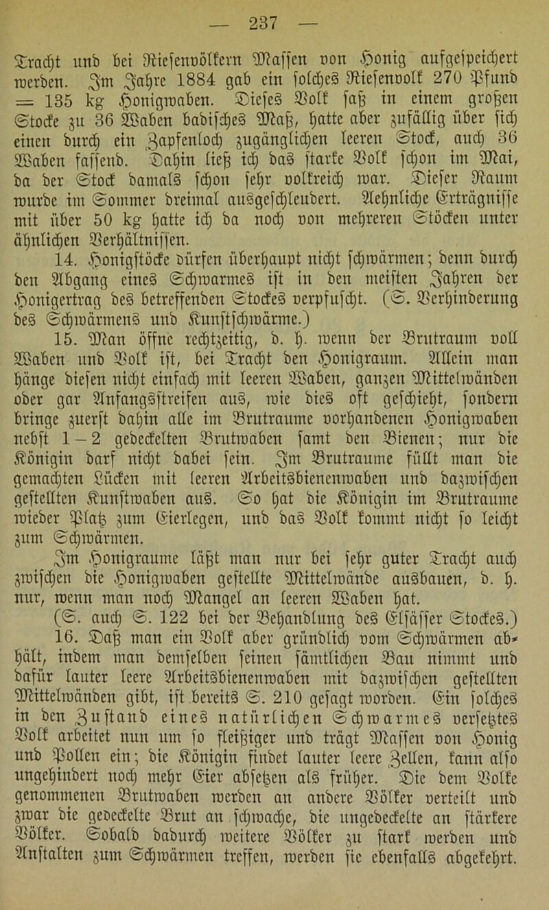 £radjt unb bei Stiefenoöllern Waffen non £onig aufgefpcidjert roerben. 3m 3at)re 1884 gab ein foldjc? Stiefennolf 270 ©funb = 135 kg ßonigraabcn. ©iefe? ©oft fajj in einem großen ©tode su 36 ©Baben babifdje? Wajj, bjatte aber sufällig über fidj einen burd) ein 3nPfen^0c^ Su3änglidjen leeren Stod, audj 36 ©Baben faffenb. ®af)in licfj idj ba? ftarfe ©oll fdjon im Wai, ba bcr ©tod bamal? fdjoit fef)r noltreid) mar. SDiefer ©taitm mürbe im ©ommer breimal au?gefdjleubcrt. 9!ef)nlid)e (Srträgniffe mit über 50 kg hatte idj ba nodj non mehreren ©tödeu unter äljnlidjen ©erf)ältniffen. 14. -fconigftöde dürfen überhaupt nidjt fdjroärmen; benn burdj bcn Abgang eine? ©djraarme? ift in ben meiften fahren bet .fponigertrag be? betreffenben ©tode? ocrpfufdjt. (©>. ©crljinberung be? ©djroärmen? unb föunftfdjroärmc.) 15. Wan öffne rechtzeitig, b. Ep menn bcr ©ru träum uoll ©Baben unb Sßolt ift, bei Sradjt bcn ,£>onigraum. ©Wein man hänge biefen nidjt einfach mit leeren ©Baben, gansen Wittelraänben ober gar 3lnfang?ftrafen au?, raie bie? oft gcfdjieht, fonbern bringe §uerft batjin alle im ©rutraume oorhanbenen ^onigroaben nebft 1 — 2 gebedelten ©rutroaben famt ben ©iencit; nur bie Königin barf nidjt babei fein. 3m ©rutraume füllt man bie gemachten Süden mit leeren ©lrbcit?bienenroaben unb basroifdjen geftetlten Äunftroaben au?. ©o Ijat bie Königin im ©rutraume roieber ©la£ sum ©erlegen, unb ba? ©oll fommt nicht fo leidjt Siim ©djroärmen. 3m .fmnigraume läfjt man nur bei feljr guter ©radjt audj Sroifdjen bie ^onigmaben geftcllte Wittelroänbe au?bauen, b. lj- nur, rocun man nodj Wangel an leeren ©Baben Ijat. (©. audj ©. 122 bei bcr ©cljanblung be? (Slfaffer ©tode?.) 16. £)aff man ein ©ol! aber griinblidj nom ©cljroärmcn ab* hält, inbem man bemfelben feinen fämtlidjcn ©au nimmt unb bafiir lauter leere 2lrbeit?bienenroaben mit basroifdjen gcftcllten Wittelraänben gibt, ift bereit? ©. 210 gefagt roorben. ©in fotdje? in bcn 3_uftttnb eine? natürlichen ©djraarme? oerfeljte? ©olf arbeitet nun um fo fleißiger unb trägt Waffen non -ffronig unb ©ollen ein; bie Königin finbet lauter leere 3cdcn, fann alfo ungeffinbert nodj mehr ©ier abfetjen at? friiljer. ©)ic bem ©olle genommenen ©rutroaben roerben an anbere ©oller oerteilt unb Sroar bie geoedelte ©tut an fdjroadjc, bie ungebedelte an ftärfere ©öller. ©obalb baburd) roeitcre ©öller su ftarl roerben unb ©Inftalten sum ©djroärmen treffen, roerben fic ebenfall? abgeleljrt.