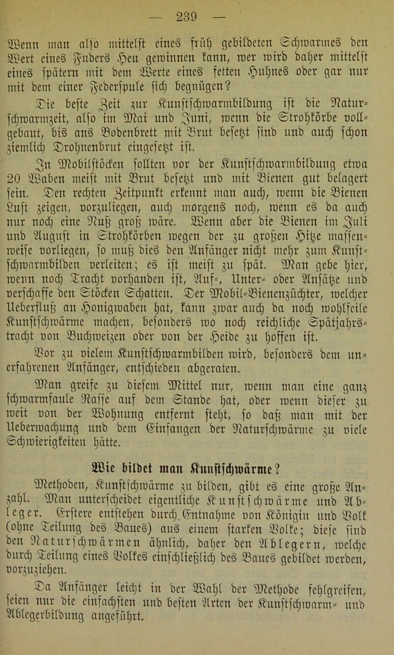 2Benn man atfo mittetft eine? fri'tfj gegifteten ©djwarmeS bcn 2£ert cine§ §ubet§ £eu gewinnen fann, wer wirb batjer mittclft eines fpätern mit bcm sJBerte eines feiten HutjneS ober gar nur mit bem einer ^eberfpute fiel) begnügen? ©ic befte 3eit jur .flunftfdjwarmbiftung ift bie ©atur» fdjwarmjeit, atfo im Wai unb 3üim, wenn bie ©trcl/fürbe noll» gebaut, bis anS ©obenbrett mit ©rut befet^t finb unb aud) fdjon jiemlid) ©roI)nenbrut cingcfet^t ift. 3n Wobitftöden foIXtcn nor ber föunftfdfwarmbilbung etwa 20 ©Baben mcift mit ©rut befet^t unb mit ©ienen gut belagert fein. ©en redjtcn 3c^Pltn^ erfennt man aud), wenn bie ©ienen Suft jeigen, norjutiegen, and; morgens nod), wenn eS ba and) nur nod) eine ©uff grofj wäre. ©öenn aber bie ©ienen im ^uli unb Stuguft in ©troffförben wegen ber jn großen H^e ntaffen» weife nortiegen, fo muff bieS ben Anfänger nicf)t mebjr jum 5?unft= fd)warmbiftcn oerleiten; eS ift meift jit fpät. Wan gebe fjier, wenn nod) ©radjt nortjanben ift, 2luf=, Unter» ober ©tnfatje unb oerfdfaffc bcn ©töcfen ©djatten. ©er WobiI»©ienenjüd)ter, wetdjer Uebcrftuff an Honigwaben ^at, fann jwar and) ba nod) wot)Ifci(c Äunftfdjmärme machen, bcfonberS wo nod) rcid)lid)c ©pätjaI)rS= trad)t oon ©udjweijcn ober non ber Heibe ju fjoffen ift. ©or ju oielcm 5?unftfd)wannbiften wirb, befonbcrS bcm un= erfahrenen Anfänger, entfd)icben abgeraten. Wan greife ju bicfcin Wittel nur, wenn man eine ganj fdjroarmfaute ©affe auf bcm ©tanbe hat, ober wenn biefer ju weit oon ber ©Bohnung entfernt ftel)t, fo baff man mit ber ltcberwad)ung unb bcm ©infangen ber ©aturfdjwarme ju niete ©d)wicrigfcitcu hatte. ©Bie biftet man Shtiiftfdjmcirnie ? Wett)oben, Äunftfdhwärmc ju bitben, gibt eS eine große 2In= jat)t. Wan untcrfd;cibet cigcnttid)c £ u n ft f dj w ä r m e unb 21 b= leget, ©r ft er e entftehen bnrd),©ntnahme non Königin unb ©otf (°hne Leitung bcS ©aueS) auS einem ftarfen ©otfc; biefe finb ben ©aturfdjwärmen ähntid), bat)er bcn 2t bieg cm, weld)c burch Teilung eines ©olfeS einfd)tief3lid) beS ©aueS gebilbct werben, norjujichen. ©a Anfänger leicht in ber ©Bai)! ber WetI)obc fehtgreifen, feien nur bie einfachsten unb beften ’itrten ber ^unftfdjwarm» unb 2tblegerbiftung angeführt.