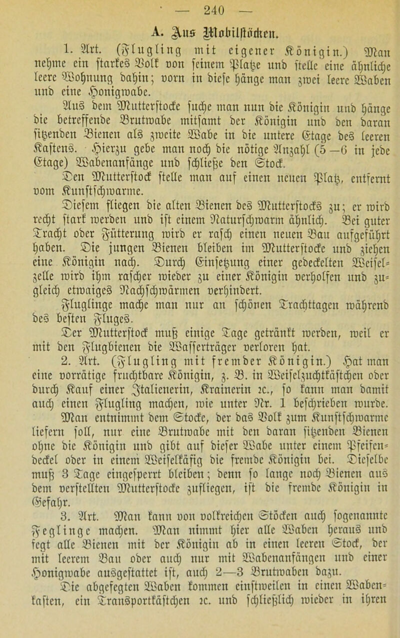A. |Ui5 lilülnllttirkcit. 1. 2trt. (ftlugting mit eigener Königin.) Wan neinne ein ftarfeS Sott oon feinem f|3tal;e unb fteüc eine ät;ntid;e leere fffiofntung baffiit; oorn in biefe fjängc man $roci leere Sßaben unb eine ffonigroabc. 2lu§ bem Wuttcrftod'c fudje man nun bie Königin unb tjänge bie betreffenbe Srutroabe mitfamt ber Königin unb ben baran fifjenbett Sienen al§ jmcite Sßabe in bie untere ©tage be§ teeren ^aftenö. fMerju gebe mau nod) bie nötige arn^a^I (5 —6 in jebe ©tage) SBabettanfange unb fcfjliefjc ben ©toef. Sen Wutterftocf fteüc man auf einen neuen fplai;, entfernt uont Äunftfdjraarme. Siefem fliegen bie alten Sienen be§ Wutterftocfö ju; er roirb redjt ftarf merben unb ift einem üiaturfdjroarm ätjntidj. Sei guter Sradjt ober Fütterung roirb er rafd) einen neuen Sau aufgcfiifirt Ifaben. Sie jungen Sienen bleiben im Wutterftocfe unb jiefjen eine Königin uad). Surdj ©infeljuttg einer gebeefetten Sßeife© jette roirb ifjitt rafdjer roieber ju einer Königin nertjotfen unb ju^ gteid) ctroaige§ fftadjfdfroärmen oertjinbert. fytugtinge macf)e man nur an fdjönen Sracjtttagcn roafjrcnb best beften jflugcS. Ser Wutterftoct muff einige Sage getränft roerben, rocit er mit ben fytugBtenen bie Söaffcrtragcr ocrtorcu fiat. 2. 2lrt. (fftugting mit frember Königin.) f)at man eine norrätige frudftbarc Königin, j. S. in Skifeljudjtfaft(|ctt über- bürd) £auf einer Italienerin, Trainerin 2C., fo faun man bamit audj einen f^fugting mad)en, roic unter Ütr. 1 befdjriebcu rourbe. Wan entnimmt bem ©tod'c, ber ba§ Sott gutn ^unftfdjroarmc liefern fotf, nur eine Srutroabe mit beit baran fi^enben Sienen offne bie Königin unb gibt auf biefer SBabe unter einem pfeifen» bcd'et ober in einem Wcifelfäfig bie frentbc Königin bei. Sicfclbe muff 3 Sage cingefpcrrt bleiben; benu fo lange nod; Sienen au§ bem oerftelfteu Wutterftode jufliegen, ift bie frentbc Königin itt @efal)r. 3. Sfrt. Wan tarnt oon uoltreidfen ©töd'cn attd) fogenannte ffegtingc tnadjen. Wan nimmt fjier alle Söaben f)erau§ unb fegt alle Sienen mit ber Königin ab in einen teeren ©totf', ber mit leerem Sau ober and) nur mit SBabcnanfängcn ttttb einer ffonigroabe audgeftattet ift, and; 2—3 Srutroabcn bajtt. Sic abgefegtett SBabcn fominctt ciuftroeileit in einen Waben* faften, ein Srauäportfäftdjen tc. unb fdjlieflid) roieber in ifjren