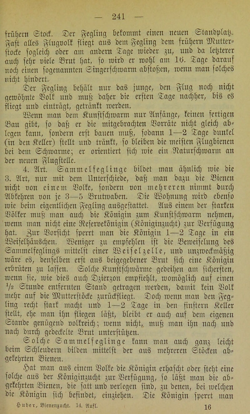 frühem ©tod. Ser $egling befommt einen neuen ©tanbplat;. iJoift allcd giugnol! [Hegt au§ Bern gegling bem früfjern Butter* ftode fogleid; ober am anbern Sage roieber gu, unb ba letzterer audj feljr oiele Srut l;at, fo roirb er rooljl am 10. Sage barauf itodj einen fogenannten ©ingerfdjroarm abftofjen, roenn man foIdje§ nid)t Ijinbert 55er $egting befjalt nur ba§ junge, ben ging nodj nidjt geroöljnte Solf unb muff baljer bic erften Sage nadjljer, bi§ e§ fliegt unb einträgt, getrünft raerben. Sfficnn man beni Äunftfdjroarm nur Anfänge, feinen fertigen Sau gibt, fo bafj er bie mitgebradjten Sorrate nidjt gleicfj ab= legen fann, fonbern erft bauen muff, fobann 1—2 Sage bunte! (in ben Mer) [teilt unb tranft, fo bleiben bie meiften glugbienen bei bem ©djroatme; er orientiert fidj raie ein üfaturfdjroarm an ber neuen jvlugftcllc. 4. 2trt. ©ammclfeglinge bilbet mau äfjnlid) roie bie 3. 21rt, nur mit bem Unterfdjiebe, bafj man baju bic Sicncn nidjt non einem Solfe, fonbern non mehreren nimmt burdj ülbfeljren non je 3—5 Srutroabcn. Sie SSofjnung roirb cbenfo roie beim eigcntlidjcn $egling auSgeftattet. 2lu§ einem ber ftarfen Söller mufj man audj bic Königin gum Äunftfdjroarm neljmcn, roenn man nidjt eine Sefcrocfönigin (ibßnigtngudjt) gut Setfügung Ijat. 3ur Sorfidjt fperrt man bie Königin 1—2 Sage in ein SßeifelljauSdjen. Sßeniger 311 empfehlen ift bic Seroeifclung be§ ©amntelfeglingS mittelft einer 2Beifelgelle, unb ungroedmajjig roäre e§, benfelben erft au§ beigegebener Srut fidj eine Königin erbrüten 311 laffen. ©oldje Äunftfdjroärme gebeiljevt am fidjerften, roenn fie, roie bie§ audj Sgiergon empfiehlt, roomöglidj auf einen V2 ©tunbe entfernten ©tanb getragen roerben, bamit fein Soll meljr auf bie ÜJJutterftöcfe gurürffliegt. Sodj roenn man ben §eg= ling redjt ftarf madjt unb 1—2 Sage in ben finftern Heller [teilt, elje man iljn fliegen lajjt, bleibt er audj auf bem eigenen ©tanbe genügenb oolfteidj; roenn nidjt,, tnufj man ifjn nadj unb uadj burdj gebedclte Srut unterftütjen. ©oldje ©ammelfeglinge fann man auch gang leidjt beim ©djleubern bilben mittelft ber au§ mehreren ©töden ab* gelehrten Siencn. §at man au§ einem Solfe bie Königin erljafdjt ober ftetjt eine [oldje ait§ ber föönigingudjt gut Setfügung, fo läfjt mau bie ab* gelehrten Sienett, bie fatt unb uerlegcu finb, gu benen, bei rocldjen bie Königin fidj befinbet, ciugiefjert. Sie Königin fperrt man Ritter, Siencitjud)t. 14. Sluft. 16