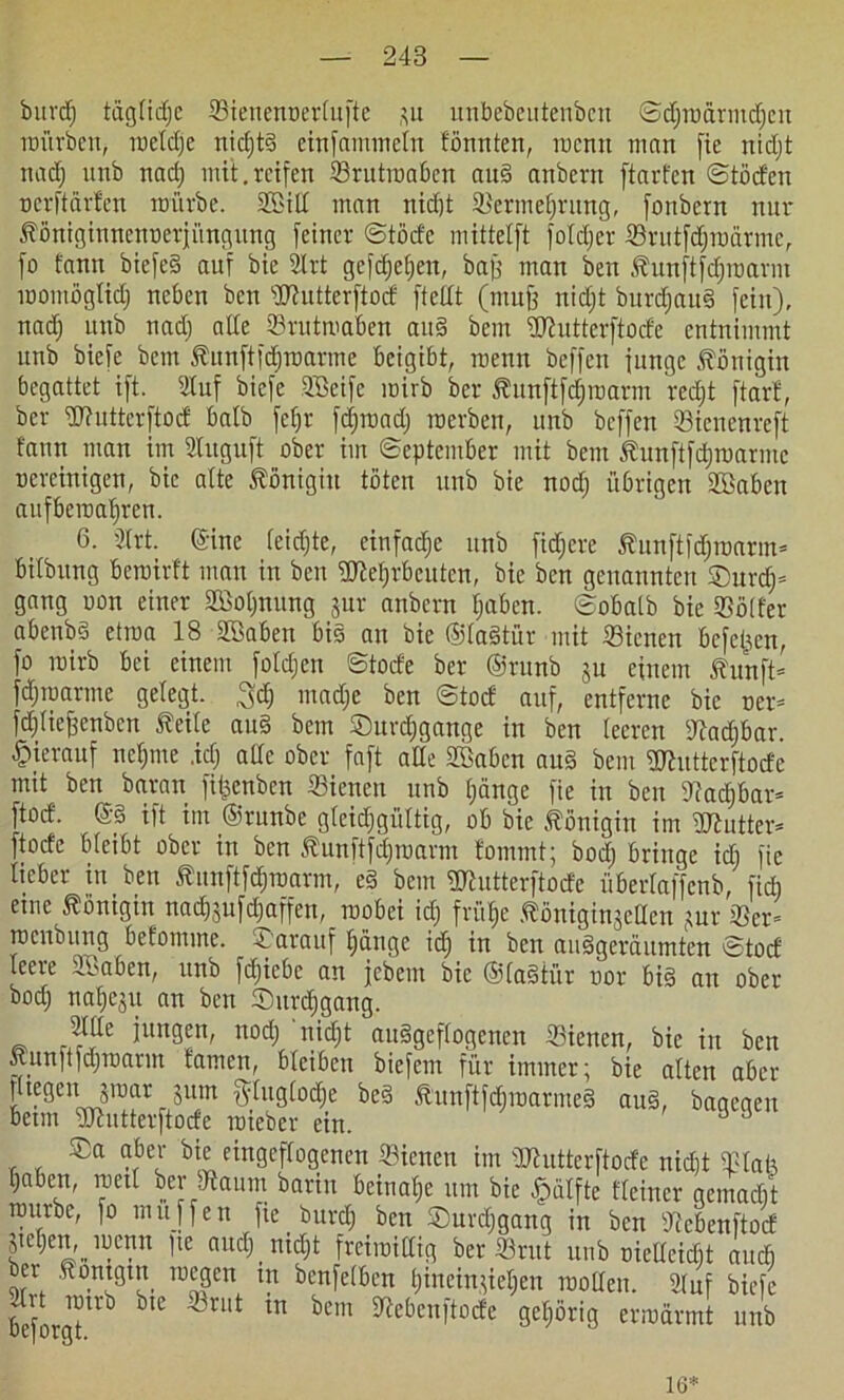 burtf) tägfidjc ©ienenoertufte ,^u unbebeutenbcn ©djroürmdjcn mürben, roeldje nicf)t§ einfammetn fönnten, mcnn man fie nidft nad) unb nad) mit.reifen ©rutroa&en au§ anbern ftavfcn ©töden oerftärfen mürbe. 2Sid man nid)t ©ermefjrung, fonbern nur Jföniginnenoerjüngung feiner ©töde mittelft foidjer ißrutfdjmärme, fo t'ann biefef auf bie 2lrt gefdjetjeu, baff man ben Äunftfdjroarm momöglid) neben ben dttutterftod ftedt (muff nidjt burdjauf fein), nad) unb nad) alle ©rutmaben auf bem iOiutterftocfe entnimmt unb biefe bem Äunftfdjroarme beigibt, raenn beffen fungc Königin begattet ift. Stuf biefe Söeife mirb ber föunftfdjmarm rcdjt ftarf, bev Wuttcrftod halb fefjr fdjroad) roerbeit, unb beffen Sienenreft fann man im SInguft ober im ©eptember mit bem Jhmftfdjmannc Bereinigen, bie alte Königin töten unb bie nod) übrigen äöaben aufbcraaljren. 6. 3frt. (Sine (eidjte, einfadje itnb fidfere Äunftfdjroarm* bitbung beroirft man in ben 2ftel)rbcutcn, bie ben genannten ©urd)= gang oon einer Söoijnung jur anbern fjaben. ©obaib bie ©älter abenbt> etraa 18 2öaben bis an bie ©iaftür mit Siencn beferen, fo mirb bei einem foldjcn ©tode ber ©runb ju einem ßunft* fdjroarme geiegt. $d) madje ben ©tod auf, entferne bie ner* fdjiiejfenbcn Seite auf bem ©urdjgange in ben teeren dtadjbar. hierauf ncipne .icT; ade ober faft ade SBabcn au§ bem üttutterftode mit ben baran fit^enben Sienett unb ijänge fie in ben 9!adjbar* [tod- @8 ift im ©runbe gleichgültig, ob bie Königin im üftutter* ftode bieibt ober in ben Äunftfdjmarm fommt; bod) bringe idi fie lieber in ben Äunftföroarm, ef bem gjhitterftode überiaffenb, fidi eine Königin na^ufdiaffen, roobei id; frü§e .(böniginjeden jur ©cr= rcenbung befomme. d arauf fjänge idj in ben aufgeräumten ©tod leere äöaben, unb fdjicbc an febem bie ©Iaftür nor bif an ober bodj naijeju an ben ©itrdjgang. atde jungen, nod) nidft aufgeflogenen 23icnen, bie in ben Äun|t|djroarm tarnen, bleiben biefem für immer; bie alten aber fitegenjraar jum fttuglod&e beS tunftfdjmarmef auf, bagegen “t)eJ eingeflogenen dienen im ddutterftode nicht ©lad i;aben, mal ber tftaum barin beinahe um bie fpätfte Heiner qemadit mürbe, fo muffen fie burcf) ben ©urdjgang in ben dtebenftod pCjen, mertn fie audj ntdjt freiraidig ber ©rut unb oiedeidjt auch ber ftontgin megen in benfelben t)ineinfieijen rooden. Stuf biefe beforgtUb ^ bem ^ebcnltocfe S^örig ermannt unb 16*