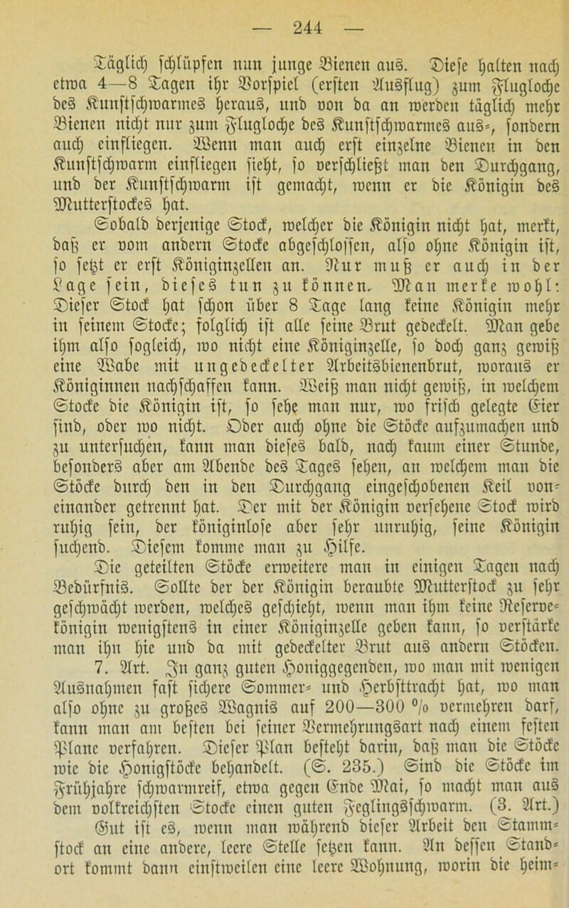 Sägfid) fd;Iiipfcn nun junge Bienen au§. ©iefe I;attcn nad) etroa 4—8 Sagen ifjr Borfpiel (erften 2Iu§flug) jum jffuglodje be§ Kunftfd)roarme§ |erau§, unb non ba an werben taglidj rneljr Bienen nidjt nur jum gluglodjc bc§ Kunftfcf)roarme3 au§*, fonbern and) einftiegcn. 2Benn man aud) erft einzelne 'Bienen in ben Kunftjdjroarm einftiegcn fie£)t, jo oerfdjliefjt man ben ©urdjgang, unb ber Kunftfd)roarm ijt gemadjt, menn er bie Königin be§ ^XRutterftocfcö Ijat. ©obalb berjenige ©tod, rocldjcr bie Königin nidjt bat, merft, bajj er nom anbern ©toefe abgefdjloffeit, aljo oljne Königin ijt, jo fet^t er erft KöniginjcUeu an. 9tur muff er auch in ber £age fein, bicfe§ tun ju fönnen- IKan rnerfe roo 1)1: ©iefer ©toc! bat fdjon über 8 Sage lang feine Königin mehr in jeinem ©tode; folglich ijt alle feine Brut gebedelt. üftan gebe iljm aljo fogleid), roo nicht eine Königinseite, jo bod; ganj geroifj eine SBabe mit ungebedelter 2lrbeit§bienenbrut, roorau§ er Königinnen uacljfdjaffen fann. äßeifj man uid)t geroijj, in racldjem ©tode bie Königin ift, jo febe man nur, roo frijdi gelegte (Sier finb, ober roo nidjt. Ober and) ohne bie ©tode aufjumadjen unb ju unterjudjen, fann man biefeS halb, nach faum einer ©tunbe, bcfouberS aber am 2lbenbc bed Sage§ jeben, an roeldjcm man bie ©tode bitrd) ben in ben ©urdjgang eingefdjobenen Keil oon- cinanber getrennt I;at. Oer mit ber Königin oerjcljcnc ©tod roirb ruljig fein, ber föniginloje aber fe^r unruljig, feine Königin judjcnb. ©iefem fommc mau jn fpilfe. ©ic geteilten ©töde erweitere man in einigen Sagen nad) BebürfniS. ©olltc ber ber Königin beraubte üUhtttcrftod ju jcljr gefdjroadjt roerben, raeld)e§ gefdjieljt, roenn man iljm feine -Referee* fönigitt roenigftend in einer KöniginjeHc geben fann, fo oerftarfe man ifjn ty.t unb ba mit gcbedelter Brut auS anbern ©töden. 7. 2lrt. ^n ganj guten ^oniggegenben, roo man mit roenigen SluSnaljinen faft fidjere ©omtnev» unb fjjcrbfttradjt tjat, roo man aljo oljne ju großes 2öagni§ auf 200—300 °/o oermebren barf, fann man am befteu bei feiner BermefjtungSart nad) einem feften iplanc oerfaljren. ©iefer iplan bcfteljt barin, baj) man bie ©töde roic bie fjonigftöde beljanbclt. (©. 235.) ©inb bie ©töde im ffriiljjaljrc jdjroarmreif, etroa gegen @nbe 2J?ai, jo ntadjt man au§ bem oolfreidjftcn ©tode einen guten jyegling§jd)roarm. (3. 2lrt.) @itt ijt esä, roenn man roäljrenb biefer 2lrbeit beit ©tamm= ftod an eilte anberc, leere ©teile fetjen fann. 2lti beffen ©tanb= ort fommt bann cinftrocilen eine leere SBoljnung, roorin bie beim*